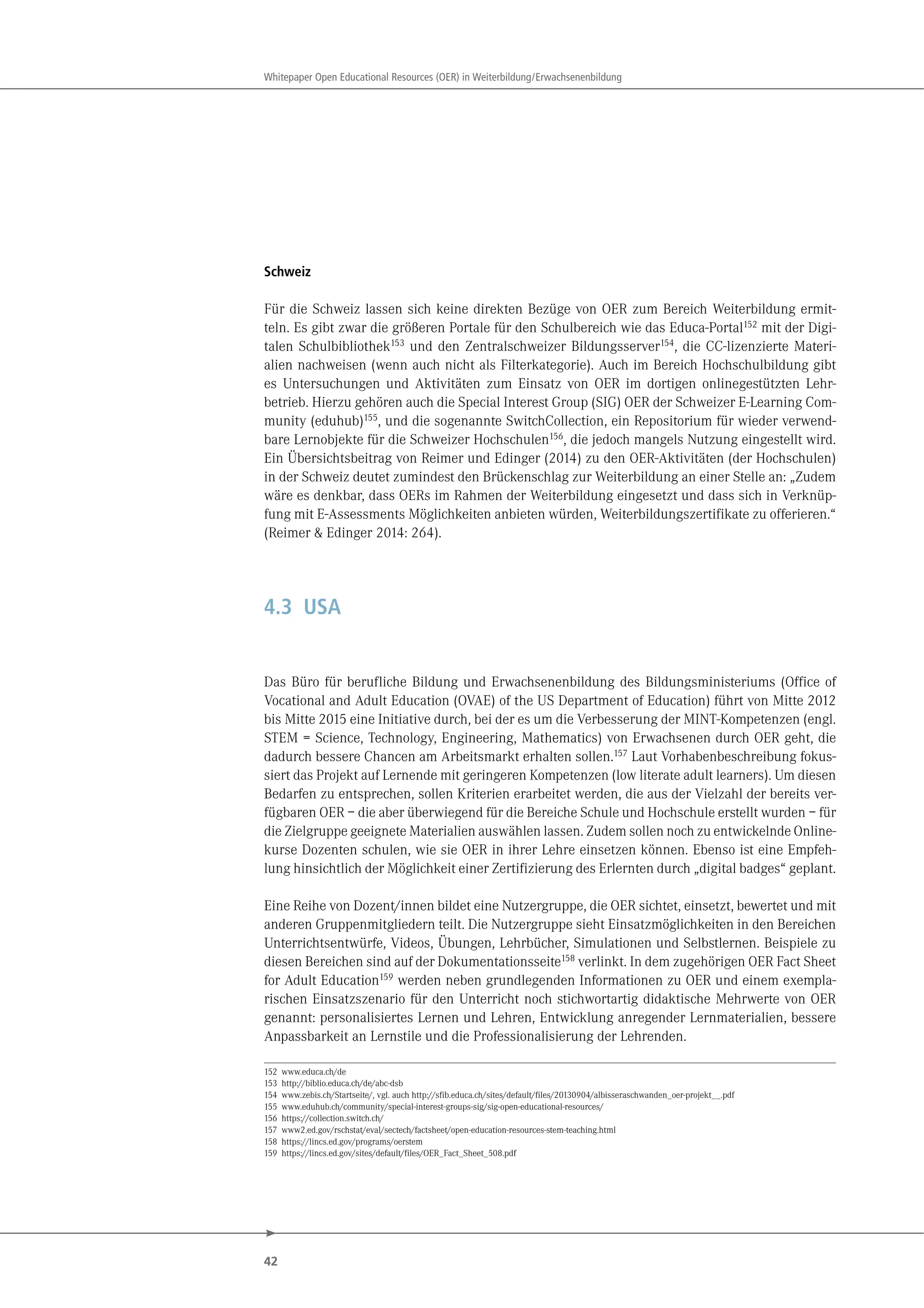 42
Whitepaper Open Educational Resources (OER) in Weiterbildung/Erwachsenenbildung
Schweiz
Für die Schweiz lassen sich keine direkten Bezüge von OER zum Bereich Weiterbildung ermit-
teln. Es gibt zwar die größeren Portale für den Schulbereich wie das Educa-Portal152
mit der Digi-
talen Schulbibliothek153
und den Zentralschweizer Bildungsserver154
, die CC-lizenzierte Materi-
alien nachweisen (wenn auch nicht als Filterkategorie). Auch im Bereich Hochschulbildung gibt
es Untersuchungen und Aktivitäten zum Einsatz von OER im dortigen onlinegestützten Lehr-
betrieb. Hierzu gehören auch die Special Interest Group (SIG) OER der Schweizer E-Learning Com-
munity (eduhub)155
, und die sogenannte SwitchCollection, ein Repositorium für wieder verwend-
bare Lernobjekte für die Schweizer Hochschulen156
, die jedoch mangels Nutzung eingestellt wird.
Ein Übersichtsbeitrag von Reimer und Edinger (2014) zu den OER-Aktivitäten (der Hochschulen)
in der Schweiz deutet zumindest den Brückenschlag zur Weiterbildung an einer Stelle an: „Zudem
wäre es denkbar, dass OERs im Rahmen der Weiterbildung eingesetzt und dass sich in Verknüp-
fung mit E-Assessments Möglichkeiten anbieten würden, Weiterbildungszertifikate zu offerieren.“
(Reimer & Edinger 2014: 264).
4.3 USA
Das Büro für berufliche Bildung und Erwachsenenbildung des Bildungsministeriums (Office of
Vocational and Adult Education (OVAE) of the US Department of Education) führt von Mitte 2012
bis Mitte 2015 eine Initiative durch, bei der es um die Verbesserung der MINT-Kompetenzen (engl.
STEM = Science, Technology, Engineering, Mathematics) von Erwachsenen durch OER geht, die
dadurch bessere Chancen am Arbeitsmarkt erhalten sollen.157 Laut Vorhabenbeschreibung fokus-
siert das Projekt auf Lernende mit geringeren Kompetenzen (low literate adult learners). Um diesen
Bedarfen zu entsprechen, sollen Kriterien erarbeitet werden, die aus der Vielzahl der bereits ver-
fügbaren OER – die aber überwiegend für die Bereiche Schule und Hochschule erstellt wurden – für
die Zielgruppe geeignete Materialien auswählen lassen. Zudem sollen noch zu entwickelnde Online-
kurse Dozenten schulen, wie sie OER in ihrer Lehre einsetzen können. Ebenso ist eine Empfeh-
lung hinsichtlich der Möglichkeit einer Zertifizierung des Erlernten durch „digital badges“ geplant.
Eine Reihe von Dozent/innen bildet eine Nutzergruppe, die OER sichtet, einsetzt, bewertet und mit
anderen Gruppenmitgliedern teilt. Die Nutzergruppe sieht Einsatzmöglichkeiten in den Bereichen
Unterrichtsentwürfe, Videos, Übungen, Lehrbücher, Simulationen und Selbstlernen. Beispiele zu
diesen Bereichen sind auf der Dokumentationsseite158 verlinkt. In dem zugehörigen OER Fact Sheet
for Adult Education159 werden neben grundlegenden Informationen zu OER und einem exempla-
rischen Einsatzszenario für den Unterricht noch stichwortartig didaktische Mehrwerte von OER
genannt: personalisiertes Lernen und Lehren, Entwicklung anregender Lernmaterialien, bessere
Anpassbarkeit an Lernstile und die Professionalisierung der Lehrenden.
152 www.educa.ch/de
153 http://biblio.educa.ch/de/abc-dsb
154 www.zebis.ch/Startseite/, vgl. auch http://sfib.educa.ch/sites/default/files/20130904/albisseraschwanden_oer-projekt__.pdf
155 www.eduhub.ch/community/special-interest-groups-sig/sig-open-educational-resources/
156 https://collection.switch.ch/
157 www2.ed.gov/rschstat/eval/sectech/factsheet/open-education-resources-stem-teaching.html
158 https://lincs.ed.gov/programs/oerstem
159 https://lincs.ed.gov/sites/default/files/OER_Fact_Sheet_508.pdf
 
