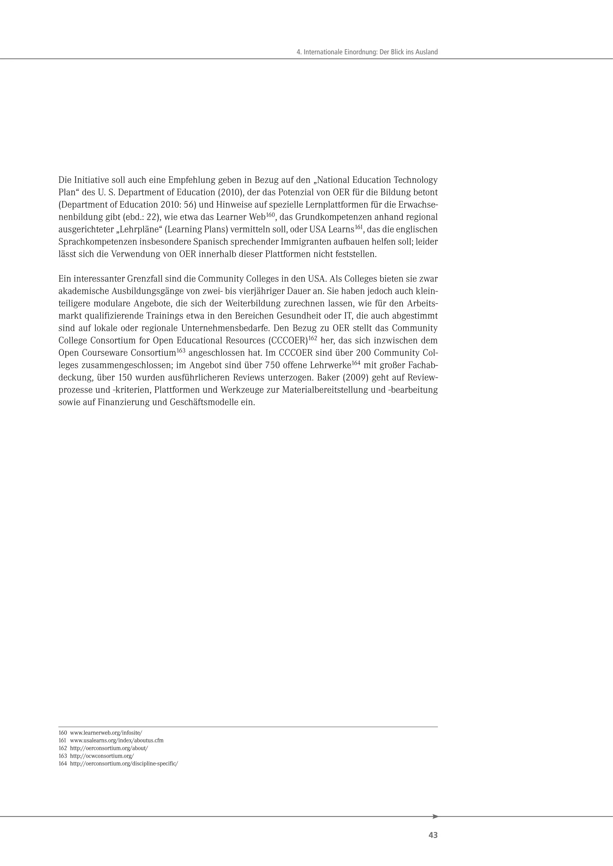 43
4. Internationale Einordnung: Der Blick ins Ausland
Die Initiative soll auch eine Empfehlung geben in Bezug auf den „National Education Technology
Plan“ des U. S. Department of Education (2010), der das Potenzial von OER für die Bildung betont
(Department of Education 2010: 56) und Hinweise auf spezielle Lernplattformen für die Erwachse-
nenbildung gibt (ebd.: 22), wie etwa das Learner Web160
, das Grundkompetenzen anhand regional
ausgerichteter „Lehrpläne“ (Learning Plans) vermitteln soll, oder USA Learns161
, das die englischen
Sprachkompetenzen insbesondere Spanisch sprechender Immigranten aufbauen helfen soll; leider
lässt sich die Verwendung von OER innerhalb dieser Plattformen nicht feststellen.
Ein interessanter Grenzfall sind die Community Colleges in den USA. Als Colleges bieten sie zwar
akademische Ausbildungsgänge von zwei- bis vierjähriger Dauer an. Sie haben jedoch auch klein-
teiligere modulare Angebote, die sich der Weiterbildung zurechnen lassen, wie für den Arbeits-
markt qualifizierende Trainings etwa in den Bereichen Gesundheit oder IT, die auch abgestimmt
sind auf lokale oder regionale Unternehmensbedarfe. Den Bezug zu OER stellt das Community
College Consortium for Open Educational Resources (CCCOER)162 her, das sich inzwischen dem
Open Courseware Consortium163 angeschlossen hat. Im CCCOER sind über 200 Community Col-
leges zusammengeschlossen; im Angebot sind über 750 offene Lehrwerke164 mit großer Fachab-
deckung, über 150 wurden ausführlicheren Reviews unterzogen. Baker (2009) geht auf Review-
prozesse und -kriterien, Plattformen und Werkzeuge zur Materialbereitstellung und -bearbeitung
sowie auf Finanzierung und Geschäftsmodelle ein.
160 www.learnerweb.org/infosite/
161 www.usalearns.org/index/aboutus.cfm
162 http://oerconsortium.org/about/
163 http://ocwconsortium.org/
164 http://oerconsortium.org/discipline-specific/
 