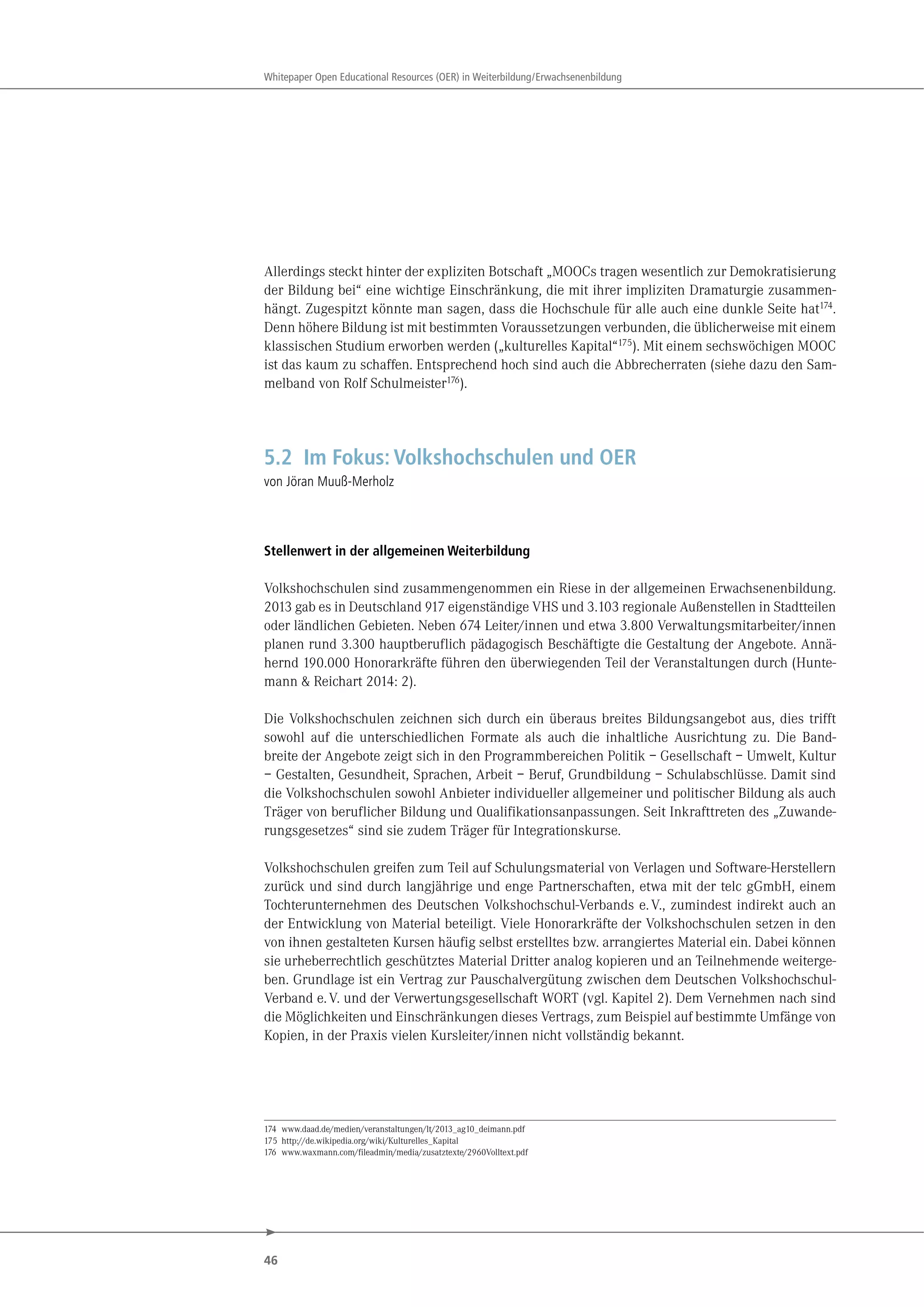 46
Whitepaper Open Educational Resources (OER) in Weiterbildung/Erwachsenenbildung
Allerdings steckt hinter der expliziten Botschaft „MOOCs tragen wesentlich zur Demokratisierung
der Bildung bei“ eine wichtige Einschränkung, die mit ihrer impliziten Dramaturgie zusammen-
hängt. Zugespitzt könnte man sagen, dass die Hochschule für alle auch eine dunkle Seite hat174
.
Denn höhere Bildung ist mit bestimmten Voraussetzungen verbunden, die üblicherweise mit einem
klassischen Studium erworben werden („kulturelles Kapital“175
). Mit einem sechswöchigen MOOC
ist das kaum zu schaffen. Entsprechend hoch sind auch die Abbrecherraten (siehe dazu den Sam-
melband von Rolf Schulmeister176
).
5.2 Im Fokus: Volkshochschulen und OER
von Jöran Muuß-Merholz
Stellenwert in der allgemeinen Weiterbildung
Volkshochschulen sind zusammengenommen ein Riese in der allgemeinen Erwachsenenbildung.
2013 gab es in Deutschland 917 eigenständige VHS und 3.103 regionale Außenstellen in Stadtteilen
oder ländlichen Gebieten. Neben 674 Leiter/innen und etwa 3.800 Verwaltungsmitarbeiter/innen
planen rund 3.300 hauptberuflich pädagogisch Beschäftigte die Gestaltung der Angebote. Annä-
hernd 190.000 Honorarkräfte führen den überwiegenden Teil der Veranstaltungen durch (Hunte-
mann & Reichart 2014: 2).
Die Volkshochschulen zeichnen sich durch ein überaus breites Bildungsangebot aus, dies trifft
sowohl auf die unterschiedlichen Formate als auch die inhaltliche Ausrichtung zu. Die Band-
breite der Angebote zeigt sich in den Programmbereichen Politik – Gesellschaft – Umwelt, Kultur
– Gestalten, Gesundheit, Sprachen, Arbeit – Beruf, Grundbildung – Schulabschlüsse. Damit sind
die Volkshochschulen sowohl Anbieter individueller allgemeiner und politischer Bildung als auch
Träger von beruflicher Bildung und Qualifikationsanpassungen. Seit Inkrafttreten des „Zuwande-
rungsgesetzes“ sind sie zudem Träger für Integrationskurse.
Volkshochschulen greifen zum Teil auf Schulungsmaterial von Verlagen und Software-Herstellern
zurück und sind durch langjährige und enge Partnerschaften, etwa mit der telc gGmbH, einem
Tochterunternehmen des Deutschen Volkshochschul-Verbands e.V., zumindest indirekt auch an
der Entwicklung von Material beteiligt. Viele Honorarkräfte der Volkshochschulen setzen in den
von ihnen gestalteten Kursen häufig selbst erstelltes bzw. arrangiertes Material ein. Dabei können
sie urheberrechtlich geschütztes Material Dritter analog kopieren und an Teilnehmende weiterge-
ben. Grundlage ist ein Vertrag zur Pauschalvergütung zwischen dem Deutschen Volkshochschul-
Verband e.V. und der Verwertungsgesellschaft WORT (vgl. Kapitel 2). Dem Vernehmen nach sind
die Möglichkeiten und Einschränkungen dieses Vertrags, zum Beispiel auf bestimmte Umfänge von
Kopien, in der Praxis vielen Kursleiter/innen nicht vollständig bekannt.
174 www.daad.de/medien/veranstaltungen/lt/2013_ag10_deimann.pdf
175 http://de.wikipedia.org/wiki/Kulturelles_Kapital
176 www.waxmann.com/fileadmin/media/zusatztexte/2960Volltext.pdf
 