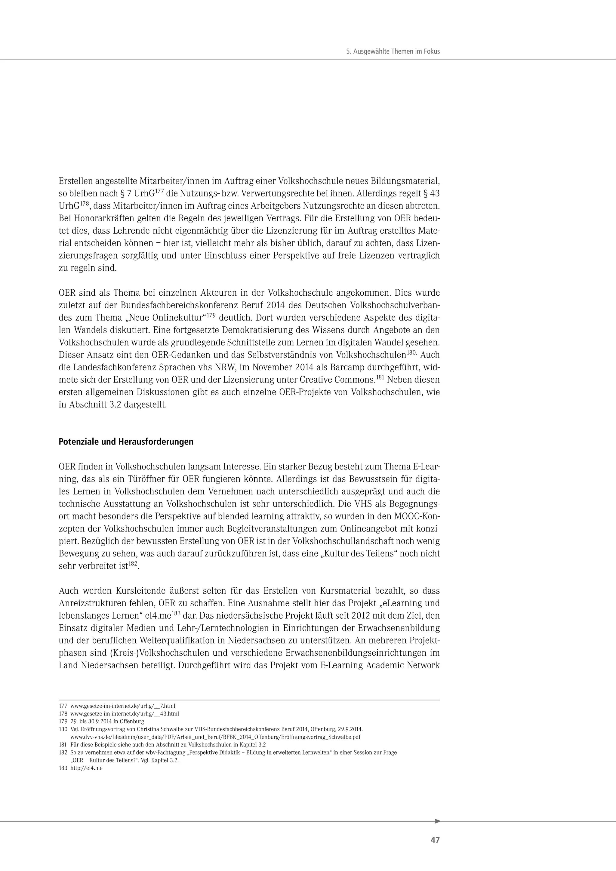 47
5. Ausgewählte Themen im Fokus
Erstellen angestellte Mitarbeiter/innen im Auftrag einer Volkshochschule neues Bildungsmaterial,
so bleiben nach § 7 UrhG177
die Nutzungs- bzw. Verwertungsrechte bei ihnen. Allerdings regelt § 43
UrhG178
, dass Mitarbeiter/innen im Auftrag eines Arbeitgebers Nutzungsrechte an diesen abtreten.
Bei Honorarkräften gelten die Regeln des jeweiligen Vertrags. Für die Erstellung von OER bedeu-
tet dies, dass Lehrende nicht eigenmächtig über die Lizenzierung für im Auftrag erstelltes Mate-
rial entscheiden können – hier ist, vielleicht mehr als bisher üblich, darauf zu achten, dass Lizen-
zierungsfragen sorgfältig und unter Einschluss einer Perspektive auf freie Lizenzen vertraglich
zu regeln sind.
OER sind als Thema bei einzelnen Akteuren in der Volkshochschule angekommen. Dies wurde
zuletzt auf der Bundesfachbereichskonferenz Beruf 2014 des Deutschen Volkshochschulverban-
des zum Thema „Neue Onlinekultur“179
deutlich. Dort wurden verschiedene Aspekte des digita-
len Wandels diskutiert. Eine fortgesetzte Demokratisierung des Wissens durch Angebote an den
Volkshochschulen wurde als grundlegende Schnittstelle zum Lernen im digitalen Wandel gesehen.
Dieser Ansatz eint den OER-Gedanken und das Selbstverständnis von Volkshochschulen180. Auch
die Landesfachkonferenz Sprachen vhs NRW, im November 2014 als Barcamp durchgeführt, wid-
mete sich der Erstellung von OER und der Lizensierung unter Creative Commons.181 Neben diesen
ersten allgemeinen Diskussionen gibt es auch einzelne OER-Projekte von Volkshochschulen, wie
in Abschnitt 3.2 dargestellt.
Potenziale und Herausforderungen
OER finden in Volkshochschulen langsam Interesse. Ein starker Bezug besteht zum Thema E-Lear-
ning, das als ein Türöffner für OER fungieren könnte. Allerdings ist das Bewusstsein für digita-
les Lernen in Volkshochschulen dem Vernehmen nach unterschiedlich ausgeprägt und auch die
technische Ausstattung an Volkshochschulen ist sehr unterschiedlich. Die VHS als Begegnungs-
ort macht besonders die Perspektive auf blended learning attraktiv, so wurden in den MOOC-Kon-
zepten der Volkshochschulen immer auch Begleitveranstaltungen zum Onlineangebot mit konzi-
piert. Bezüglich der bewussten Erstellung von OER ist in der Volkshochschullandschaft noch wenig
Bewegung zu sehen, was auch darauf zurückzuführen ist, dass eine „Kultur des Teilens“ noch nicht
sehr verbreitet ist182.
Auch werden Kursleitende äußerst selten für das Erstellen von Kursmaterial bezahlt, so dass
Anreizstrukturen fehlen, OER zu schaffen. Eine Ausnahme stellt hier das Projekt „eLearning und
lebenslanges Lernen“ el4.me183 dar. Das niedersächsische Projekt läuft seit 2012 mit dem Ziel, den
Einsatz digitaler Medien und Lehr-/Lerntechnologien in Einrichtungen der Erwachsenenbildung
und der beruflichen Weiterqualifikation in Niedersachsen zu unterstützen. An mehreren Projekt-
phasen sind (Kreis-)Volkshochschulen und verschiedene Erwachsenenbildungseinrichtungen im
Land Niedersachsen beteiligt. Durchgeführt wird das Projekt vom E-Learning Academic Network
177 www.gesetze-im-internet.de/urhg/__7.html
178 www.gesetze-im-internet.de/urhg/__43.html
179 29. bis 30.9.2014 in Offenburg
180 Vgl. Eröffnungsvortrag von Christina Schwalbe zur VHS-Bundesfachbereichskonferenz Beruf 2014, Offenburg, 29.9.2014.
www.dvv-vhs.de/fileadmin/user_data/PDF/Arbeit_und_Beruf/BFBK_2014_Offenburg/Eröffnungsvortrag_Schwalbe.pdf
181 Für diese Beispiele siehe auch den Abschnitt zu Volkshochschulen in Kapitel 3.2
182 So zu vernehmen etwa auf der wbv-Fachtagung „Perspektive Didaktik – Bildung in erweiterten Lernwelten“ in einer Session zur Frage
„OER – Kultur des Teilens?“. Vgl. Kapitel 3.2.
183 http://el4.me
 