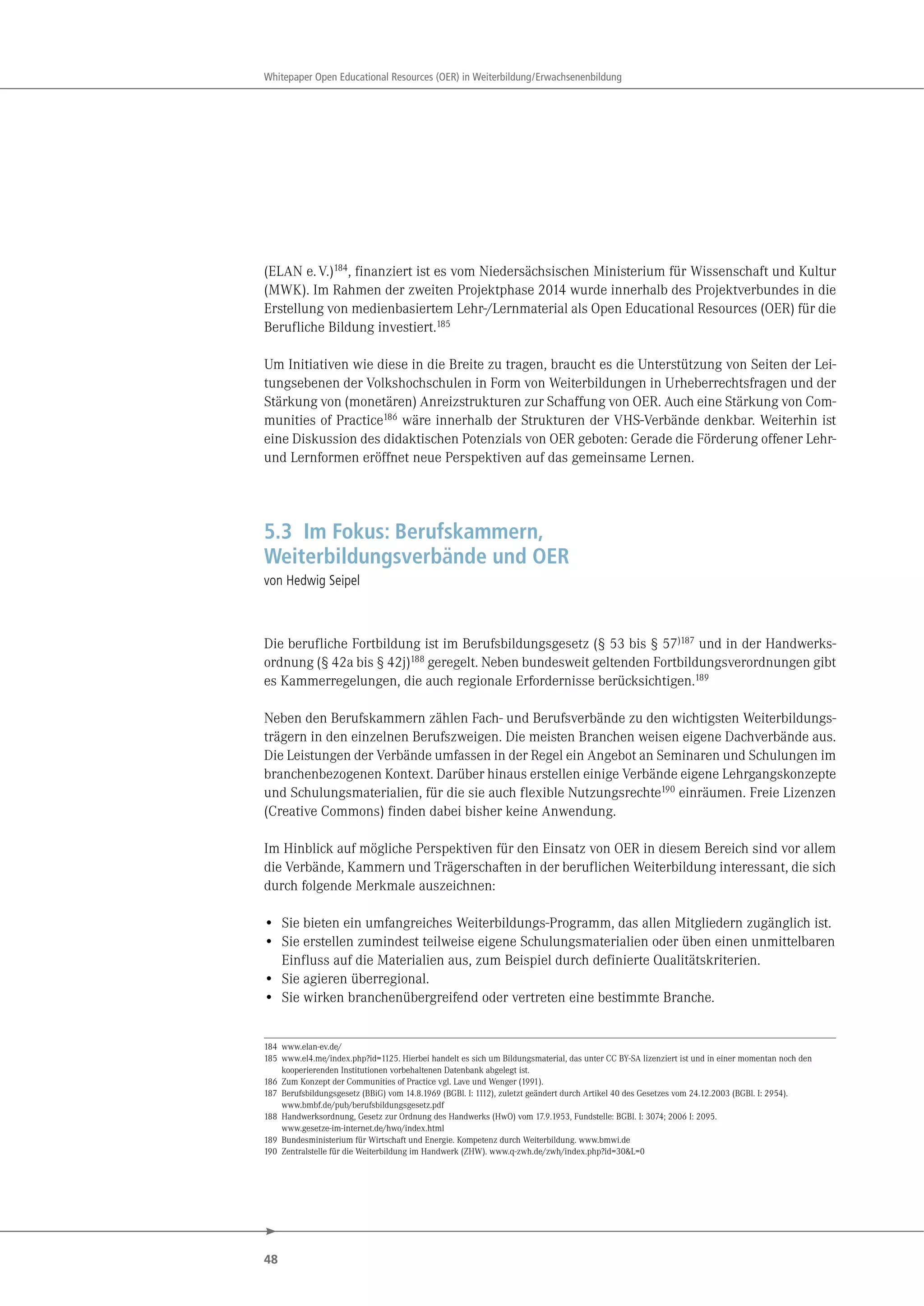 48
Whitepaper Open Educational Resources (OER) in Weiterbildung/Erwachsenenbildung
(ELAN e.V.)184
, finanziert ist es vom Niedersächsischen Ministerium für Wissenschaft und Kultur
(MWK). Im Rahmen der zweiten Projektphase 2014 wurde innerhalb des Projektverbundes in die
Erstellung von medienbasiertem Lehr-/Lernmaterial als Open Educational Resources (OER) für die
Berufliche Bildung investiert.185
Um Initiativen wie diese in die Breite zu tragen, braucht es die Unterstützung von Seiten der Lei-
tungsebenen der Volkshochschulen in Form von Weiterbildungen in Urheberrechtsfragen und der
Stärkung von (monetären) Anreizstrukturen zur Schaffung von OER. Auch eine Stärkung von Com-
munities of Practice186
wäre innerhalb der Strukturen der VHS-Verbände denkbar. Weiterhin ist
eine Diskussion des didaktischen Potenzials von OER geboten: Gerade die Förderung offener Lehr-
und Lernformen eröffnet neue Perspektiven auf das gemeinsame Lernen.
5.3 Im Fokus: Berufskammern,
Weiterbildungsverbände und OER
von Hedwig Seipel
Die berufliche Fortbildung ist im Berufsbildungsgesetz (§ 53 bis § 57)187 und in der Handwerks-
ordnung (§ 42a bis § 42j)188 geregelt. Neben bundesweit geltenden Fortbildungsverordnungen gibt
es Kammerregelungen, die auch regionale Erfordernisse berücksichtigen.189
Neben den Berufskammern zählen Fach- und Berufsverbände zu den wichtigsten Weiterbildungs-
trägern in den einzelnen Berufszweigen. Die meisten Branchen weisen eigene Dachverbände aus.
Die Leistungen der Verbände umfassen in der Regel ein Angebot an Seminaren und Schulungen im
branchenbezogenen Kontext. Darüber hinaus erstellen einige Verbände eigene Lehrgangskonzepte
und Schulungsmaterialien, für die sie auch flexible Nutzungsrechte190 einräumen. Freie Lizenzen
(Creative Commons) finden dabei bisher keine Anwendung.
Im Hinblick auf mögliche Perspektiven für den Einsatz von OER in diesem Bereich sind vor allem
die Verbände, Kammern und Trägerschaften in der beruflichen Weiterbildung interessant, die sich
durch folgende Merkmale auszeichnen:
• Sie bieten ein umfangreiches Weiterbildungs-Programm, das allen Mitgliedern zugänglich ist.
• Sie erstellen zumindest teilweise eigene Schulungsmaterialien oder üben einen unmittelbaren
Einfluss auf die Materialien aus, zum Beispiel durch definierte Qualitätskriterien.
• Sie agieren überregional.
• Sie wirken branchenübergreifend oder vertreten eine bestimmte Branche.
184 www.elan-ev.de/
185 www.el4.me/index.php?id=1125. Hierbei handelt es sich um Bildungsmaterial, das unter CC BY-SA lizenziert ist und in einer momentan noch den
kooperierenden Institutionen vorbehaltenen Datenbank abgelegt ist.
186 Zum Konzept der Communities of Practice vgl. Lave und Wenger (1991).
187 Berufsbildungsgesetz (BBiG) vom 14.8.1969 (BGBl. I: 1112), zuletzt geändert durch Artikel 40 des Gesetzes vom 24.12.2003 (BGBl. I: 2954).
www.bmbf.de/pub/berufsbildungsgesetz.pdf
188 Handwerksordnung, Gesetz zur Ordnung des Handwerks (HwO) vom 17.9.1953, Fundstelle: BGBl. I: 3074; 2006 I: 2095.
www.gesetze-im-internet.de/hwo/index.html
189 Bundesministerium für Wirtschaft und Energie. Kompetenz durch Weiterbildung. www.bmwi.de
190 Zentralstelle für die Weiterbildung im Handwerk (ZHW). www.q-zwh.de/zwh/index.php?id=30&L=0
 