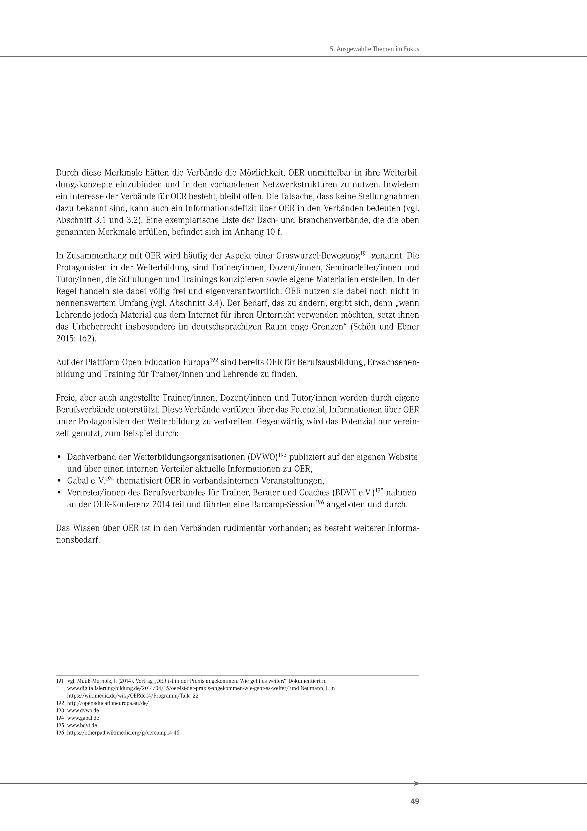 49
5. Ausgewählte Themen im Fokus
Durch diese Merkmale hätten die Verbände die Möglichkeit, OER unmittelbar in ihre Weiterbil-
dungskonzepte einzubinden und in den vorhandenen Netzwerkstrukturen zu nutzen. Inwiefern
ein Interesse der Verbände für OER besteht, bleibt offen. Die Tatsache, dass keine Stellungnahmen
dazu bekannt sind, kann auch ein Informationsdefizit über OER in den Verbänden bedeuten (vgl.
Abschnitt 3.1 und 3.2). Eine exemplarische Liste der Dach- und Branchenverbände, die die oben
genannten Merkmale erfüllen, befindet sich im Anhang 10 f.
In Zusammenhang mit OER wird häufig der Aspekt einer Graswurzel-Bewegung191
genannt. Die
Protagonisten in der Weiterbildung sind Trainer/innen, Dozent/innen, Seminarleiter/innen und
Tutor/innen, die Schulungen und Trainings konzipieren sowie eigene Materialien erstellen. In der
Regel handeln sie dabei völlig frei und eigenverantwortlich. OER nutzen sie dabei noch nicht in
nennenswertem Umfang (vgl. Abschnitt 3.4). Der Bedarf, das zu ändern, ergibt sich, denn „wenn
Lehrende jedoch Material aus dem Internet für ihren Unterricht verwenden möchten, setzt ihnen
das Urheberrecht insbesondere im deutschsprachigen Raum enge Grenzen“ (Schön und Ebner
2015: 162).
Auf der Plattform Open Education Europa192 sind bereits OER für Berufsausbildung, Erwachsenen-
bildung und Training für Trainer/innen und Lehrende zu finden.
Freie, aber auch angestellte Trainer/innen, Dozent/innen und Tutor/innen werden durch eigene
Berufsverbände unterstützt. Diese Verbände verfügen über das Potenzial, Informationen über OER
unter Protagonisten der Weiterbildung zu verbreiten. Gegenwärtig wird das Potenzial nur verein-
zelt genutzt, zum Beispiel durch:
• Dachverband der Weiterbildungsorganisationen (DVWO)193 publiziert auf der eigenen Website
und über einen internen Verteiler aktuelle Informationen zu OER,
• Gabal e.V.194 thematisiert OER in verbandsinternen Veranstaltungen,
• Vertreter/innen des Berufsverbandes für Trainer, Berater und Coaches (BDVT e.V.)195 nahmen
an der OER-Konferenz 2014 teil und führten eine Barcamp-Session196 angeboten und durch.
Das Wissen über OER ist in den Verbänden rudimentär vorhanden; es besteht weiterer Informa-
tionsbedarf.
191 Vgl. Muuß-Merholz, J. (2014). Vortrag „OER ist in der Praxis angekommen. Wie geht es weiter?“ Dokumentiert in
www.digitalisierung-bildung.de/2014/04/15/oer-ist-der-praxis-angekommen-wie-geht-es-weiter/ und Neumann, J. in
https://wikimedia.de/wiki/OERde14/Programm/Talk_22
192 http://openeducationeuropa.eu/de/
193 www.dvwo.de
194 www.gabal.de
195 www.bdvt.de
196 https://etherpad.wikimedia.org/p/oercamp14-46
 