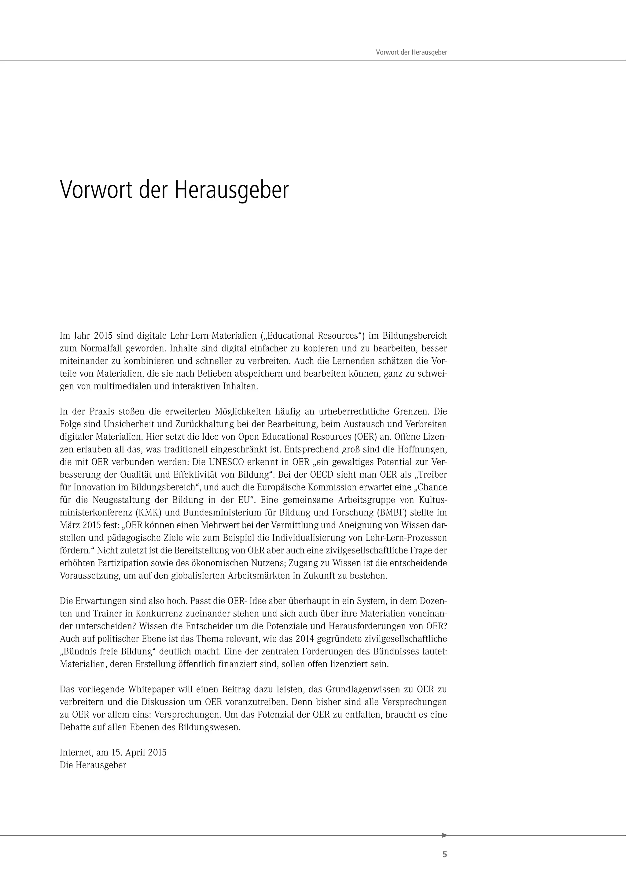 5
Vorwort der Herausgeber
Vorwort der Herausgeber
Im Jahr 2015 sind digitale Lehr-Lern-Materialien („Educational Resources“) im Bildungsbereich
zum Normalfall geworden. Inhalte sind digital einfacher zu kopieren und zu bearbeiten, besser
miteinander zu kombinieren und schneller zu verbreiten. Auch die Lernenden schätzen die Vor-
teile von Materialien, die sie nach Belieben abspeichern und bearbeiten können, ganz zu schwei-
gen von multimedialen und interaktiven Inhalten.
In der Praxis stoßen die erweiterten Möglichkeiten häufig an urheberrechtliche Grenzen. Die
Folge sind Unsicherheit und Zurückhaltung bei der Bearbeitung, beim Austausch und Verbreiten
digitaler Materialien. Hier setzt die Idee von Open Educational Resources (OER) an. Offene Lizen-
zen erlauben all das, was traditionell eingeschränkt ist. Entsprechend groß sind die Hoffnungen,
die mit OER verbunden werden: Die UNESCO erkennt in OER „ein gewaltiges Potential zur Ver-
besserung der Qualität und Effektivität von Bildung“. Bei der OECD sieht man OER als „Treiber
für Innovation im Bildungsbereich“, und auch die Europäische Kommission erwartet eine „Chance
für die Neugestaltung der Bildung in der EU“. Eine gemeinsame Arbeitsgruppe von Kultus-
ministerkonferenz (KMK) und Bundesministerium für Bildung und Forschung (BMBF) stellte im
März 2015 fest: „OER können einen Mehrwert bei der Vermittlung und Aneignung von Wissen dar-
stellen und pädagogische Ziele wie zum Beispiel die Individualisierung von Lehr-Lern-Prozessen
fördern.“ Nicht zuletzt ist die Bereitstellung von OER aber auch eine zivilgesellschaftliche Frage der
erhöhten Partizipation sowie des ökonomischen Nutzens; Zugang zu Wissen ist die entscheidende
Voraussetzung, um auf den globalisierten Arbeitsmärkten in Zukunft zu bestehen.
Die Erwartungen sind also hoch. Passt die OER- Idee aber überhaupt in ein System, in dem Dozen-
ten und Trainer in Konkurrenz zueinander stehen und sich auch über ihre Materialien voneinan-
der unterscheiden? Wissen die Entscheider um die Potenziale und Herausforderungen von OER?
Auch auf politischer Ebene ist das Thema relevant, wie das 2014 gegründete zivilgesellschaftliche
„Bündnis freie Bildung“ deutlich macht. Eine der zentralen Forderungen des Bündnisses lautet:
Materialien, deren Erstellung öffentlich finanziert sind, sollen offen lizenziert sein.
Das vorliegende Whitepaper will einen Beitrag dazu leisten, das Grundlagenwissen zu OER zu
verbreitern und die Diskussion um OER voranzutreiben. Denn bisher sind alle Versprechungen
zu OER vor allem eins: Versprechungen. Um das Potenzial der OER zu entfalten, braucht es eine
Debatte auf allen Ebenen des Bildungswesen.
Internet, am 15. April 2015
Die Herausgeber
 