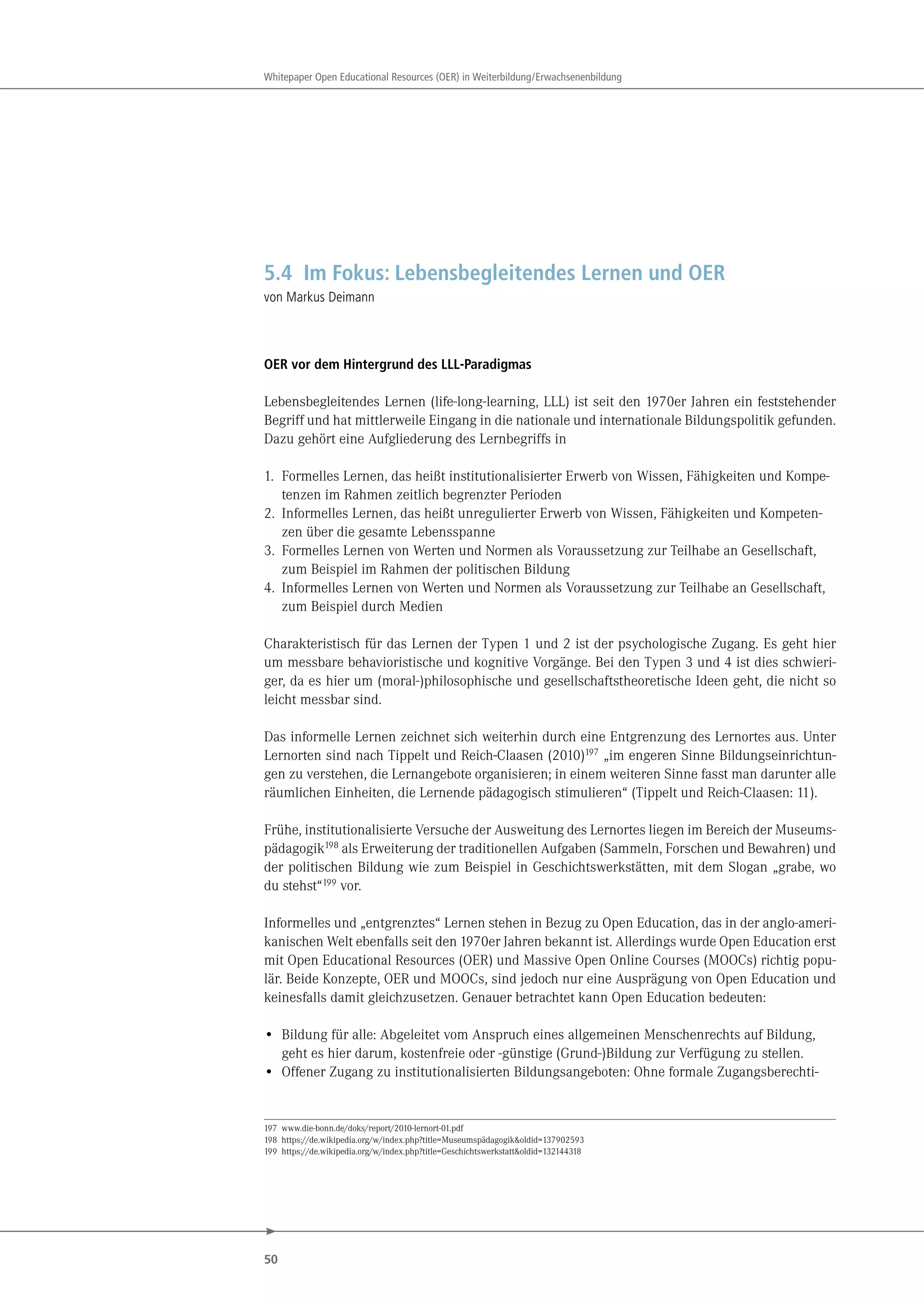 50
Whitepaper Open Educational Resources (OER) in Weiterbildung/Erwachsenenbildung
5.4 Im Fokus: Lebensbegleitendes Lernen und OER
von Markus Deimann
OER vor dem Hintergrund des LLL-Paradigmas
Lebensbegleitendes Lernen (life-long-learning, LLL) ist seit den 1970er Jahren ein feststehender
Begriff und hat mittlerweile Eingang in die nationale und internationale Bildungspolitik gefunden.
Dazu gehört eine Aufgliederung des Lernbegriffs in
1. Formelles Lernen, das heißt institutionalisierter Erwerb von Wissen, Fähigkeiten und Kompe-
tenzen im Rahmen zeitlich begrenzter Perioden
2. Informelles Lernen, das heißt unregulierter Erwerb von Wissen, Fähigkeiten und Kompeten-
zen über die gesamte Lebensspanne
3. Formelles Lernen von Werten und Normen als Voraussetzung zur Teilhabe an Gesellschaft,
zum Beispiel im Rahmen der politischen Bildung
4. Informelles Lernen von Werten und Normen als Voraussetzung zur Teilhabe an Gesellschaft,
zum Beispiel durch Medien
Charakteristisch für das Lernen der Typen 1 und 2 ist der psychologische Zugang. Es geht hier
um messbare behavioristische und kognitive Vorgänge. Bei den Typen 3 und 4 ist dies schwieri-
ger, da es hier um (moral-)philosophische und gesellschaftstheoretische Ideen geht, die nicht so
leicht messbar sind.
Das informelle Lernen zeichnet sich weiterhin durch eine Entgrenzung des Lernortes aus. Unter
Lernorten sind nach Tippelt und Reich-Claasen (2010)197 „im engeren Sinne Bildungseinrichtun-
gen zu verstehen, die Lernangebote organisieren; in einem weiteren Sinne fasst man darunter alle
räumlichen Einheiten, die Lernende pädagogisch stimulieren“ (Tippelt und Reich-Claasen: 11).
Frühe, institutionalisierte Versuche der Ausweitung des Lernortes liegen im Bereich der Museums-
pädagogik198 als Erweiterung der traditionellen Aufgaben (Sammeln, Forschen und Bewahren) und
der politischen Bildung wie zum Beispiel in Geschichtswerkstätten, mit dem Slogan „grabe, wo
du stehst“199 vor.
Informelles und „entgrenztes“ Lernen stehen in Bezug zu Open Education, das in der anglo-ameri-
kanischen Welt ebenfalls seit den 1970er Jahren bekannt ist. Allerdings wurde Open Education erst
mit Open Educational Resources (OER) und Massive Open Online Courses (MOOCs) richtig popu-
lär. Beide Konzepte, OER und MOOCs, sind jedoch nur eine Ausprägung von Open Education und
keinesfalls damit gleichzusetzen. Genauer betrachtet kann Open Education bedeuten:
• Bildung für alle: Abgeleitet vom Anspruch eines allgemeinen Menschenrechts auf Bildung,
geht es hier darum, kostenfreie oder -günstige (Grund-)Bildung zur Verfügung zu stellen.
• Offener Zugang zu institutionalisierten Bildungsangeboten: Ohne formale Zugangsberechti-
197 www.die-bonn.de/doks/report/2010-lernort-01.pdf
198 https://de.wikipedia.org/w/index.php?title=Museumspädagogik&oldid=137902593
199 https://de.wikipedia.org/w/index.php?title=Geschichtswerkstatt&oldid=132144318
 