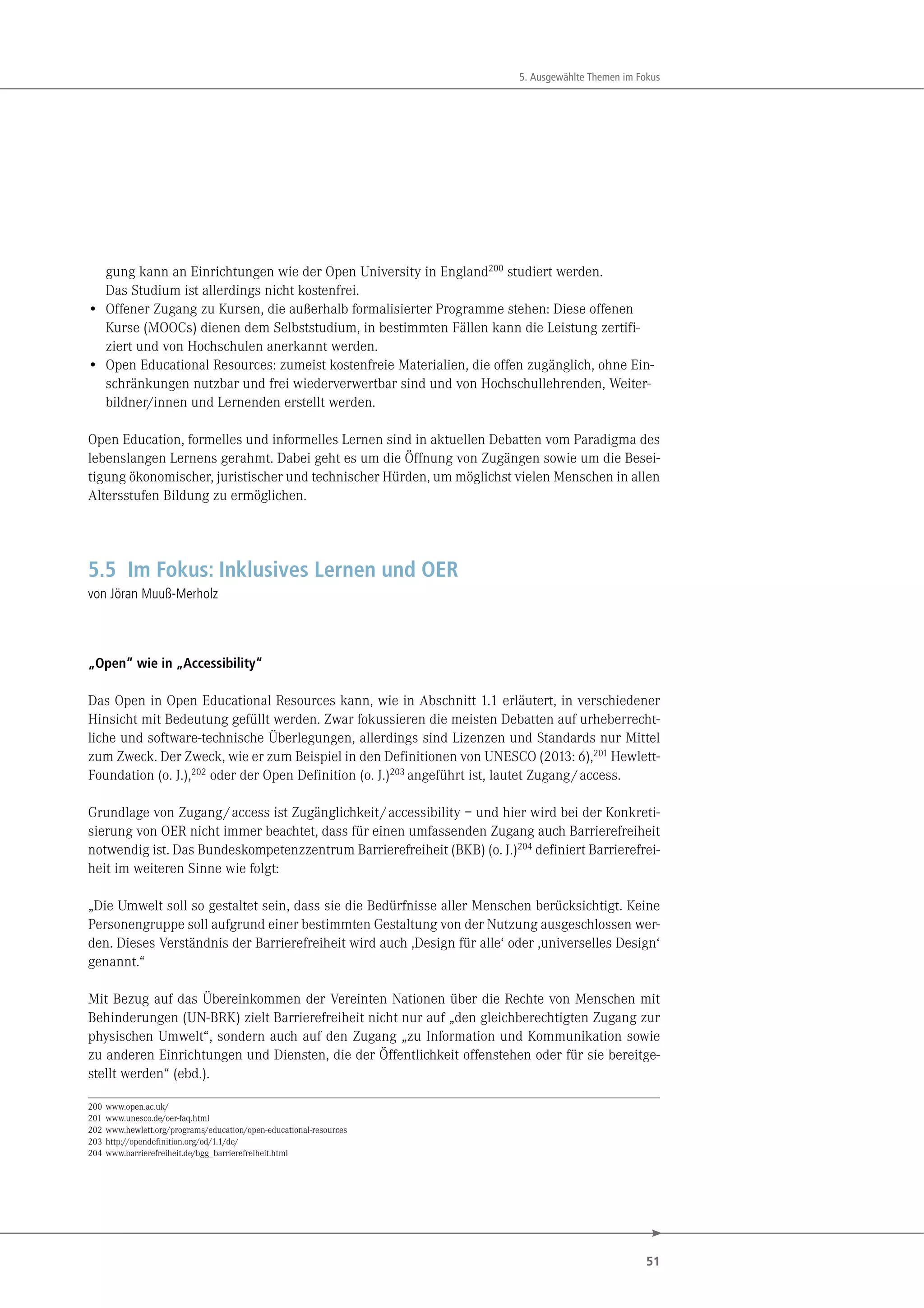51
5. Ausgewählte Themen im Fokus
gung kann an Einrichtungen wie der Open University in England200
studiert werden.
Das Studium ist allerdings nicht kostenfrei.
• Offener Zugang zu Kursen, die außerhalb formalisierter Programme stehen: Diese offenen
Kurse (MOOCs) dienen dem Selbststudium, in bestimmten Fällen kann die Leistung zertifi-
ziert und von Hochschulen anerkannt werden.
• Open Educational Resources: zumeist kostenfreie Materialien, die offen zugänglich, ohne Ein-
schränkungen nutzbar und frei wiederverwertbar sind und von Hochschullehrenden, Weiter-
bildner/innen und Lernenden erstellt werden.
Open Education, formelles und informelles Lernen sind in aktuellen Debatten vom Paradigma des
lebenslangen Lernens gerahmt. Dabei geht es um die Öffnung von Zugängen sowie um die Besei-
tigung ökonomischer, juristischer und technischer Hürden, um möglichst vielen Menschen in allen
Altersstufen Bildung zu ermöglichen.
5.5 Im Fokus: Inklusives Lernen und OER
von Jöran Muuß-Merholz
„Open“ wie in „Accessibility“
Das Open in Open Educational Resources kann, wie in Abschnitt 1.1 erläutert, in verschiedener
Hinsicht mit Bedeutung gefüllt werden. Zwar fokussieren die meisten Debatten auf urheberrecht-
liche und software-technische Überlegungen, allerdings sind Lizenzen und Standards nur Mittel
zum Zweck. Der Zweck, wie er zum Beispiel in den Definitionen von UNESCO (2013: 6),201 Hewlett-
Foundation (o. J.),202 oder der Open Definition (o. J.)203 angeführt ist, lautet Zugang/access.
Grundlage von Zugang/access ist Zugänglichkeit/accessibility – und hier wird bei der Konkreti-
sierung von OER nicht immer beachtet, dass für einen umfassenden Zugang auch Barrierefreiheit
notwendig ist. Das Bundeskompetenzzentrum Barrierefreiheit (BKB) (o. J.)204 definiert Barrierefrei-
heit im weiteren Sinne wie folgt:
„Die Umwelt soll so gestaltet sein, dass sie die Bedürfnisse aller Menschen berücksichtigt. Keine
Personengruppe soll aufgrund einer bestimmten Gestaltung von der Nutzung ausgeschlossen wer-
den. Dieses Verständnis der Barrierefreiheit wird auch ,Design für alle‘ oder ,universelles Design‘
genannt.“
Mit Bezug auf das Übereinkommen der Vereinten Nationen über die Rechte von Menschen mit
Behinderungen (UN-BRK) zielt Barrierefreiheit nicht nur auf „den gleichberechtigten Zugang zur
physischen Umwelt“, sondern auch auf den Zugang „zu Information und Kommunikation sowie
zu anderen Einrichtungen und Diensten, die der Öffentlichkeit offenstehen oder für sie bereitge-
stellt werden“ (ebd.).
200 www.open.ac.uk/
201 www.unesco.de/oer-faq.html
202 www.hewlett.org/programs/education/open-educational-resources
203 http://opendefinition.org/od/1.1/de/
204 www.barrierefreiheit.de/bgg_barrierefreiheit.html
 