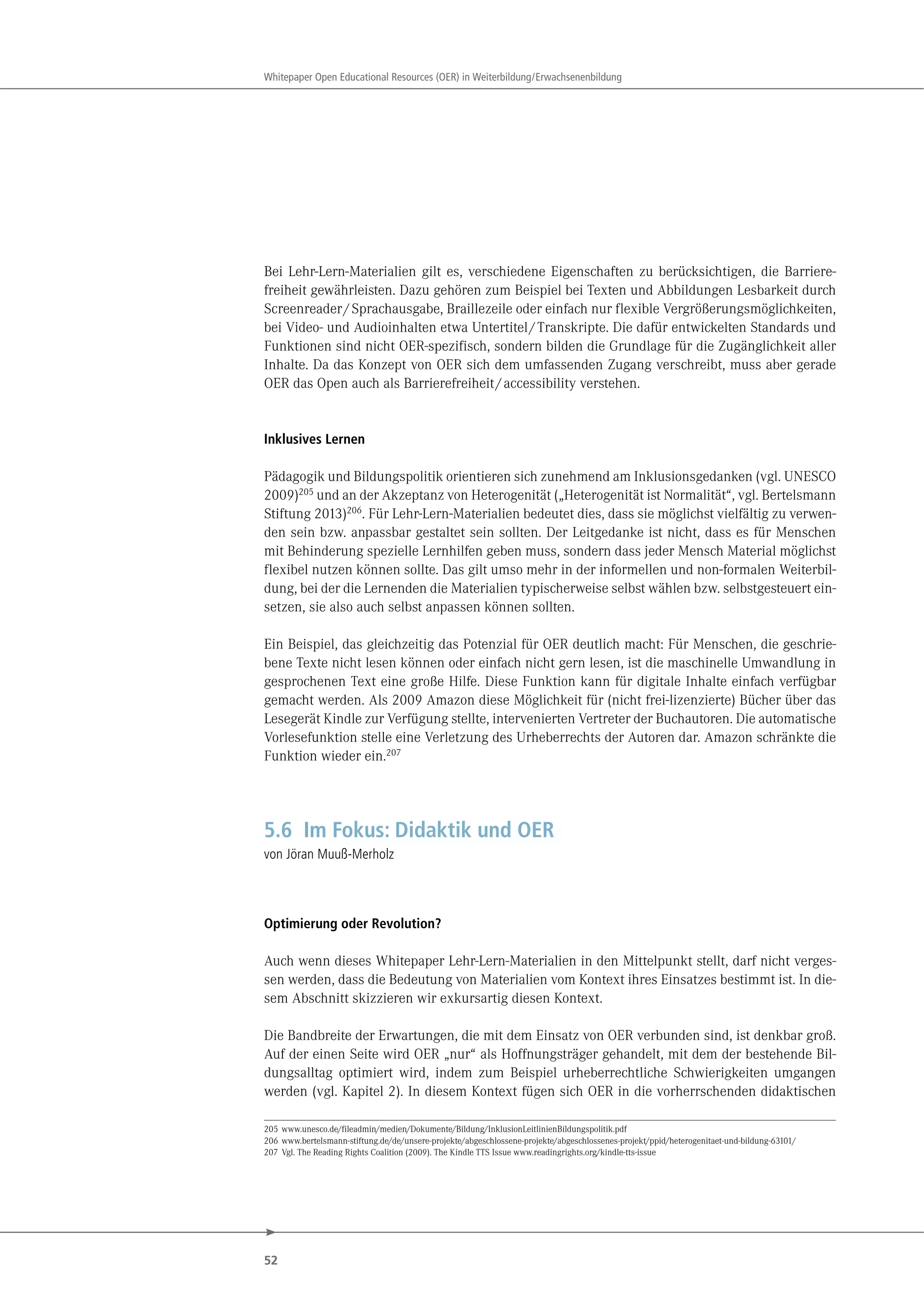 52
Whitepaper Open Educational Resources (OER) in Weiterbildung/Erwachsenenbildung
Bei Lehr-Lern-Materialien gilt es, verschiedene Eigenschaften zu berücksichtigen, die Barriere-
freiheit gewährleisten. Dazu gehören zum Beispiel bei Texten und Abbildungen Lesbarkeit durch
Screenreader/Sprachausgabe, Braillezeile oder einfach nur flexible Vergrößerungsmöglichkeiten,
bei Video- und Audioinhalten etwa Untertitel/Transkripte. Die dafür entwickelten Standards und
Funktionen sind nicht OER-spezifisch, sondern bilden die Grundlage für die Zugänglichkeit aller
Inhalte. Da das Konzept von OER sich dem umfassenden Zugang verschreibt, muss aber gerade
OER das Open auch als Barrierefreiheit/accessibility verstehen.
Inklusives Lernen
Pädagogik und Bildungspolitik orientieren sich zunehmend am Inklusionsgedanken (vgl. UNESCO
2009)205
und an der Akzeptanz von Heterogenität („Heterogenität ist Normalität“, vgl. Bertelsmann
Stiftung 2013)206. Für Lehr-Lern-Materialien bedeutet dies, dass sie möglichst vielfältig zu verwen-
den sein bzw. anpassbar gestaltet sein sollten. Der Leitgedanke ist nicht, dass es für Menschen
mit Behinderung spezielle Lernhilfen geben muss, sondern dass jeder Mensch Material möglichst
flexibel nutzen können sollte. Das gilt umso mehr in der informellen und non-formalen Weiterbil-
dung, bei der die Lernenden die Materialien typischerweise selbst wählen bzw. selbstgesteuert ein-
setzen, sie also auch selbst anpassen können sollten.
Ein Beispiel, das gleichzeitig das Potenzial für OER deutlich macht: Für Menschen, die geschrie-
bene Texte nicht lesen können oder einfach nicht gern lesen, ist die maschinelle Umwandlung in
gesprochenen Text eine große Hilfe. Diese Funktion kann für digitale Inhalte einfach verfügbar
gemacht werden. Als 2009 Amazon diese Möglichkeit für (nicht frei-lizenzierte) Bücher über das
Lesegerät Kindle zur Verfügung stellte, intervenierten Vertreter der Buchautoren. Die automatische
Vorlesefunktion stelle eine Verletzung des Urheberrechts der Autoren dar. Amazon schränkte die
Funktion wieder ein.207
5.6 Im Fokus: Didaktik und OER
von Jöran Muuß-Merholz
Optimierung oder Revolution?
Auch wenn dieses Whitepaper Lehr-Lern-Materialien in den Mittelpunkt stellt, darf nicht verges-
sen werden, dass die Bedeutung von Materialien vom Kontext ihres Einsatzes bestimmt ist. In die-
sem Abschnitt skizzieren wir exkursartig diesen Kontext.
Die Bandbreite der Erwartungen, die mit dem Einsatz von OER verbunden sind, ist denkbar groß.
Auf der einen Seite wird OER „nur“ als Hoffnungsträger gehandelt, mit dem der bestehende Bil-
dungsalltag optimiert wird, indem zum Beispiel urheberrechtliche Schwierigkeiten umgangen
werden (vgl. Kapitel 2). In diesem Kontext fügen sich OER in die vorherrschenden didaktischen
205 www.unesco.de/fileadmin/medien/Dokumente/Bildung/InklusionLeitlinienBildungspolitik.pdf
206 www.bertelsmann-stiftung.de/de/unsere-projekte/abgeschlossene-projekte/abgeschlossenes-projekt/ppid/heterogenitaet-und-bildung-63101/
207 Vgl. The Reading Rights Coalition (2009). The Kindle TTS Issue www.readingrights.org/kindle-tts-issue
 