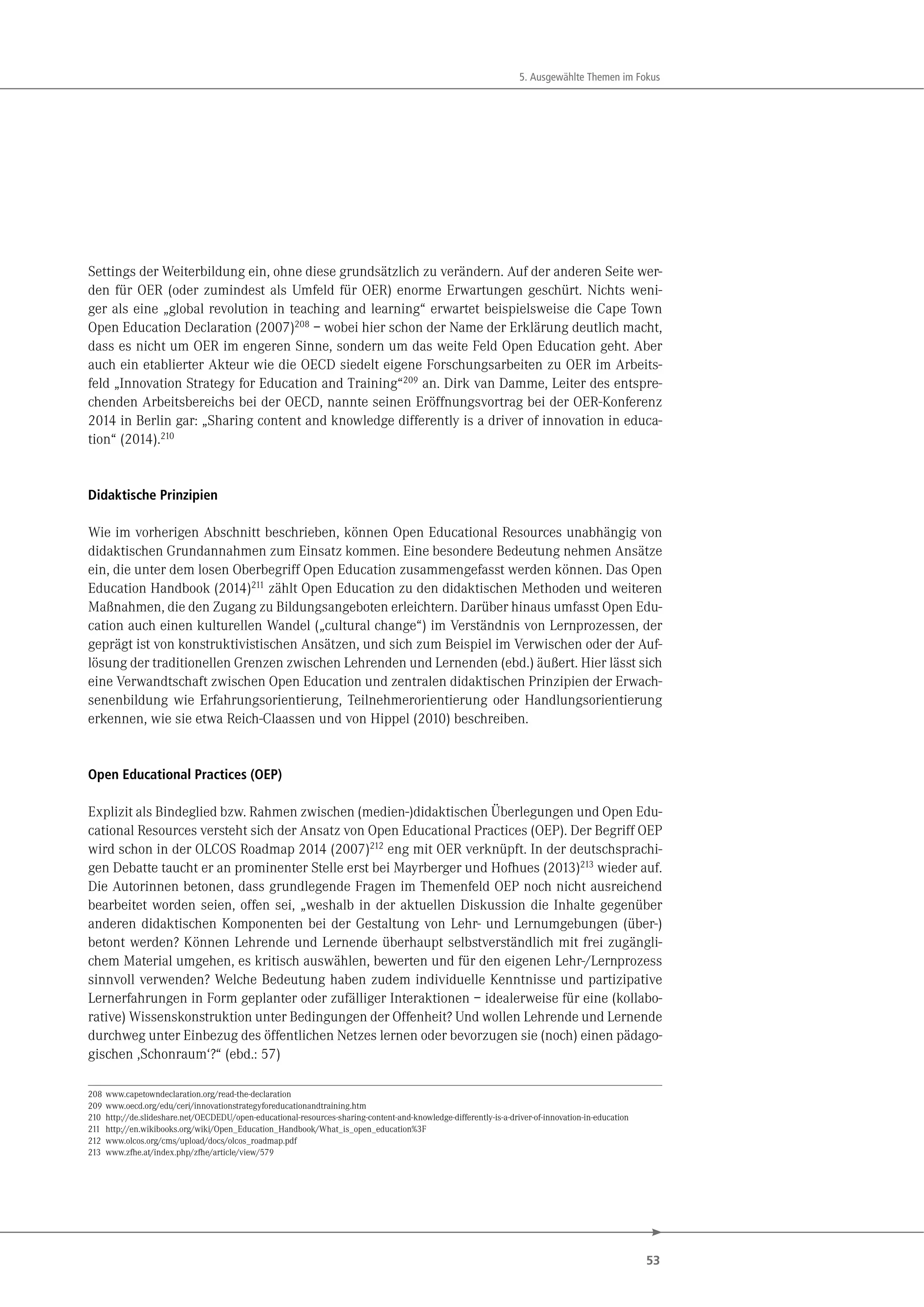 53
5. Ausgewählte Themen im Fokus
Settings der Weiterbildung ein, ohne diese grundsätzlich zu verändern. Auf der anderen Seite wer-
den für OER (oder zumindest als Umfeld für OER) enorme Erwartungen geschürt. Nichts weni-
ger als eine „global revolution in teaching and learning“ erwartet beispielsweise die Cape Town
Open Education Declaration (2007)208
– wobei hier schon der Name der Erklärung deutlich macht,
dass es nicht um OER im engeren Sinne, sondern um das weite Feld Open Education geht. Aber
auch ein etablierter Akteur wie die OECD siedelt eigene Forschungsarbeiten zu OER im Arbeits-
feld „Innovation Strategy for Education and Training“209
an. Dirk van Damme, Leiter des entspre-
chenden Arbeitsbereichs bei der OECD, nannte seinen Eröffnungsvortrag bei der OER-Konferenz
2014 in Berlin gar: „Sharing content and knowledge differently is a driver of innovation in educa-
tion“ (2014).210
Didaktische Prinzipien
Wie im vorherigen Abschnitt beschrieben, können Open Educational Resources unabhängig von
didaktischen Grundannahmen zum Einsatz kommen. Eine besondere Bedeutung nehmen Ansätze
ein, die unter dem losen Oberbegriff Open Education zusammengefasst werden können. Das Open
Education Handbook (2014)211 zählt Open Education zu den didaktischen Methoden und weiteren
Maßnahmen, die den Zugang zu Bildungsangeboten erleichtern. Darüber hinaus umfasst Open Edu-
cation auch einen kulturellen Wandel („cultural change“) im Verständnis von Lernprozessen, der
geprägt ist von konstruktivistischen Ansätzen, und sich zum Beispiel im Verwischen oder der Auf-
lösung der traditionellen Grenzen zwischen Lehrenden und Lernenden (ebd.) äußert. Hier lässt sich
eine Verwandtschaft zwischen Open Education und zentralen didaktischen Prinzipien der Erwach-
senenbildung wie Erfahrungsorientierung, Teilnehmerorientierung oder Handlungsorientierung
erkennen, wie sie etwa Reich-Claassen und von Hippel (2010) beschreiben.
Open Educational Practices (OEP)
Explizit als Bindeglied bzw. Rahmen zwischen (medien-)didaktischen Überlegungen und Open Edu-
cational Resources versteht sich der Ansatz von Open Educational Practices (OEP). Der Begriff OEP
wird schon in der OLCOS Roadmap 2014 (2007)212 eng mit OER verknüpft. In der deutschsprachi-
gen Debatte taucht er an prominenter Stelle erst bei Mayrberger und Hofhues (2013)213 wieder auf.
Die Autorinnen betonen, dass grundlegende Fragen im Themenfeld OEP noch nicht ausreichend
bearbeitet worden seien, offen sei, „weshalb in der aktuellen Diskussion die Inhalte gegenüber
anderen didaktischen Komponenten bei der Gestaltung von Lehr- und Lernumgebungen (über-)
betont werden? Können Lehrende und Lernende überhaupt selbstverständlich mit frei zugängli-
chem Material umgehen, es kritisch auswählen, bewerten und für den eigenen Lehr-/Lernprozess
sinnvoll verwenden? Welche Bedeutung haben zudem individuelle Kenntnisse und partizipative
Lernerfahrungen in Form geplanter oder zufälliger Interaktionen – idealerweise für eine (kollabo-
rative) Wissenskonstruktion unter Bedingungen der Offenheit? Und wollen Lehrende und Lernende
durchweg unter Einbezug des öffentlichen Netzes lernen oder bevorzugen sie (noch) einen pädago-
gischen ,Schonraum‘?“ (ebd.: 57)
208 www.capetowndeclaration.org/read-the-declaration
209 www.oecd.org/edu/ceri/innovationstrategyforeducationandtraining.htm
210 http://de.slideshare.net/OECDEDU/open-educational-resources-sharing-content-and-knowledge-differently-is-a-driver-of-innovation-in-education
211 http://en.wikibooks.org/wiki/Open_Education_Handbook/What_is_open_education%3F
212 www.olcos.org/cms/upload/docs/olcos_roadmap.pdf
213 www.zfhe.at/index.php/zfhe/article/view/579
 