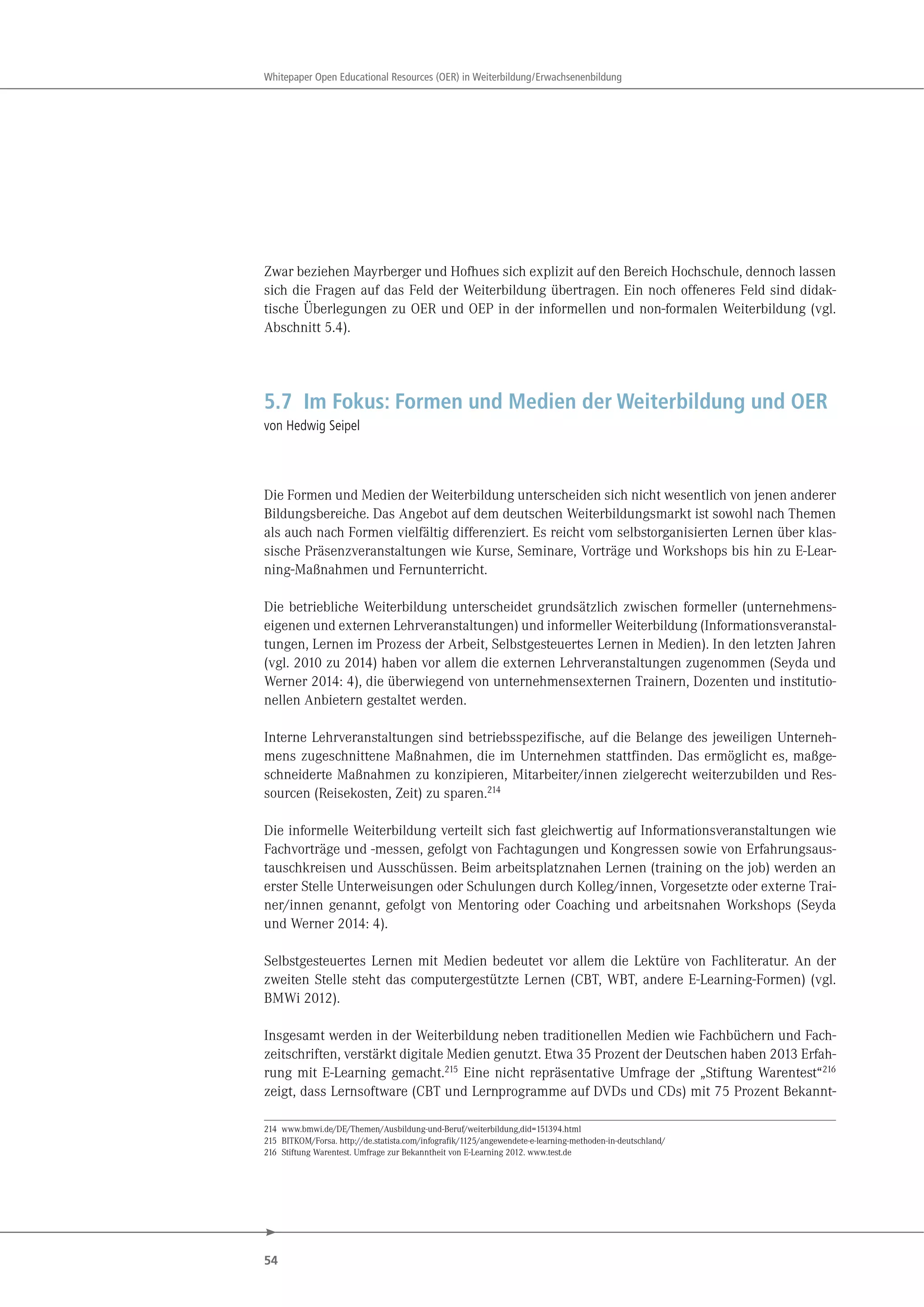 54
Whitepaper Open Educational Resources (OER) in Weiterbildung/Erwachsenenbildung
Zwar beziehen Mayrberger und Hofhues sich explizit auf den Bereich Hochschule, dennoch lassen
sich die Fragen auf das Feld der Weiterbildung übertragen. Ein noch offeneres Feld sind didak-
tische Überlegungen zu OER und OEP in der informellen und non-formalen Weiterbildung (vgl.
Abschnitt 5.4).
5.7 Im Fokus: Formen und Medien der Weiterbildung und OER
von Hedwig Seipel
Die Formen und Medien der Weiterbildung unterscheiden sich nicht wesentlich von jenen anderer
Bildungsbereiche. Das Angebot auf dem deutschen Weiterbildungsmarkt ist sowohl nach Themen
als auch nach Formen vielfältig differenziert. Es reicht vom selbstorganisierten Lernen über klas-
sische Präsenzveranstaltungen wie Kurse, Seminare, Vorträge und Workshops bis hin zu E-Lear-
ning-Maßnahmen und Fernunterricht.
Die betriebliche Weiterbildung unterscheidet grundsätzlich zwischen formeller (unternehmens-
eigenen und externen Lehrveranstaltungen) und informeller Weiterbildung (Informationsveranstal-
tungen, Lernen im Prozess der Arbeit, Selbstgesteuertes Lernen in Medien). In den letzten Jahren
(vgl. 2010 zu 2014) haben vor allem die externen Lehrveranstaltungen zugenommen (Seyda und
Werner 2014: 4), die überwiegend von unternehmensexternen Trainern, Dozenten und institutio-
nellen Anbietern gestaltet werden.
Interne Lehrveranstaltungen sind betriebsspezifische, auf die Belange des jeweiligen Unterneh-
mens zugeschnittene Maßnahmen, die im Unternehmen stattfinden. Das ermöglicht es, maßge-
schneiderte Maßnahmen zu konzipieren, Mitarbeiter/innen zielgerecht weiterzubilden und Res-
sourcen (Reisekosten, Zeit) zu sparen.214
Die informelle Weiterbildung verteilt sich fast gleichwertig auf Informationsveranstaltungen wie
Fachvorträge und -messen, gefolgt von Fachtagungen und Kongressen sowie von Erfahrungsaus-
tauschkreisen und Ausschüssen. Beim arbeitsplatznahen Lernen (training on the job) werden an
erster Stelle Unterweisungen oder Schulungen durch Kolleg/innen, Vorgesetzte oder externe Trai-
ner/innen genannt, gefolgt von Mentoring oder Coaching und arbeitsnahen Workshops (Seyda
und Werner 2014: 4).
Selbstgesteuertes Lernen mit Medien bedeutet vor allem die Lektüre von Fachliteratur. An der
zweiten Stelle steht das computergestützte Lernen (CBT, WBT, andere E-Learning-Formen) (vgl.
BMWi 2012).
Insgesamt werden in der Weiterbildung neben traditionellen Medien wie Fachbüchern und Fach-
zeitschriften, verstärkt digitale Medien genutzt. Etwa 35 Prozent der Deutschen haben 2013 Erfah-
rung mit E-Learning gemacht.215 Eine nicht repräsentative Umfrage der „Stiftung Warentest“216
zeigt, dass Lernsoftware (CBT und Lernprogramme auf DVDs und CDs) mit 75 Prozent Bekannt-
214 www.bmwi.de/DE/Themen/Ausbildung-und-Beruf/weiterbildung,did=151394.html
215 BITKOM/Forsa. http://de.statista.com/infografik/1125/angewendete-e-learning-methoden-in-deutschland/
216 Stiftung Warentest. Umfrage zur Bekanntheit von E-Learning 2012. www.test.de
 
