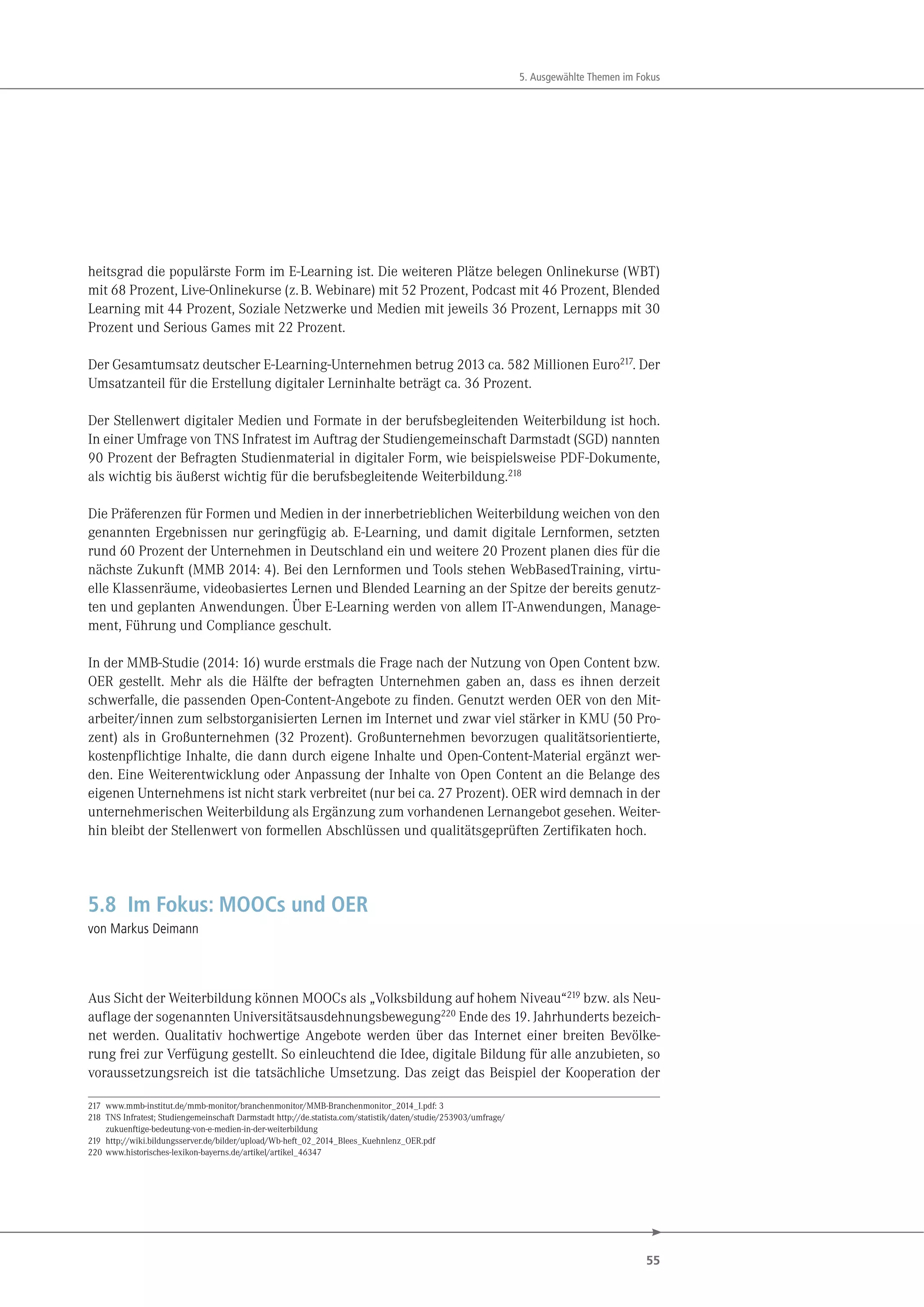 55
5. Ausgewählte Themen im Fokus
heitsgrad die populärste Form im E-Learning ist. Die weiteren Plätze belegen Onlinekurse (WBT)
mit 68 Prozent, Live-Onlinekurse (z.B. Webinare) mit 52 Prozent, Podcast mit 46 Prozent, Blended
Learning mit 44 Prozent, Soziale Netzwerke und Medien mit jeweils 36 Prozent, Lernapps mit 30
Prozent und Serious Games mit 22 Prozent.
Der Gesamtumsatz deutscher E-Learning-Unternehmen betrug 2013 ca. 582 Millionen Euro217
. Der
Umsatzanteil für die Erstellung digitaler Lerninhalte beträgt ca. 36 Prozent.
Der Stellenwert digitaler Medien und Formate in der berufsbegleitenden Weiterbildung ist hoch.
In einer Umfrage von TNS Infratest im Auftrag der Studiengemeinschaft Darmstadt (SGD) nannten
90 Prozent der Befragten Studienmaterial in digitaler Form, wie beispielsweise PDF-Dokumente,
als wichtig bis äußerst wichtig für die berufsbegleitende Weiterbildung.218
Die Präferenzen für Formen und Medien in der innerbetrieblichen Weiterbildung weichen von den
genannten Ergebnissen nur geringfügig ab. E-Learning, und damit digitale Lernformen, setzten
rund 60 Prozent der Unternehmen in Deutschland ein und weitere 20 Prozent planen dies für die
nächste Zukunft (MMB 2014: 4). Bei den Lernformen und Tools stehen WebBasedTraining, virtu-
elle Klassenräume, videobasiertes Lernen und Blended Learning an der Spitze der bereits genutz-
ten und geplanten Anwendungen. Über E-Learning werden von allem IT-Anwendungen, Manage-
ment, Führung und Compliance geschult.
In der MMB-Studie (2014: 16) wurde erstmals die Frage nach der Nutzung von Open Content bzw.
OER gestellt. Mehr als die Hälfte der befragten Unternehmen gaben an, dass es ihnen derzeit
schwerfalle, die passenden Open-Content-Angebote zu finden. Genutzt werden OER von den Mit-
arbeiter/innen zum selbstorganisierten Lernen im Internet und zwar viel stärker in KMU (50 Pro-
zent) als in Großunternehmen (32 Prozent). Großunternehmen bevorzugen qualitätsorientierte,
kostenpflichtige Inhalte, die dann durch eigene Inhalte und Open-Content-Material ergänzt wer-
den. Eine Weiterentwicklung oder Anpassung der Inhalte von Open Content an die Belange des
eigenen Unternehmens ist nicht stark verbreitet (nur bei ca. 27 Prozent). OER wird demnach in der
unternehmerischen Weiterbildung als Ergänzung zum vorhandenen Lernangebot gesehen. Weiter-
hin bleibt der Stellenwert von formellen Abschlüssen und qualitätsgeprüften Zertifikaten hoch.
5.8 Im Fokus: MOOCs und OER
von Markus Deimann
Aus Sicht der Weiterbildung können MOOCs als „Volksbildung auf hohem Niveau“219 bzw. als Neu-
auflage der sogenannten Universitätsausdehnungsbewegung220 Ende des 19. Jahrhunderts bezeich-
net werden. Qualitativ hochwertige Angebote werden über das Internet einer breiten Bevölke-
rung frei zur Verfügung gestellt. So einleuchtend die Idee, digitale Bildung für alle anzubieten, so
voraussetzungsreich ist die tatsächliche Umsetzung. Das zeigt das Beispiel der Kooperation der
217 www.mmb-institut.de/mmb-monitor/branchenmonitor/MMB-Branchenmonitor_2014_I.pdf: 3
218 TNS Infratest; Studiengemeinschaft Darmstadt http://de.statista.com/statistik/daten/studie/253903/umfrage/
zukuenftige-bedeutung-von-e-medien-in-der-weiterbildung
219 http://wiki.bildungsserver.de/bilder/upload/Wb-heft_02_2014_Blees_Kuehnlenz_OER.pdf
220 www.historisches-lexikon-bayerns.de/artikel/artikel_46347
 