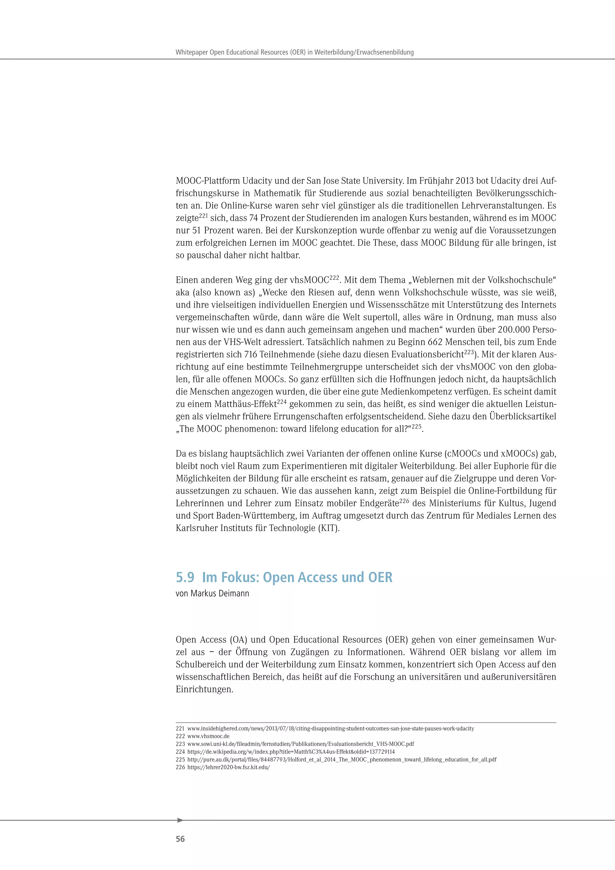 56
Whitepaper Open Educational Resources (OER) in Weiterbildung/Erwachsenenbildung
MOOC-Plattform Udacity und der San Jose State University. Im Frühjahr 2013 bot Udacity drei Auf-
frischungskurse in Mathematik für Studierende aus sozial benachteiligten Bevölkerungsschich-
ten an. Die Online-Kurse waren sehr viel günstiger als die traditionellen Lehrveranstaltungen. Es
zeigte221
sich, dass 74 Prozent der Studierenden im analogen Kurs bestanden, während es im MOOC
nur 51 Prozent waren. Bei der Kurskonzeption wurde offenbar zu wenig auf die Voraussetzungen
zum erfolgreichen Lernen im MOOC geachtet. Die These, dass MOOC Bildung für alle bringen, ist
so pauschal daher nicht haltbar.
Einen anderen Weg ging der vhsMOOC222
. Mit dem Thema „Weblernen mit der Volkshochschule“
aka (also known as) „Wecke den Riesen auf, denn wenn Volkshochschule wüsste, was sie weiß,
und ihre vielseitigen individuellen Energien und Wissensschätze mit Unterstützung des Internets
vergemeinschaften würde, dann wäre die Welt supertoll, alles wäre in Ordnung, man muss also
nur wissen wie und es dann auch gemeinsam angehen und machen“ wurden über 200.000 Perso-
nen aus der VHS-Welt adressiert. Tatsächlich nahmen zu Beginn 662 Menschen teil, bis zum Ende
registrierten sich 716 Teilnehmende (siehe dazu diesen Evaluationsbericht223). Mit der klaren Aus-
richtung auf eine bestimmte Teilnehmergruppe unterscheidet sich der vhsMOOC von den globa-
len, für alle offenen MOOCs. So ganz erfüllten sich die Hoffnungen jedoch nicht, da hauptsächlich
die Menschen angezogen wurden, die über eine gute Medienkompetenz verfügen. Es scheint damit
zu einem Matthäus-Effekt224 gekommen zu sein, das heißt, es sind weniger die aktuellen Leistun-
gen als vielmehr frühere Errungenschaften erfolgsentscheidend. Siehe dazu den Überblicksartikel
„The MOOC phenomenon: toward lifelong education for all?“225.
Da es bislang hauptsächlich zwei Varianten der offenen online Kurse (cMOOCs und xMOOCs) gab,
bleibt noch viel Raum zum Experimentieren mit digitaler Weiterbildung. Bei aller Euphorie für die
Möglichkeiten der Bildung für alle erscheint es ratsam, genauer auf die Zielgruppe und deren Vor-
aussetzungen zu schauen. Wie das aussehen kann, zeigt zum Beispiel die Online-Fortbildung für
Lehrerinnen und Lehrer zum Einsatz mobiler Endgeräte226 des Ministeriums für Kultus, Jugend
und Sport Baden-Württemberg, im Auftrag umgesetzt durch das Zentrum für Mediales Lernen des
Karlsruher Instituts für Technologie (KIT).
5.9 Im Fokus: Open Access und OER
von Markus Deimann
Open Access (OA) und Open Educational Resources (OER) gehen von einer gemeinsamen Wur-
zel aus – der Öffnung von Zugängen zu Informationen. Während OER bislang vor allem im
Schulbereich und der Weiterbildung zum Einsatz kommen, konzentriert sich Open Access auf den
wissenschaftlichen Bereich, das heißt auf die Forschung an universitären und außeruniversitären
Einrichtungen.
221 www.insidehighered.com/news/2013/07/18/citing-disappointing-student-outcomes-san-jose-state-pauses-work-udacity
222 www.vhsmooc.de
223 www.sowi.uni-kl.de/fileadmin/fernstudien/Publikationen/Evaluationsbericht_VHS-MOOC.pdf
224 https://de.wikipedia.org/w/index.php?title=Matth%C3%A4us-Effekt&oldid=137729114
225 http://pure.au.dk/portal/files/84487793/Holford_et_al_2014_The_MOOC_phenomenon_toward_lifelong_education_for_all.pdf
226 https://lehrer2020-bw.fsz.kit.edu/
 