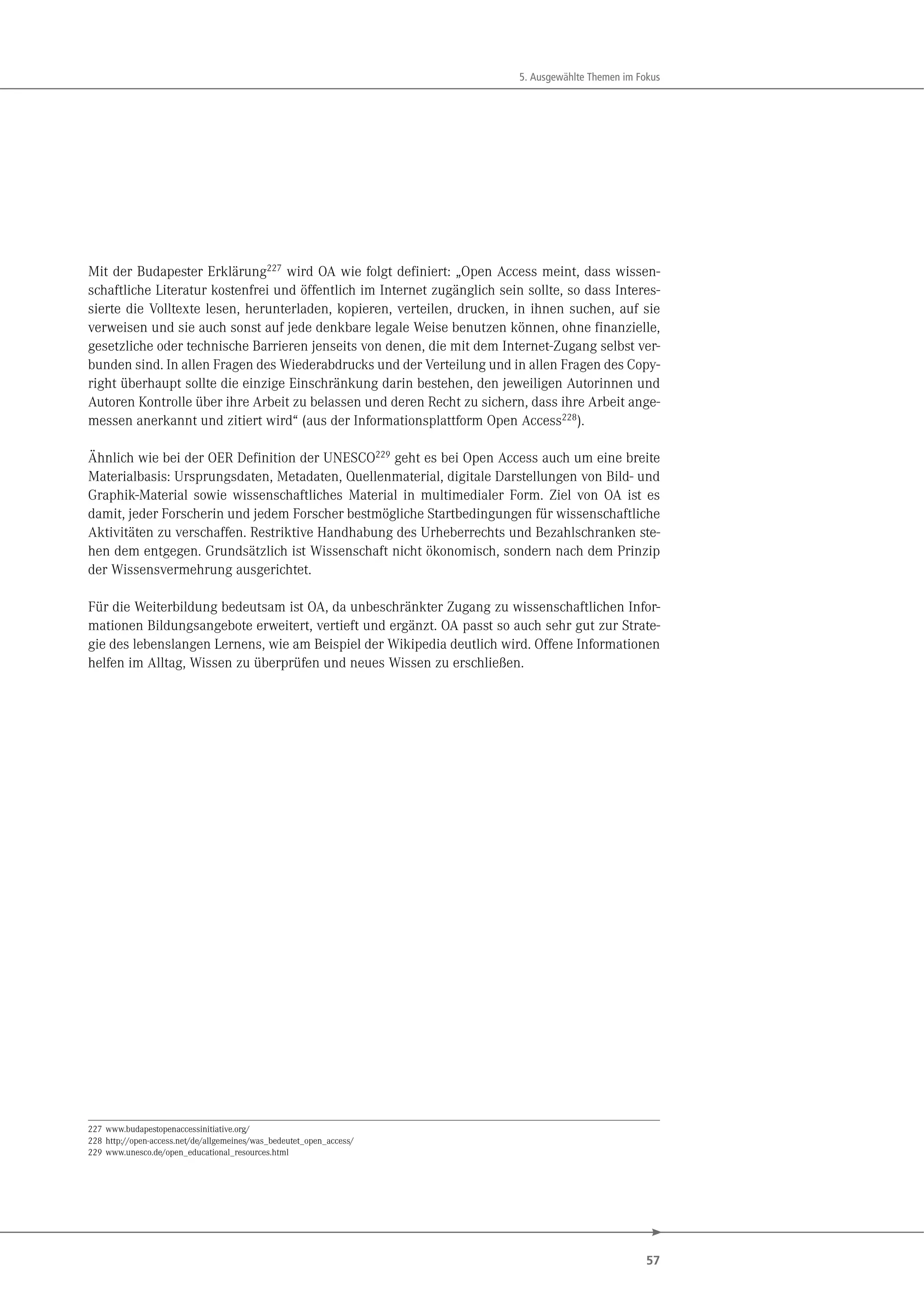 57
5. Ausgewählte Themen im Fokus
Mit der Budapester Erklärung227
wird OA wie folgt definiert: „Open Access meint, dass wissen-
schaftliche Literatur kostenfrei und öffentlich im Internet zugänglich sein sollte, so dass Interes-
sierte die Volltexte lesen, herunterladen, kopieren, verteilen, drucken, in ihnen suchen, auf sie
verweisen und sie auch sonst auf jede denkbare legale Weise benutzen können, ohne finanzielle,
gesetzliche oder technische Barrieren jenseits von denen, die mit dem Internet-Zugang selbst ver-
bunden sind. In allen Fragen des Wiederabdrucks und der Verteilung und in allen Fragen des Copy-
right überhaupt sollte die einzige Einschränkung darin bestehen, den jeweiligen Autorinnen und
Autoren Kontrolle über ihre Arbeit zu belassen und deren Recht zu sichern, dass ihre Arbeit ange-
messen anerkannt und zitiert wird“ (aus der Informationsplattform Open Access228
).
Ähnlich wie bei der OER Definition der UNESCO229
geht es bei Open Access auch um eine breite
Materialbasis: Ursprungsdaten, Metadaten, Quellenmaterial, digitale Darstellungen von Bild- und
Graphik-Material sowie wissenschaftliches Material in multimedialer Form. Ziel von OA ist es
damit, jeder Forscherin und jedem Forscher bestmögliche Startbedingungen für wissenschaftliche
Aktivitäten zu verschaffen. Restriktive Handhabung des Urheberrechts und Bezahlschranken ste-
hen dem entgegen. Grundsätzlich ist Wissenschaft nicht ökonomisch, sondern nach dem Prinzip
der Wissensvermehrung ausgerichtet.
Für die Weiterbildung bedeutsam ist OA, da unbeschränkter Zugang zu wissenschaftlichen Infor-
mationen Bildungsangebote erweitert, vertieft und ergänzt. OA passt so auch sehr gut zur Strate-
gie des lebenslangen Lernens, wie am Beispiel der Wikipedia deutlich wird. Offene Informationen
helfen im Alltag, Wissen zu überprüfen und neues Wissen zu erschließen.
227 www.budapestopenaccessinitiative.org/
228 http://open-access.net/de/allgemeines/was_bedeutet_open_access/
229 www.unesco.de/open_educational_resources.html
 