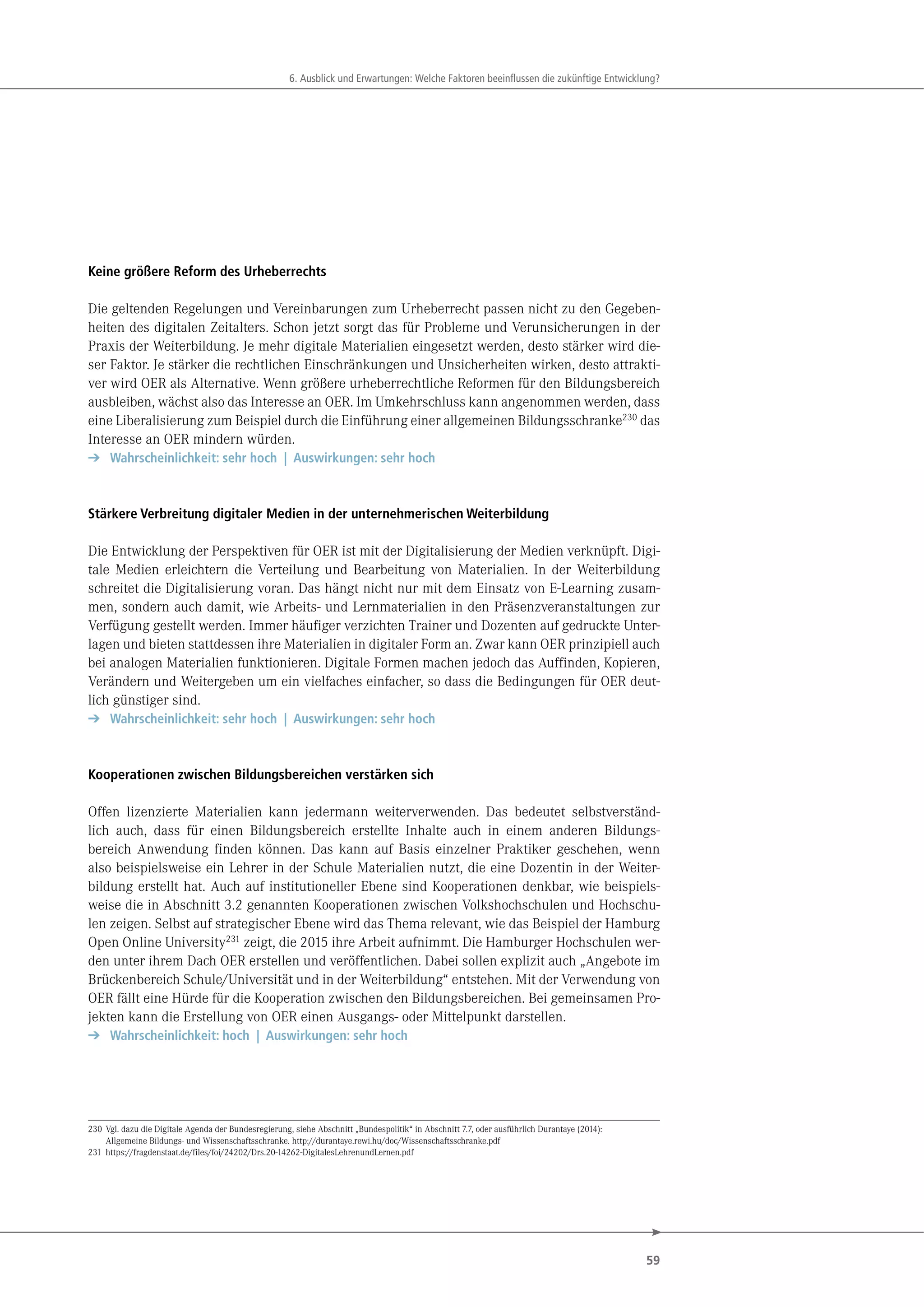 59
. u ick und r rtungen e che kt ren eeinflu en die uk nftige nt ick ung
Keine größere Reform des Urheberrechts
Die geltenden Regelungen und Vereinbarungen zum Urheberrecht passen nicht zu den Gegeben-
heiten des digitalen Zeitalters. Schon jetzt sorgt das für Probleme und Verunsicherungen in der
Praxis der Weiterbildung. Je mehr digitale Materialien eingesetzt werden, desto stärker wird die-
ser Faktor. Je stärker die rechtlichen Einschränkungen und Unsicherheiten wirken, desto attrakti-
ver wird OER als Alternative. Wenn größere urheberrechtliche Reformen für den Bildungsbereich
ausbleiben, wächst also das Interesse an OER. Im Umkehrschluss kann angenommen werden, dass
eine Liberalisierung zum Beispiel durch die Einführung einer allgemeinen Bildungsschranke230
das
Interesse an OER mindern würden.
➔ Wahrscheinlichkeit: sehr hoch | Auswirkungen: sehr hoch
Stärkere Verbreitung digitaler Medien in der unternehmerischen Weiterbildung
Die Entwicklung der Perspektiven für OER ist mit der Digitalisierung der Medien verknüpft. Digi-
tale Medien erleichtern die Verteilung und Bearbeitung von Materialien. In der Weiterbildung
schreitet die Digitalisierung voran. Das hängt nicht nur mit dem Einsatz von E-Learning zusam-
men, sondern auch damit, wie Arbeits- und Lernmaterialien in den Präsenzveranstaltungen zur
Verfügung gestellt werden. Immer häufiger verzichten Trainer und Dozenten auf gedruckte Unter-
lagen und bieten stattdessen ihre Materialien in digitaler Form an. Zwar kann OER prinzipiell auch
bei analogen Materialien funktionieren. Digitale Formen machen jedoch das Auffinden, Kopieren,
Verändern und Weitergeben um ein vielfaches einfacher, so dass die Bedingungen für OER deut-
lich günstiger sind.
➔ Wahrscheinlichkeit: sehr hoch | Auswirkungen: sehr hoch
Kooperationen zwischen Bildungsbereichen verstärken sich
Offen lizenzierte Materialien kann jedermann weiterverwenden. Das bedeutet selbstverständ-
lich auch, dass für einen Bildungsbereich erstellte Inhalte auch in einem anderen Bildungs-
bereich Anwendung finden können. Das kann auf Basis einzelner Praktiker geschehen, wenn
also beispielsweise ein Lehrer in der Schule Materialien nutzt, die eine Dozentin in der Weiter-
bildung erstellt hat. Auch auf institutioneller Ebene sind Kooperationen denkbar, wie beispiels-
weise die in Abschnitt 3.2 genannten Kooperationen zwischen Volkshochschulen und Hochschu-
len zeigen. Selbst auf strategischer Ebene wird das Thema relevant, wie das Beispiel der Hamburg
Open Online University231 zeigt, die 2015 ihre Arbeit aufnimmt. Die Hamburger Hochschulen wer-
den unter ihrem Dach OER erstellen und veröffentlichen. Dabei sollen explizit auch „Angebote im
Brückenbereich Schule/Universität und in der Weiterbildung“ entstehen. Mit der Verwendung von
OER fällt eine Hürde für die Kooperation zwischen den Bildungsbereichen. Bei gemeinsamen Pro-
jekten kann die Erstellung von OER einen Ausgangs- oder Mittelpunkt darstellen.
➔ Wahrscheinlichkeit: hoch | Auswirkungen: sehr hoch
230 Vgl. dazu die Digitale Agenda der Bundesregierung, siehe Abschnitt „Bundespolitik“ in Abschnitt 7.7, oder ausführlich Durantaye (2014):
Allgemeine Bildungs- und Wissenschaftsschranke. http://durantaye.rewi.hu/doc/Wissenschaftsschranke.pdf
231 https://fragdenstaat.de/files/foi/24202/Drs.20-14262-DigitalesLehrenundLernen.pdf
 