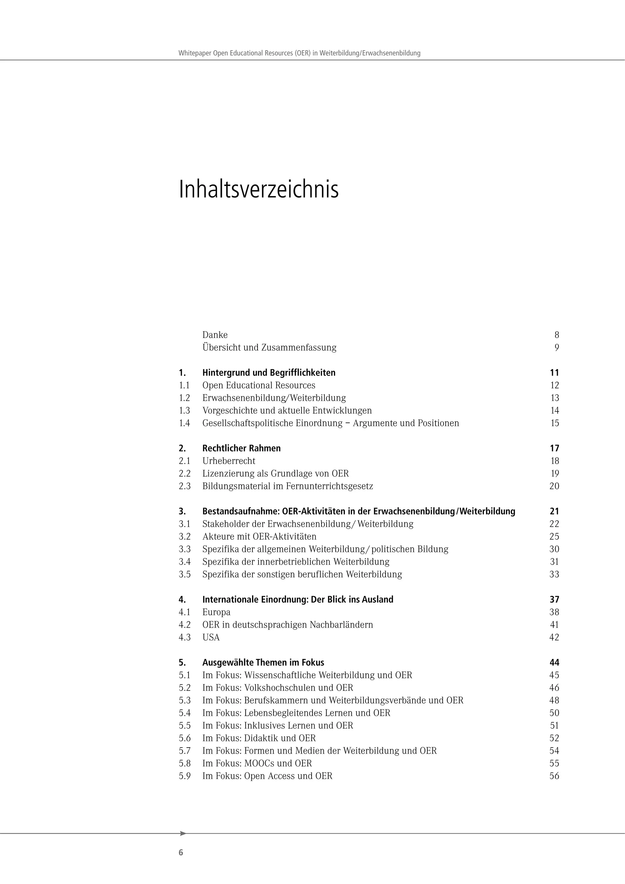 6
Whitepaper Open Educational Resources (OER) in Weiterbildung/Erwachsenenbildung
Inhaltsverzeichnis
Danke 8
Übersicht und Zusammenfassung 9
1. Hintergrund und Begrifflichkeiten 11
1.1 Open Educational Resources 12
1.2 Erwachsenenbildung/Weiterbildung 13
1.3 Vorgeschichte und aktuelle Entwicklungen 14
1.4 Gesellschaftspolitische Einordnung – Argumente und Positionen 15
2. Rechtlicher Rahmen 17
2.1 Urheberrecht 18
2.2 Lizenzierung als Grundlage von OER 19
2.3 Bildungsmaterial im Fernunterrichtsgesetz 20
3. Bestandsaufnahme: OER-Aktivitäten in der Erwachsenenbildung/Weiterbildung 21
3.1 Stakeholder der Erwachsenenbildung/Weiterbildung 22
3.2 Akteure mit OER-Aktivitäten 25
3.3 Spezifika der allgemeinen Weiterbildung/politischen Bildung 30
3.4 Spezifika der innerbetrieblichen Weiterbildung 31
3.5 Spezifika der sonstigen beruflichen Weiterbildung 33
4. Internationale Einordnung: Der Blick ins Ausland 37
4.1 Europa 38
4.2 OER in deutschsprachigen Nachbarländern 41
4.3 USA 42
5. Ausgewählte Themen im Fokus 44
5.1 Im Fokus: Wissenschaftliche Weiterbildung und OER 45
5.2 Im Fokus: Volkshochschulen und OER 46
5.3 Im Fokus: Berufskammern und Weiterbildungsverbände und OER 48
5.4 Im Fokus: Lebensbegleitendes Lernen und OER 50
5.5 Im Fokus: Inklusives Lernen und OER 51
5.6 Im Fokus: Didaktik und OER 52
5.7 Im Fokus: Formen und Medien der Weiterbildung und OER 54
5.8 Im Fokus: MOOCs und OER 55
5.9 Im Fokus: Open Access und OER 56
 