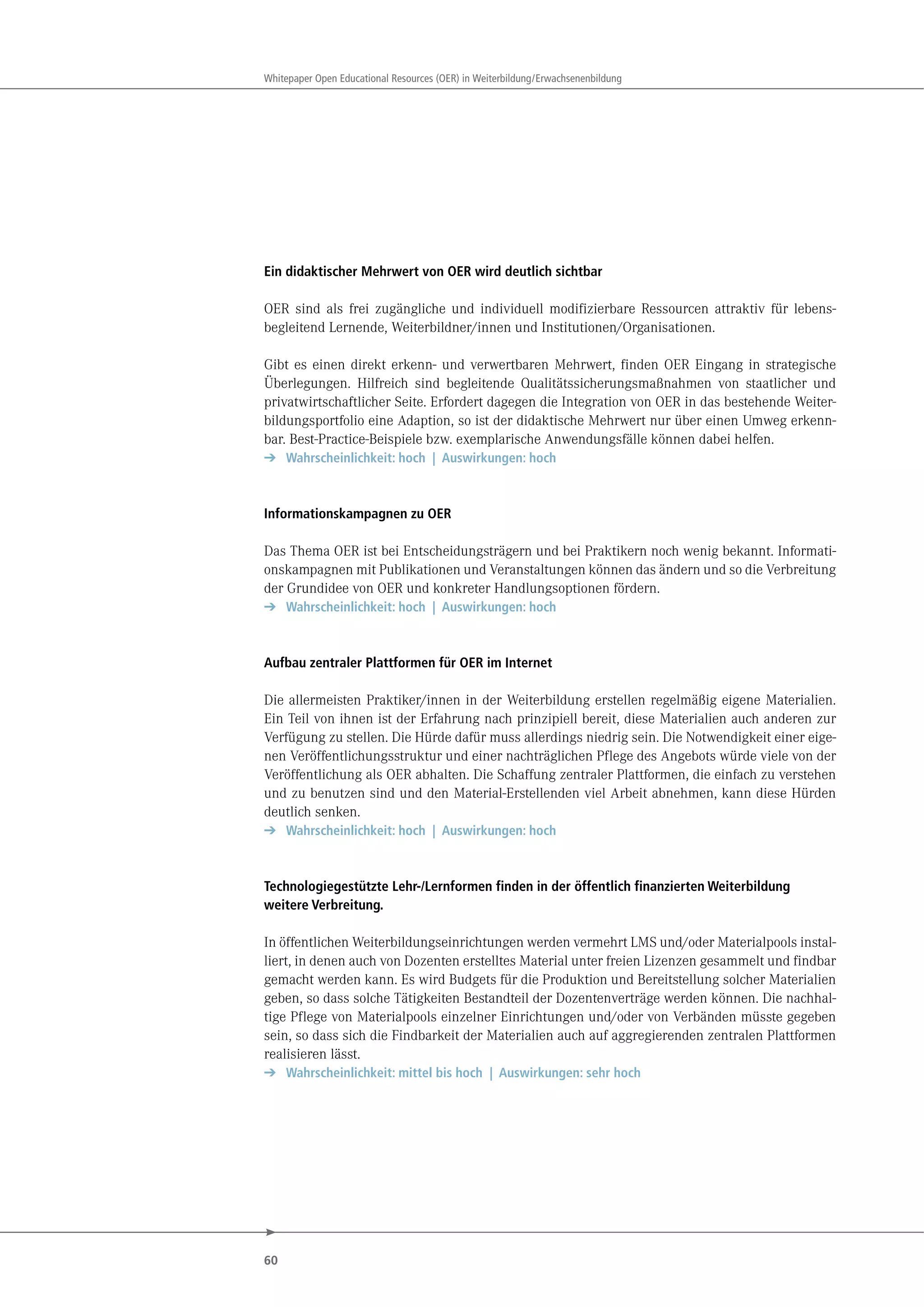 60
Whitepaper Open Educational Resources (OER) in Weiterbildung/Erwachsenenbildung
Ein didaktischer Mehrwert von OER wird deutlich sichtbar
OER sind als frei zugängliche und individuell modifizierbare Ressourcen attraktiv für lebens-
begleitend Lernende, Weiterbildner/innen und Institutionen/Organisationen.
Gibt es einen direkt erkenn- und verwertbaren Mehrwert, finden OER Eingang in strategische
Überlegungen. Hilfreich sind begleitende Qualitätssicherungsmaßnahmen von staatlicher und
privatwirtschaftlicher Seite. Erfordert dagegen die Integration von OER in das bestehende Weiter-
bildungsportfolio eine Adaption, so ist der didaktische Mehrwert nur über einen Umweg erkenn-
bar. Best-Practice-Beispiele bzw. exemplarische Anwendungsfälle können dabei helfen.
➔ Wahrscheinlichkeit: hoch | Auswirkungen: hoch
Informationskampagnen zu OER
Das Thema OER ist bei Entscheidungsträgern und bei Praktikern noch wenig bekannt. Informati-
onskampagnen mit Publikationen und Veranstaltungen können das ändern und so die Verbreitung
der Grundidee von OER und konkreter Handlungsoptionen fördern.
➔ Wahrscheinlichkeit: hoch | Auswirkungen: hoch
Aufbau zentraler Plattformen für OER im Internet
Die allermeisten Praktiker/innen in der Weiterbildung erstellen regelmäßig eigene Materialien.
Ein Teil von ihnen ist der Erfahrung nach prinzipiell bereit, diese Materialien auch anderen zur
Verfügung zu stellen. Die Hürde dafür muss allerdings niedrig sein. Die Notwendigkeit einer eige-
nen Veröffentlichungsstruktur und einer nachträglichen Pflege des Angebots würde viele von der
Veröffentlichung als OER abhalten. Die Schaffung zentraler Plattformen, die einfach zu verstehen
und zu benutzen sind und den Material-Erstellenden viel Arbeit abnehmen, kann diese Hürden
deutlich senken.
➔ Wahrscheinlichkeit: hoch | Auswirkungen: hoch
Technologiegestützte Lehr-/Lernformen finden in der öffentlich finanzierten Weiterbildung
weitere Verbreitung.
In öffentlichen Weiterbildungseinrichtungen werden vermehrt LMS und/oder Materialpools instal-
liert, in denen auch von Dozenten erstelltes Material unter freien Lizenzen gesammelt und findbar
gemacht werden kann. Es wird Budgets für die Produktion und Bereitstellung solcher Materialien
geben, so dass solche Tätigkeiten Bestandteil der Dozentenverträge werden können. Die nachhal-
tige Pflege von Materialpools einzelner Einrichtungen und/oder von Verbänden müsste gegeben
sein, so dass sich die Findbarkeit der Materialien auch auf aggregierenden zentralen Plattformen
realisieren lässt.
➔ Wahrscheinlichkeit: mittel bis hoch | Auswirkungen: sehr hoch
 