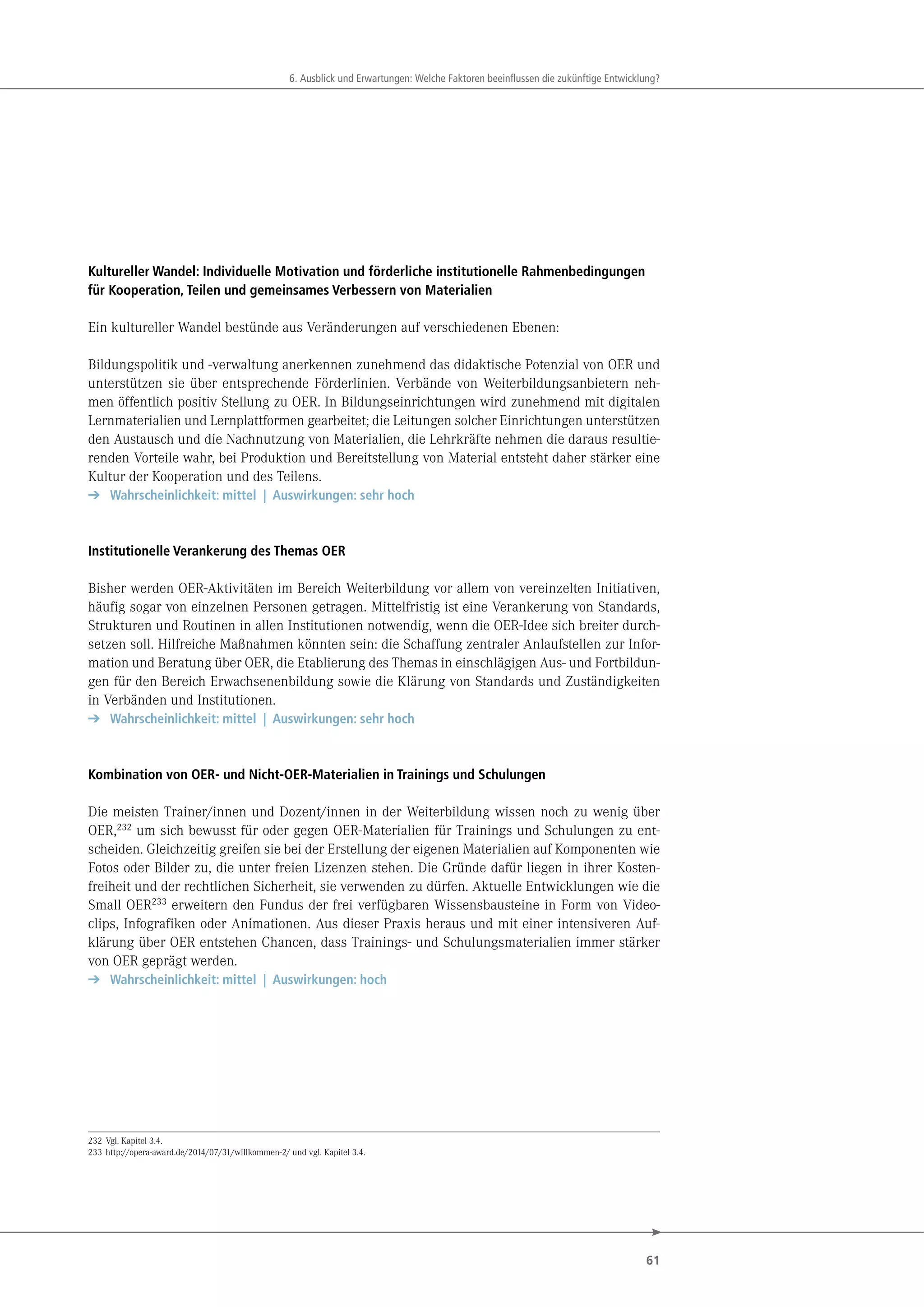 61
. u ick und r rtungen e che kt ren eeinflu en die uk nftige nt ick ung
Kultureller Wandel: Individuelle Motivation und förderliche institutionelle Rahmenbedingungen
für Kooperation, Teilen und gemeinsames Verbessern von Materialien
Ein kultureller Wandel bestünde aus Veränderungen auf verschiedenen Ebenen:
Bildungspolitik und -verwaltung anerkennen zunehmend das didaktische Potenzial von OER und
unterstützen sie über entsprechende Förderlinien. Verbände von Weiterbildungsanbietern neh-
men öffentlich positiv Stellung zu OER. In Bildungseinrichtungen wird zunehmend mit digitalen
Lernmaterialien und Lernplattformen gearbeitet; die Leitungen solcher Einrichtungen unterstützen
den Austausch und die Nachnutzung von Materialien, die Lehrkräfte nehmen die daraus resultie-
renden Vorteile wahr, bei Produktion und Bereitstellung von Material entsteht daher stärker eine
Kultur der Kooperation und des Teilens.
➔ Wahrscheinlichkeit: mittel | Auswirkungen: sehr hoch
Institutionelle Verankerung des Themas OER
Bisher werden OER-Aktivitäten im Bereich Weiterbildung vor allem von vereinzelten Initiativen,
häufig sogar von einzelnen Personen getragen. Mittelfristig ist eine Verankerung von Standards,
Strukturen und Routinen in allen Institutionen notwendig, wenn die OER-Idee sich breiter durch-
setzen soll. Hilfreiche Maßnahmen könnten sein: die Schaffung zentraler Anlaufstellen zur Infor-
mation und Beratung über OER, die Etablierung des Themas in einschlägigen Aus- und Fortbildun-
gen für den Bereich Erwachsenenbildung sowie die Klärung von Standards und Zuständigkeiten
in Verbänden und Institutionen.
➔ Wahrscheinlichkeit: mittel | Auswirkungen: sehr hoch
Kombination von OER- und Nicht-OER-Materialien in Trainings und Schulungen
Die meisten Trainer/innen und Dozent/innen in der Weiterbildung wissen noch zu wenig über
OER,232 um sich bewusst für oder gegen OER-Materialien für Trainings und Schulungen zu ent-
scheiden. Gleichzeitig greifen sie bei der Erstellung der eigenen Materialien auf Komponenten wie
Fotos oder Bilder zu, die unter freien Lizenzen stehen. Die Gründe dafür liegen in ihrer Kosten-
freiheit und der rechtlichen Sicherheit, sie verwenden zu dürfen. Aktuelle Entwicklungen wie die
Small OER233 erweitern den Fundus der frei verfügbaren Wissensbausteine in Form von Video-
clips, Infografiken oder Animationen. Aus dieser Praxis heraus und mit einer intensiveren Auf-
klärung über OER entstehen Chancen, dass Trainings- und Schulungsmaterialien immer stärker
von OER geprägt werden.
➔ Wahrscheinlichkeit: mittel | Auswirkungen: hoch
232 Vgl. Kapitel 3.4.
233 http://opera-award.de/2014/07/31/willkommen-2/ und vgl. Kapitel 3.4.
 