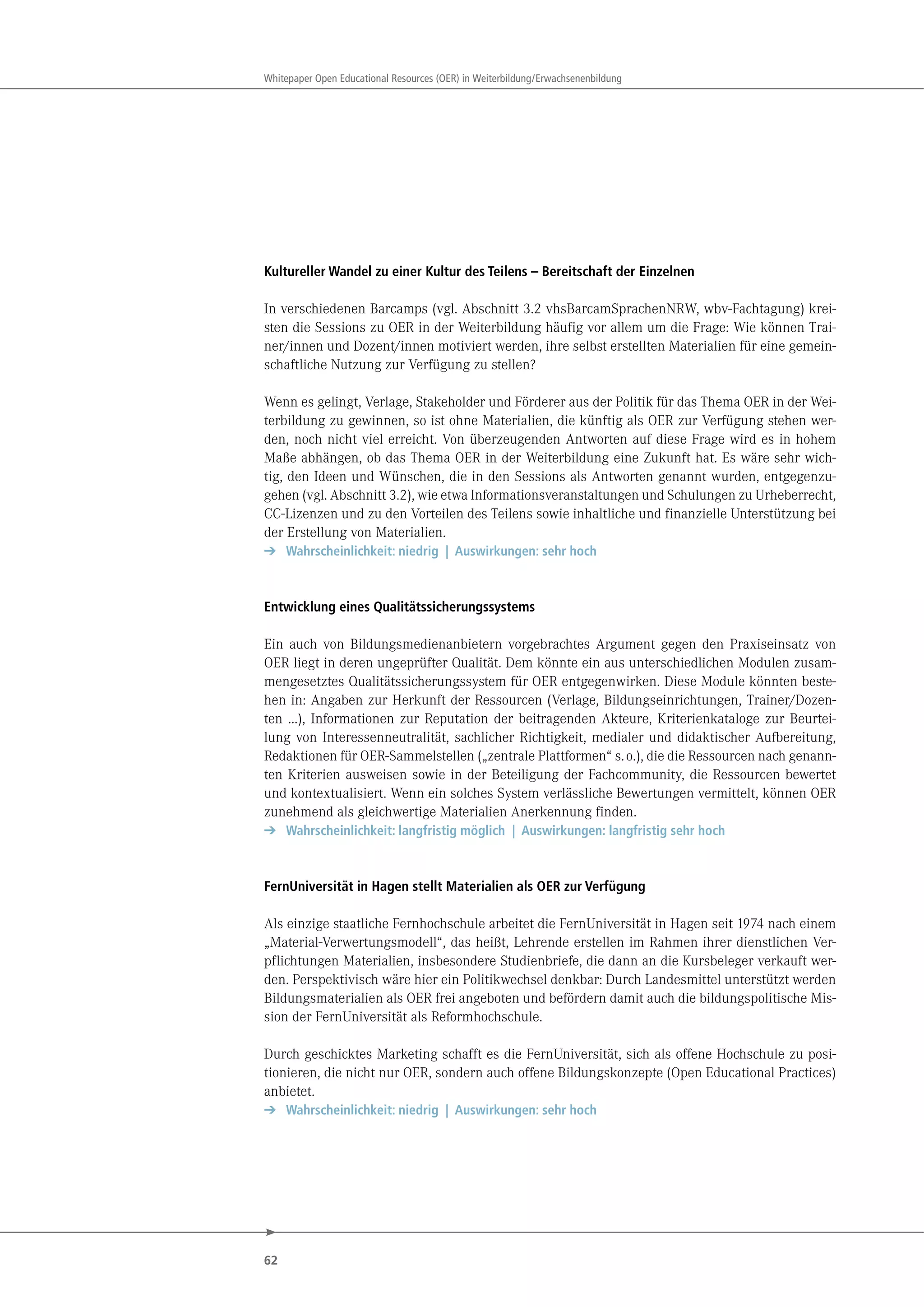 62
Whitepaper Open Educational Resources (OER) in Weiterbildung/Erwachsenenbildung
Kultureller Wandel zu einer Kultur des Teilens – Bereitschaft der Einzelnen
In verschiedenen Barcamps (vgl. Abschnitt 3.2 vhsBarcamSprachenNRW, wbv-Fachtagung) krei-
sten die Sessions zu OER in der Weiterbildung häufig vor allem um die Frage: Wie können Trai-
ner/innen und Dozent/innen motiviert werden, ihre selbst erstellten Materialien für eine gemein-
schaftliche Nutzung zur Verfügung zu stellen?
Wenn es gelingt, Verlage, Stakeholder und Förderer aus der Politik für das Thema OER in der Wei-
terbildung zu gewinnen, so ist ohne Materialien, die künftig als OER zur Verfügung stehen wer-
den, noch nicht viel erreicht. Von überzeugenden Antworten auf diese Frage wird es in hohem
Maße abhängen, ob das Thema OER in der Weiterbildung eine Zukunft hat. Es wäre sehr wich-
tig, den Ideen und Wünschen, die in den Sessions als Antworten genannt wurden, entgegenzu-
gehen (vgl. Abschnitt 3.2), wie etwa Informationsveranstaltungen und Schulungen zu Urheberrecht,
CC-Lizenzen und zu den Vorteilen des Teilens sowie inhaltliche und finanzielle Unterstützung bei
der Erstellung von Materialien.
➔ Wahrscheinlichkeit: niedrig | Auswirkungen: sehr hoch
Entwicklung eines Qualitätssicherungssystems
Ein auch von Bildungsmedienanbietern vorgebrachtes Argument gegen den Praxiseinsatz von
OER liegt in deren ungeprüfter Qualität. Dem könnte ein aus unterschiedlichen Modulen zusam-
mengesetztes Qualitätssicherungssystem für OER entgegenwirken. Diese Module könnten beste-
hen in: Angaben zur Herkunft der Ressourcen (Verlage, Bildungseinrichtungen, Trainer/Dozen-
ten …), Informationen zur Reputation der beitragenden Akteure, Kriterienkataloge zur Beurtei-
lung von Interessenneutralität, sachlicher Richtigkeit, medialer und didaktischer Aufbereitung,
Redaktionen für OER-Sammelstellen („zentrale Plattformen“ s.o.), die die Ressourcen nach genann-
ten Kriterien ausweisen sowie in der Beteiligung der Fachcommunity, die Ressourcen bewertet
und kontextualisiert. Wenn ein solches System verlässliche Bewertungen vermittelt, können OER
zunehmend als gleichwertige Materialien Anerkennung finden.
➔ Wahrscheinlichkeit: langfristig möglich | Auswirkungen: langfristig sehr hoch
FernUniversität in Hagen stellt Materialien als OER zur Verfügung
Als einzige staatliche Fernhochschule arbeitet die FernUniversität in Hagen seit 1974 nach einem
„Material-Verwertungsmodell“, das heißt, Lehrende erstellen im Rahmen ihrer dienstlichen Ver-
pflichtungen Materialien, insbesondere Studienbriefe, die dann an die Kursbeleger verkauft wer-
den. Perspektivisch wäre hier ein Politikwechsel denkbar: Durch Landesmittel unterstützt werden
Bildungsmaterialien als OER frei angeboten und befördern damit auch die bildungspolitische Mis-
sion der FernUniversität als Reformhochschule.
Durch geschicktes Marketing schafft es die FernUniversität, sich als offene Hochschule zu posi-
tionieren, die nicht nur OER, sondern auch offene Bildungskonzepte (Open Educational Practices)
anbietet.
➔ Wahrscheinlichkeit: niedrig | Auswirkungen: sehr hoch
 