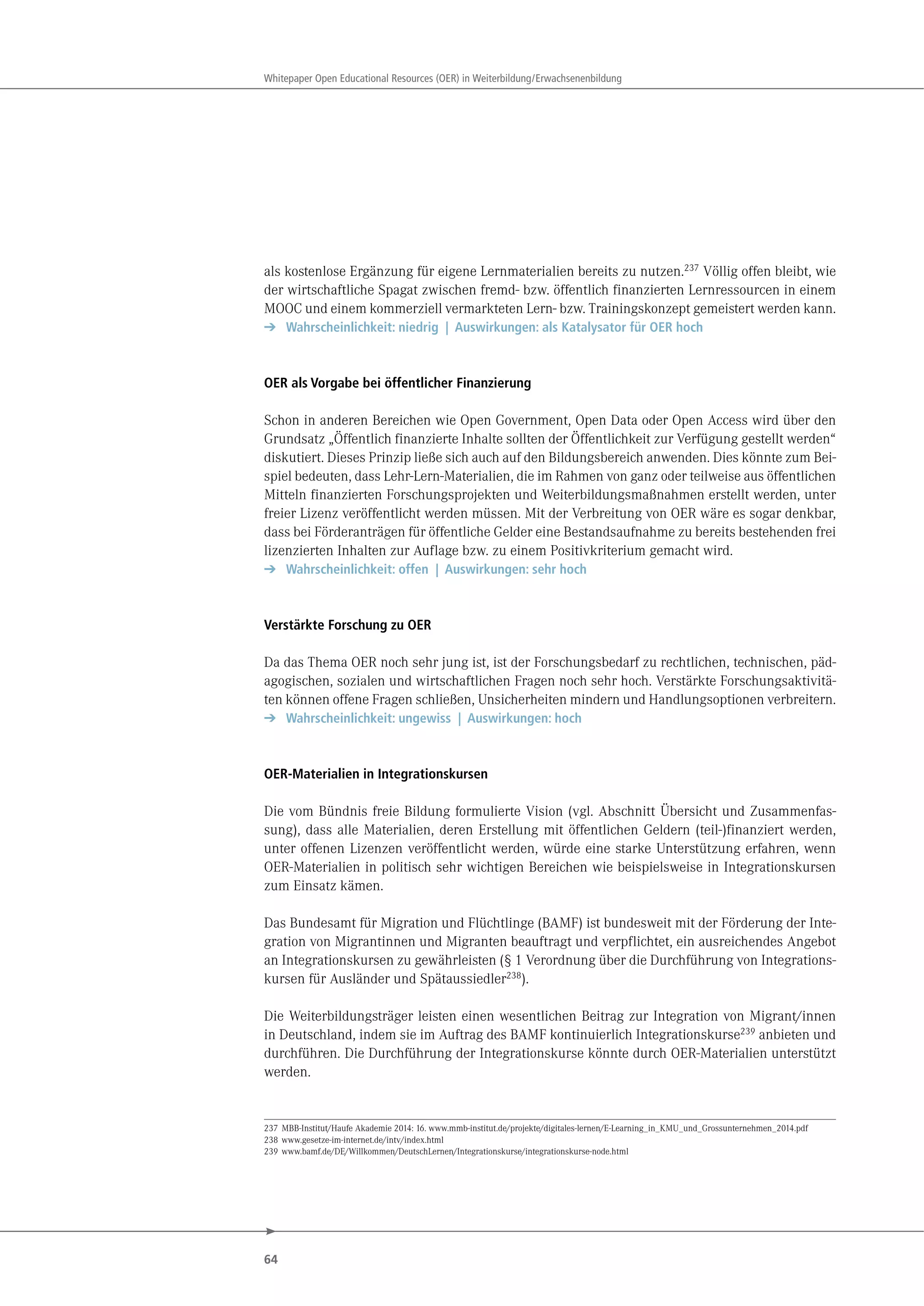64
Whitepaper Open Educational Resources (OER) in Weiterbildung/Erwachsenenbildung
als kostenlose Ergänzung für eigene Lernmaterialien bereits zu nutzen.237
Völlig offen bleibt, wie
der wirtschaftliche Spagat zwischen fremd- bzw. öffentlich finanzierten Lernressourcen in einem
MOOC und einem kommerziell vermarkteten Lern- bzw. Trainingskonzept gemeistert werden kann.
➔ Wahrscheinlichkeit: niedrig | Auswirkungen: als Katalysator für OER hoch
OER als Vorgabe bei öffentlicher Finanzierung
Schon in anderen Bereichen wie Open Government, Open Data oder Open Access wird über den
Grundsatz „Öffentlich finanzierte Inhalte sollten der Öffentlichkeit zur Verfügung gestellt werden“
diskutiert. Dieses Prinzip ließe sich auch auf den Bildungsbereich anwenden. Dies könnte zum Bei-
spiel bedeuten, dass Lehr-Lern-Materialien, die im Rahmen von ganz oder teilweise aus öffentlichen
Mitteln finanzierten Forschungsprojekten und Weiterbildungsmaßnahmen erstellt werden, unter
freier Lizenz veröffentlicht werden müssen. Mit der Verbreitung von OER wäre es sogar denkbar,
dass bei Förderanträgen für öffentliche Gelder eine Bestandsaufnahme zu bereits bestehenden frei
lizenzierten Inhalten zur Auflage bzw. zu einem Positivkriterium gemacht wird.
➔ Wahrscheinlichkeit: offen | Auswirkungen: sehr hoch
Verstärkte Forschung zu OER
Da das Thema OER noch sehr jung ist, ist der Forschungsbedarf zu rechtlichen, technischen, päd-
agogischen, sozialen und wirtschaftlichen Fragen noch sehr hoch. Verstärkte Forschungsaktivitä-
ten können offene Fragen schließen, Unsicherheiten mindern und Handlungsoptionen verbreitern.
➔ Wahrscheinlichkeit: ungewiss | Auswirkungen: hoch
OER-Materialien in Integrationskursen
Die vom Bündnis freie Bildung formulierte Vision (vgl. Abschnitt Übersicht und Zusammenfas-
sung), dass alle Materialien, deren Erstellung mit öffentlichen Geldern (teil-)finanziert werden,
unter offenen Lizenzen veröffentlicht werden, würde eine starke Unterstützung erfahren, wenn
OER-Materialien in politisch sehr wichtigen Bereichen wie beispielsweise in Integrationskursen
zum Einsatz kämen.
Das Bundesamt für Migration und Flüchtlinge (BAMF) ist bundesweit mit der Förderung der Inte-
gration von Migrantinnen und Migranten beauftragt und verpflichtet, ein ausreichendes Angebot
an Integrationskursen zu gewährleisten (§ 1 Verordnung über die Durchführung von Integrations-
kursen für Ausländer und Spätaussiedler238).
Die Weiterbildungsträger leisten einen wesentlichen Beitrag zur Integration von Migrant/innen
in Deutschland, indem sie im Auftrag des BAMF kontinuierlich Integrationskurse239 anbieten und
durchführen. Die Durchführung der Integrationskurse könnte durch OER-Materialien unterstützt
werden.
237 MBB-Institut/Haufe Akademie 2014: 16. www.mmb-institut.de/projekte/digitales-lernen/E-Learning_in_KMU_und_Grossunternehmen_2014.pdf
238 www.gesetze-im-internet.de/intv/index.html
239 www.bamf.de/DE/Willkommen/DeutschLernen/Integrationskurse/integrationskurse-node.html
 