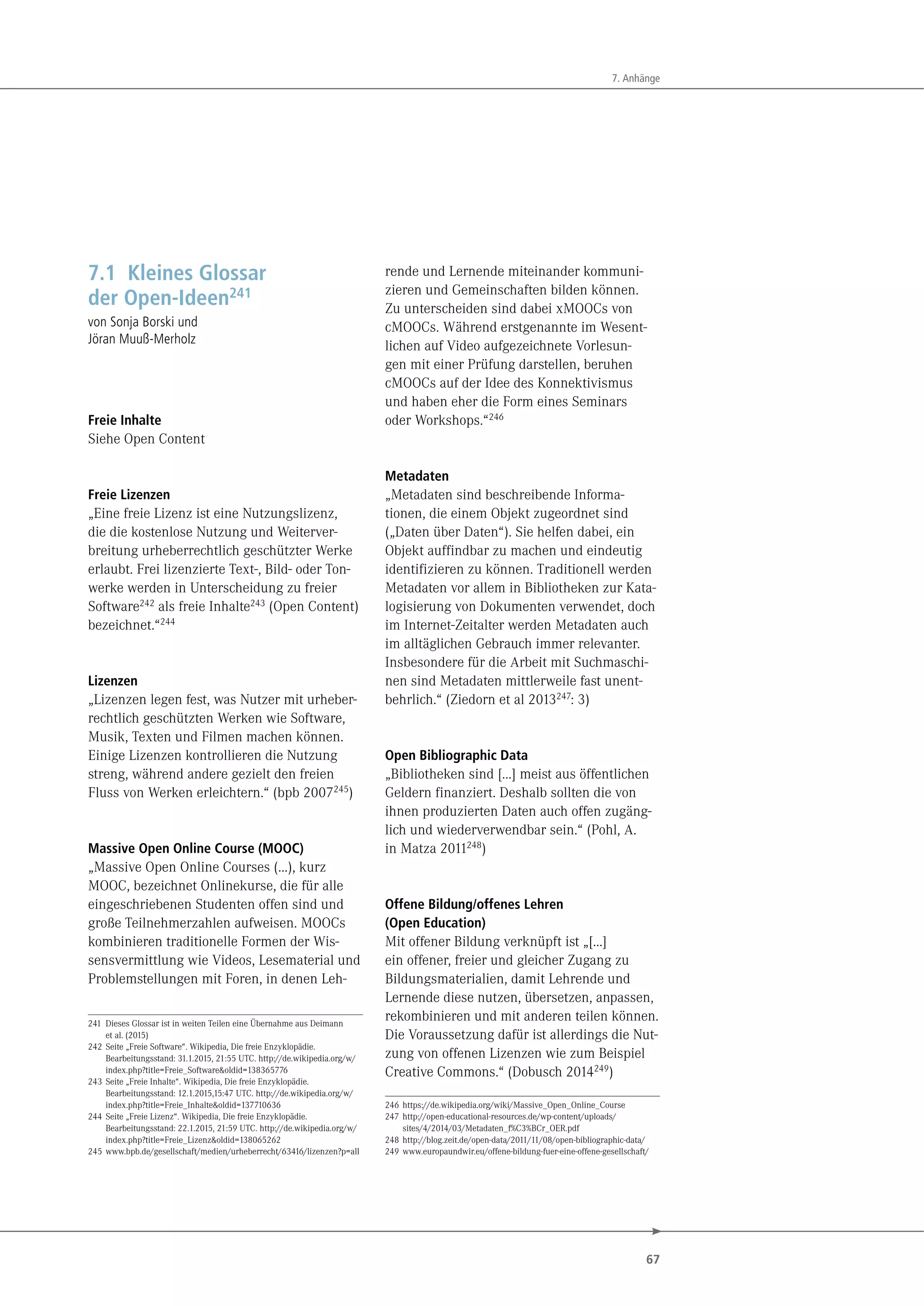 67
7. Anhänge
7.1 Kleines Glossar
der Open-Ideen241
von Sonja Borski und
Jöran Muuß-Merholz
Freie Inhalte
Siehe Open Content
Freie Lizenzen
„Eine freie Lizenz ist eine Nutzungslizenz,
die die kostenlose Nutzung und Weiterver-
breitung urheberrechtlich geschützter Werke
erlaubt. Frei lizenzierte Text-, Bild- oder Ton-
werke werden in Unterscheidung zu freier
Software242 als freie Inhalte243 (Open Content)
bezeichnet.“244
Lizenzen
„Lizenzen legen fest, was Nutzer mit urheber-
rechtlich geschützten Werken wie Software,
Musik, Texten und Filmen machen können.
Einige Lizenzen kontrollieren die Nutzung
streng, während andere gezielt den freien
Fluss von Werken erleichtern.“ (bpb 2007245)
Massive Open Online Course (MOOC)
„Massive Open Online Courses (…), kurz
MOOC, bezeichnet Onlinekurse, die für alle
eingeschriebenen Studenten offen sind und
große Teilnehmerzahlen aufweisen. MOOCs
kombinieren traditionelle Formen der Wis-
sensvermittlung wie Videos, Lesematerial und
Problemstellungen mit Foren, in denen Leh-
241 Dieses Glossar ist in weiten Teilen eine Übernahme aus Deimann
et al. (2015)
242 Seite „Freie Software“. Wikipedia, Die freie Enzyklopädie.
Bearbeitungsstand: 31.1.2015, 21:55 UTC. http://de.wikipedia.org/w/
index.php?title=Freie_Software&oldid=138365776
243 Seite „Freie Inhalte“. Wikipedia, Die freie Enzyklopädie.
Bearbeitungsstand: 12.1.2015,15:47 UTC. http://de.wikipedia.org/w/
index.php?title=Freie_Inhalte&oldid=137710636
244 Seite „Freie Lizenz“. Wikipedia, Die freie Enzyklopädie.
Bearbeitungsstand: 22.1.2015, 21:59 UTC. http://de.wikipedia.org/w/
index.php?title=Freie_Lizenz&oldid=138065262
245 www.bpb.de/gesellschaft/medien/urheberrecht/63416/lizenzen?p=all
rende und Lernende miteinander kommuni-
zieren und Gemeinschaften bilden können.
Zu unterscheiden sind dabei xMOOCs von
cMOOCs. Während erstgenannte im Wesent-
lichen auf Video aufgezeichnete Vorlesun-
gen mit einer Prüfung darstellen, beruhen
cMOOCs auf der Idee des Konnektivismus
und haben eher die Form eines Seminars
oder Workshops.“246
Metadaten
„Metadaten sind beschreibende Informa-
tionen, die einem Objekt zugeordnet sind
(„Daten über Daten“). Sie helfen dabei, ein
Objekt auffindbar zu machen und eindeutig
identifizieren zu können. Traditionell werden
Metadaten vor allem in Bibliotheken zur Kata-
logisierung von Dokumenten verwendet, doch
im Internet-Zeitalter werden Metadaten auch
im alltäglichen Gebrauch immer relevanter.
Insbesondere für die Arbeit mit Suchmaschi-
nen sind Metadaten mittlerweile fast unent-
behrlich.“ (Ziedorn et al 2013247: 3)
Open Bibliographic Data
„Bibliotheken sind […] meist aus öffentlichen
Geldern finanziert. Deshalb sollten die von
ihnen produzierten Daten auch offen zugäng-
lich und wiederverwendbar sein.“ (Pohl, A.
in Matza 2011248)
Offene Bildung/offenes Lehren
(Open Education)
Mit offener Bildung verknüpft ist „[…]
ein offener, freier und gleicher Zugang zu
Bildungsmaterialien, damit Lehrende und
Lernende diese nutzen, übersetzen, anpassen,
rekombinieren und mit anderen teilen können.
Die Voraussetzung dafür ist allerdings die Nut-
zung von offenen Lizenzen wie zum Beispiel
Creative Commons.“ (Dobusch 2014249)
246 https://de.wikipedia.org/wiki/Massive_Open_Online_Course
247 http://open-educational-resources.de/wp-content/uploads/
sites/4/2014/03/Metadaten_f%C3%BCr_OER.pdf
248 http://blog.zeit.de/open-data/2011/11/08/open-bibliographic-data/
249 www.europaundwir.eu/offene-bildung-fuer-eine-offene-gesellschaft/
 