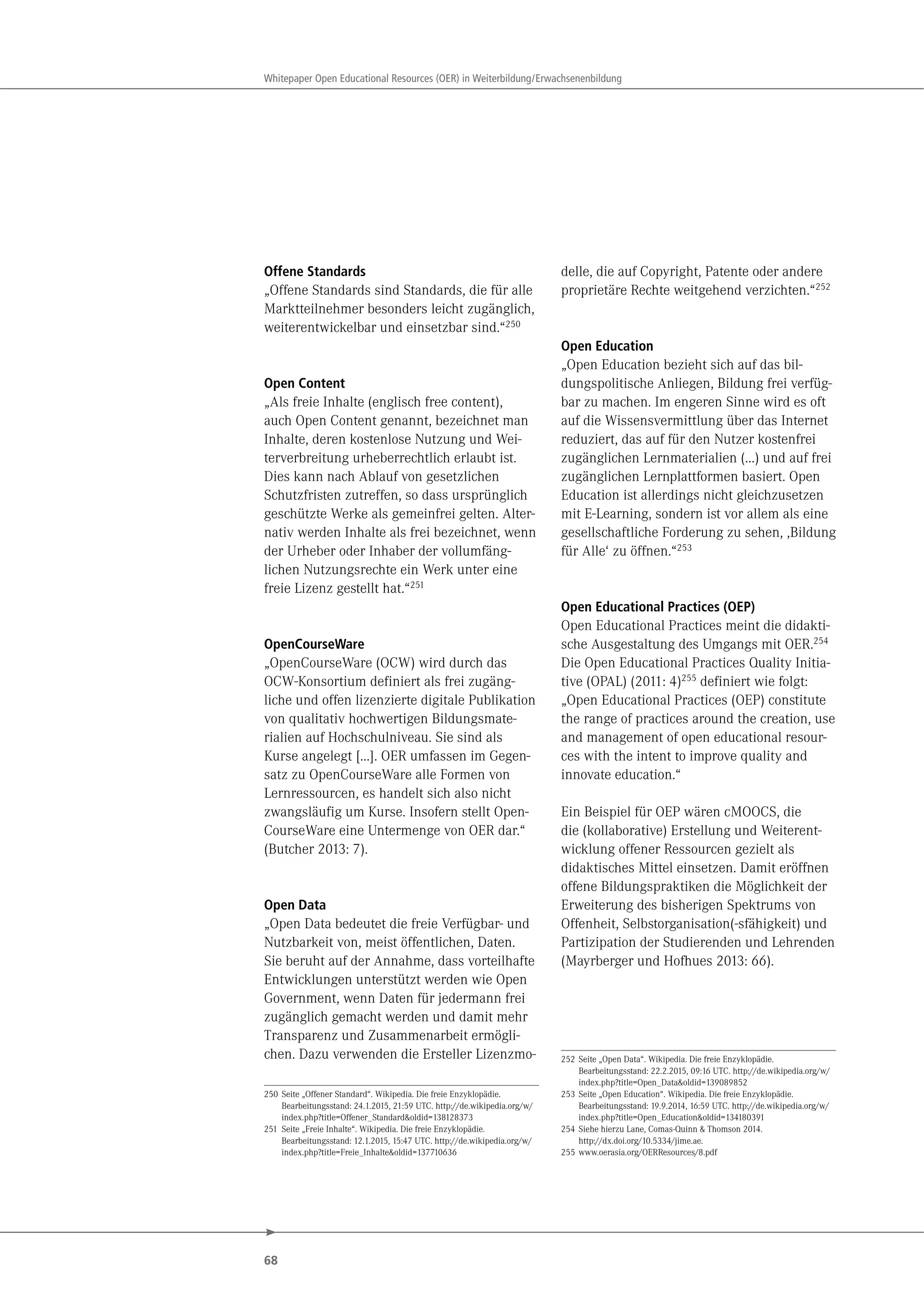 68
Whitepaper Open Educational Resources (OER) in Weiterbildung/Erwachsenenbildung
Offene Standards
„Offene Standards sind Standards, die für alle
Marktteilnehmer besonders leicht zugänglich,
weiterentwickelbar und einsetzbar sind.“250
Open Content
„Als freie Inhalte (englisch free content),
auch Open Content genannt, bezeichnet man
Inhalte, deren kostenlose Nutzung und Wei-
terverbreitung urheberrechtlich erlaubt ist.
Dies kann nach Ablauf von gesetzlichen
Schutzfristen zutreffen, so dass ursprünglich
geschützte Werke als gemeinfrei gelten. Alter-
nativ werden Inhalte als frei bezeichnet, wenn
der Urheber oder Inhaber der vollumfäng-
lichen Nutzungsrechte ein Werk unter eine
freie Lizenz gestellt hat.“251
OpenCourseWare
„OpenCourseWare (OCW) wird durch das
OCW-Konsortium definiert als frei zugäng-
liche und offen lizenzierte digitale Publikation
von qualitativ hochwertigen Bildungsmate-
rialien auf Hochschulniveau. Sie sind als
Kurse angelegt […]. OER umfassen im Gegen-
satz zu OpenCourseWare alle Formen von
Lernressourcen, es handelt sich also nicht
zwangsläufig um Kurse. Insofern stellt Open-
CourseWare eine Untermenge von OER dar.“
(Butcher 2013: 7).
Open Data
„Open Data bedeutet die freie Verfügbar- und
Nutzbarkeit von, meist öffentlichen, Daten.
Sie beruht auf der Annahme, dass vorteilhafte
Entwicklungen unterstützt werden wie Open
Government, wenn Daten für jedermann frei
zugänglich gemacht werden und damit mehr
Transparenz und Zusammenarbeit ermögli-
chen. Dazu verwenden die Ersteller Lizenzmo-
250 Seite „Offener Standard“. Wikipedia. Die freie Enzyklopädie.
Bearbeitungsstand: 24.1.2015, 21:59 UTC. http://de.wikipedia.org/w/
index.php?title=Offener_Standard&oldid=138128373
251 Seite „Freie Inhalte“. Wikipedia. Die freie Enzyklopädie.
Bearbeitungsstand: 12.1.2015, 15:47 UTC. http://de.wikipedia.org/w/
index.php?title=Freie_Inhalte&oldid=137710636
delle, die auf Copyright, Patente oder andere
proprietäre Rechte weitgehend verzichten.“252
Open Education
„Open Education bezieht sich auf das bil-
dungspolitische Anliegen, Bildung frei verfüg-
bar zu machen. Im engeren Sinne wird es oft
auf die Wissensvermittlung über das Internet
reduziert, das auf für den Nutzer kostenfrei
zugänglichen Lernmaterialien (…) und auf frei
zugänglichen Lernplattformen basiert. Open
Education ist allerdings nicht gleichzusetzen
mit E-Learning, sondern ist vor allem als eine
gesellschaftliche Forderung zu sehen, ,Bildung
für Alle‘ zu öffnen.“253
Open Educational Practices (OEP)
Open Educational Practices meint die didakti-
sche Ausgestaltung des Umgangs mit OER.254
Die Open Educational Practices Quality Initia-
tive (OPAL) (2011: 4)255 definiert wie folgt:
„Open Educational Practices (OEP) constitute
the range of practices around the creation, use
and management of open educational resour-
ces with the intent to improve quality and
innovate education.“
Ein Beispiel für OEP wären cMOOCS, die
die (kollaborative) Erstellung und Weiterent-
wicklung offener Ressourcen gezielt als
didaktisches Mittel einsetzen. Damit eröffnen
offene Bildungspraktiken die Möglichkeit der
Erweiterung des bisherigen Spektrums von
Offenheit, Selbstorganisation(-sfähigkeit) und
Partizipation der Studierenden und Lehrenden
(Mayrberger und Hofhues 2013: 66).
252 Seite „Open Data“. Wikipedia. Die freie Enzyklopädie.
Bearbeitungsstand: 22.2.2015, 09:16 UTC. http://de.wikipedia.org/w/
index.php?title=Open_Data&oldid=139089852
253 Seite „Open Education“. Wikipedia. Die freie Enzyklopädie.
Bearbeitungsstand: 19.9.2014, 16:59 UTC. http://de.wikipedia.org/w/
index.php?title=Open_Education&oldid=134180391
254 Siehe hierzu Lane, Comas-Quinn & Thomson 2014.
http://dx.doi.org/10.5334/jime.ae.
255 www.oerasia.org/OERResources/8.pdf
 