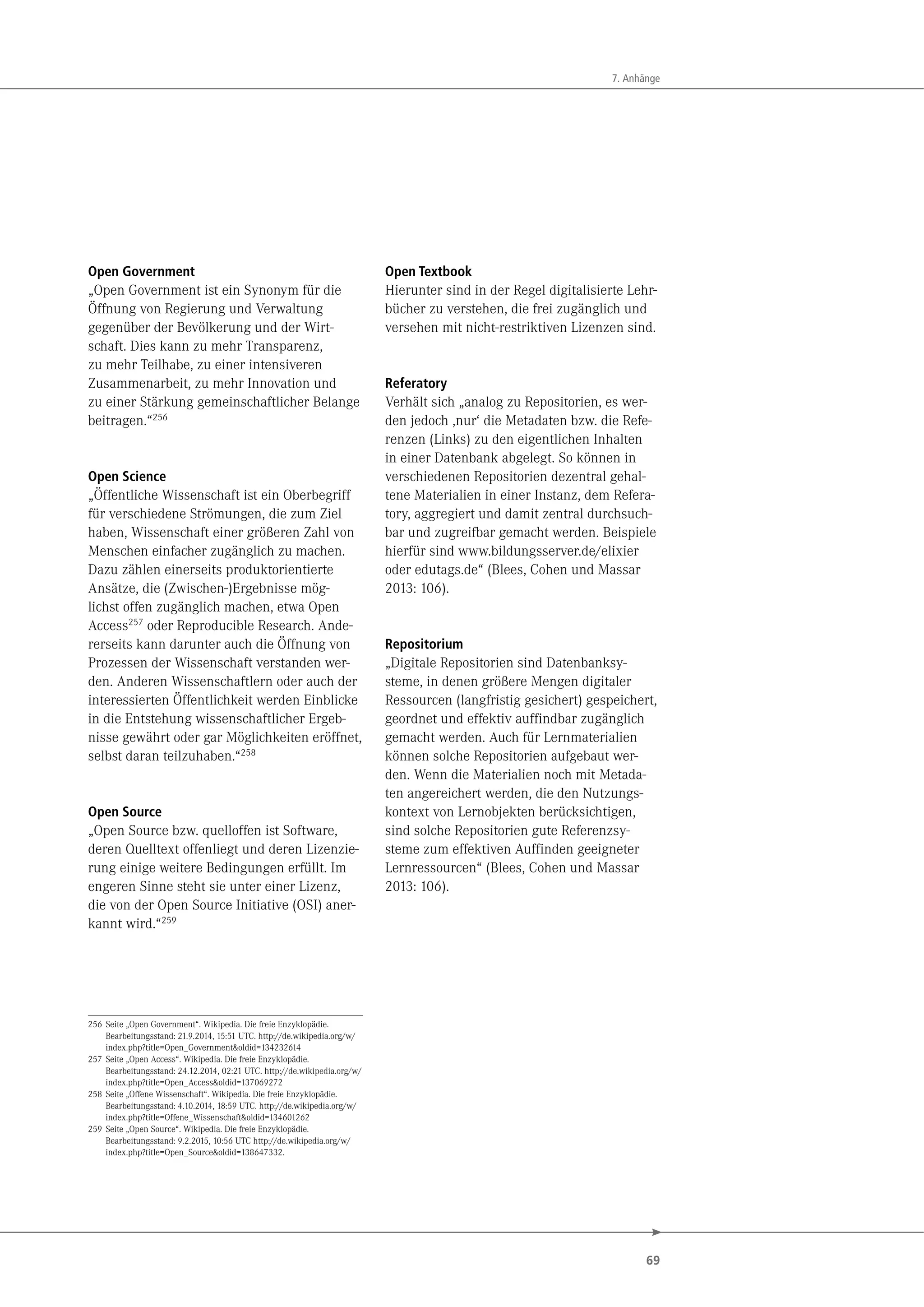 69
7. Anhänge
Open Government
„Open Government ist ein Synonym für die
Öffnung von Regierung und Verwaltung
gegenüber der Bevölkerung und der Wirt-
schaft. Dies kann zu mehr Transparenz,
zu mehr Teilhabe, zu einer intensiveren
Zusammenarbeit, zu mehr Innovation und
zu einer Stärkung gemeinschaftlicher Belange
beitragen.“256
Open Science
„Öffentliche Wissenschaft ist ein Oberbegriff
für verschiedene Strömungen, die zum Ziel
haben, Wissenschaft einer größeren Zahl von
Menschen einfacher zugänglich zu machen.
Dazu zählen einerseits produktorientierte
Ansätze, die (Zwischen-)Ergebnisse mög-
lichst offen zugänglich machen, etwa Open
Access257 oder Reproducible Research. Ande-
rerseits kann darunter auch die Öffnung von
Prozessen der Wissenschaft verstanden wer-
den. Anderen Wissenschaftlern oder auch der
interessierten Öffentlichkeit werden Einblicke
in die Entstehung wissenschaftlicher Ergeb-
nisse gewährt oder gar Möglichkeiten eröffnet,
selbst daran teilzuhaben.“258
Open Source
„Open Source bzw. quelloffen ist Software,
deren Quelltext offenliegt und deren Lizenzie-
rung einige weitere Bedingungen erfüllt. Im
engeren Sinne steht sie unter einer Lizenz,
die von der Open Source Initiative (OSI) aner-
kannt wird.“259
256 Seite „Open Government“. Wikipedia. Die freie Enzyklopädie.
Bearbeitungsstand: 21.9.2014, 15:51 UTC. http://de.wikipedia.org/w/
index.php?title=Open_Government&oldid=134232614
257 Seite „Open Access“. Wikipedia. Die freie Enzyklopädie.
Bearbeitungsstand: 24.12.2014, 02:21 UTC. http://de.wikipedia.org/w/
index.php?title=Open_Access&oldid=137069272
258 Seite „Offene Wissenschaft“. Wikipedia. Die freie Enzyklopädie.
Bearbeitungsstand: 4.10.2014, 18:59 UTC. http://de.wikipedia.org/w/
index.php?title=Offene_Wissenschaft&oldid=134601262
259 Seite „Open Source“. Wikipedia. Die freie Enzyklopädie.
Bearbeitungsstand: 9.2.2015, 10:56 UTC http://de.wikipedia.org/w/
index.php?title=Open_Source&oldid=138647332.
Open Textbook
Hierunter sind in der Regel digitalisierte Lehr-
bücher zu verstehen, die frei zugänglich und
versehen mit nicht-restriktiven Lizenzen sind.
Referatory
Verhält sich „analog zu Repositorien, es wer-
den jedoch ,nur‘ die Metadaten bzw. die Refe-
renzen (Links) zu den eigentlichen Inhalten
in einer Datenbank abgelegt. So können in
verschiedenen Repositorien dezentral gehal-
tene Materialien in einer Instanz, dem Refera-
tory, aggregiert und damit zentral durchsuch-
bar und zugreifbar gemacht werden. Beispiele
hierfür sind www.bildungsserver.de/elixier
oder edutags.de“ (Blees, Cohen und Massar
2013: 106).
Repositorium
„Digitale Repositorien sind Datenbanksy-
steme, in denen größere Mengen digitaler
Ressourcen (langfristig gesichert) gespeichert,
geordnet und effektiv auffindbar zugänglich
gemacht werden. Auch für Lernmaterialien
können solche Repositorien aufgebaut wer-
den. Wenn die Materialien noch mit Metada-
ten angereichert werden, die den Nutzungs-
kontext von Lernobjekten berücksichtigen,
sind solche Repositorien gute Referenzsy-
steme zum effektiven Auffinden geeigneter
Lernressourcen“ (Blees, Cohen und Massar
2013: 106).
 