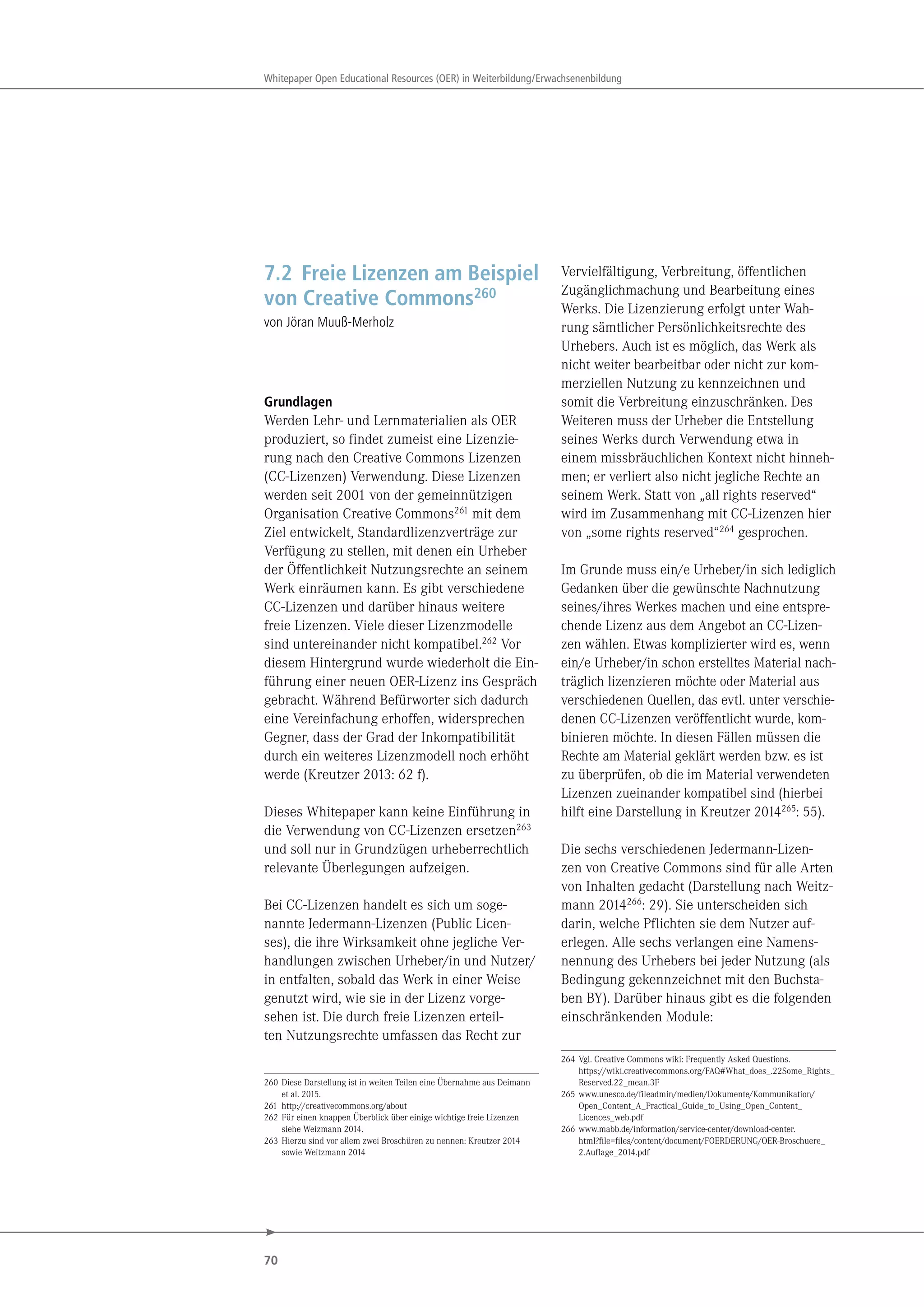 70
Whitepaper Open Educational Resources (OER) in Weiterbildung/Erwachsenenbildung
7.2 Freie Lizenzen am Beispiel
von Creative Commons260
von Jöran Muuß-Merholz
Grundlagen
Werden Lehr- und Lernmaterialien als OER
produziert, so findet zumeist eine Lizenzie-
rung nach den Creative Commons Lizenzen
(CC-Lizenzen) Verwendung. Diese Lizenzen
werden seit 2001 von der gemeinnützigen
Organisation Creative Commons261 mit dem
Ziel entwickelt, Standardlizenzverträge zur
Verfügung zu stellen, mit denen ein Urheber
der Öffentlichkeit Nutzungsrechte an seinem
Werk einräumen kann. Es gibt verschiedene
CC-Lizenzen und darüber hinaus weitere
freie Lizenzen. Viele dieser Lizenzmodelle
sind untereinander nicht kompatibel.262 Vor
diesem Hintergrund wurde wiederholt die Ein-
führung einer neuen OER-Lizenz ins Gespräch
gebracht. Während Befürworter sich dadurch
eine Vereinfachung erhoffen, widersprechen
Gegner, dass der Grad der Inkompatibilität
durch ein weiteres Lizenzmodell noch erhöht
werde (Kreutzer 2013: 62 f).
Dieses Whitepaper kann keine Einführung in
die Verwendung von CC-Lizenzen ersetzen263
und soll nur in Grundzügen urheberrechtlich
relevante Überlegungen aufzeigen.
Bei CC-Lizenzen handelt es sich um soge-
nannte Jedermann-Lizenzen (Public Licen-
ses), die ihre Wirksamkeit ohne jegliche Ver-
handlungen zwischen Urheber/in und Nutzer/
in entfalten, sobald das Werk in einer Weise
genutzt wird, wie sie in der Lizenz vorge-
sehen ist. Die durch freie Lizenzen erteil-
ten Nutzungsrechte umfassen das Recht zur
260 Diese Darstellung ist in weiten Teilen eine Übernahme aus Deimann
et al. 2015.
261 http://creativecommons.org/about
262 Für einen knappen Überblick über einige wichtige freie Lizenzen
siehe Weizmann 2014.
263 Hierzu sind vor allem zwei Broschüren zu nennen: Kreutzer 2014
sowie Weitzmann 2014
Vervielfältigung, Verbreitung, öffentlichen
Zugänglichmachung und Bearbeitung eines
Werks. Die Lizenzierung erfolgt unter Wah-
rung sämtlicher Persönlichkeitsrechte des
Urhebers. Auch ist es möglich, das Werk als
nicht weiter bearbeitbar oder nicht zur kom-
merziellen Nutzung zu kennzeichnen und
somit die Verbreitung einzuschränken. Des
Weiteren muss der Urheber die Entstellung
seines Werks durch Verwendung etwa in
einem missbräuchlichen Kontext nicht hinneh-
men; er verliert also nicht jegliche Rechte an
seinem Werk. Statt von „all rights reserved“
wird im Zusammenhang mit CC-Lizenzen hier
von „some rights reserved“264 gesprochen.
Im Grunde muss ein/e Urheber/in sich lediglich
Gedanken über die gewünschte Nachnutzung
seines/ihres Werkes machen und eine entspre-
chende Lizenz aus dem Angebot an CC-Lizen-
zen wählen. Etwas komplizierter wird es, wenn
ein/e Urheber/in schon erstelltes Material nach-
träglich lizenzieren möchte oder Material aus
verschiedenen Quellen, das evtl. unter verschie-
denen CC-Lizenzen veröffentlicht wurde, kom-
binieren möchte. In diesen Fällen müssen die
Rechte am Material geklärt werden bzw. es ist
zu überprüfen, ob die im Material verwendeten
Lizenzen zueinander kompatibel sind (hierbei
hilft eine Darstellung in Kreutzer 2014265: 55).
Die sechs verschiedenen Jedermann-Lizen-
zen von Creative Commons sind für alle Arten
von Inhalten gedacht (Darstellung nach Weitz-
mann 2014266: 29). Sie unterscheiden sich
darin, welche Pflichten sie dem Nutzer auf-
erlegen. Alle sechs verlangen eine Namens-
nennung des Urhebers bei jeder Nutzung (als
Bedingung gekennzeichnet mit den Buchsta-
ben BY). Darüber hinaus gibt es die folgenden
einschränkenden Module:
264 Vgl. Creative Commons wiki: Frequently Asked Questions.
https://wiki.creativecommons.org/FAQ#What_does_.22Some_Rights_
Reserved.22_mean.3F
265 www.unesco.de/fileadmin/medien/Dokumente/Kommunikation/
Open_Content_A_Practical_Guide_to_Using_Open_Content_
Licences_web.pdf
266 www.mabb.de/information/service-center/download-center.
html?file=files/content/document/FOERDERUNG/OER-Broschuere_
2.Auflage_2014.pdf
 