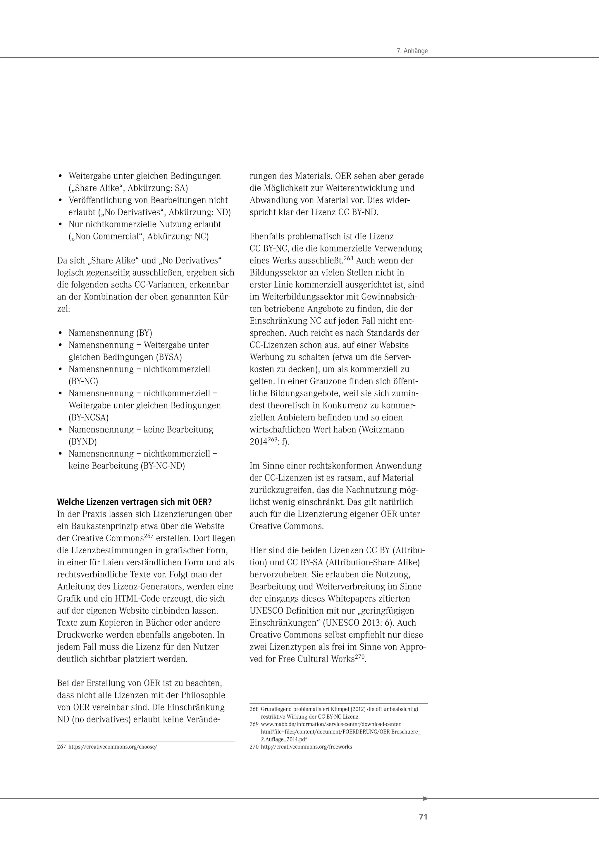 71
7. Anhänge
• Weitergabe unter gleichen Bedingungen
(„Share Alike“, Abkürzung: SA)
• Veröffentlichung von Bearbeitungen nicht
erlaubt („No Derivatives“, Abkürzung: ND)
• Nur nichtkommerzielle Nutzung erlaubt
(„Non Commercial“, Abkürzung: NC)
Da sich „Share Alike“ und „No Derivatives“
logisch gegenseitig ausschließen, ergeben sich
die folgenden sechs CC-Varianten, erkennbar
an der Kombination der oben genannten Kür-
zel:
• Namensnennung (BY)
• Namensnennung – Weitergabe unter
gleichen Bedingungen (BYSA)
• Namensnennung – nichtkommerziell
(BY-NC)
• Namensnennung – nichtkommerziell –
Weitergabe unter gleichen Bedingungen
(BY-NCSA)
• Namensnennung – keine Bearbeitung
(BYND)
• Namensnennung – nichtkommerziell –
keine Bearbeitung (BY-NC-ND)
Welche Lizenzen vertragen sich mit OER?
In der Praxis lassen sich Lizenzierungen über
ein Baukastenprinzip etwa über die Website
der Creative Commons267 erstellen. Dort liegen
die Lizenzbestimmungen in grafischer Form,
in einer für Laien verständlichen Form und als
rechtsverbindliche Texte vor. Folgt man der
Anleitung des Lizenz-Generators, werden eine
Grafik und ein HTML-Code erzeugt, die sich
auf der eigenen Website einbinden lassen.
Texte zum Kopieren in Bücher oder andere
Druckwerke werden ebenfalls angeboten. In
jedem Fall muss die Lizenz für den Nutzer
deutlich sichtbar platziert werden.
Bei der Erstellung von OER ist zu beachten,
dass nicht alle Lizenzen mit der Philosophie
von OER vereinbar sind. Die Einschränkung
ND (no derivatives) erlaubt keine Verände-
267 https://creativecommons.org/choose/
rungen des Materials. OER sehen aber gerade
die Möglichkeit zur Weiterentwicklung und
Abwandlung von Material vor. Dies wider-
spricht klar der Lizenz CC BY-ND.
Ebenfalls problematisch ist die Lizenz
CC BY-NC, die die kommerzielle Verwendung
eines Werks ausschließt.268
Auch wenn der
Bildungssektor an vielen Stellen nicht in
erster Linie kommerziell ausgerichtet ist, sind
im Weiterbildungssektor mit Gewinnabsich-
ten betriebene Angebote zu finden, die der
Einschränkung NC auf jeden Fall nicht ent-
sprechen. Auch reicht es nach Standards der
CC-Lizenzen schon aus, auf einer Website
Werbung zu schalten (etwa um die Server-
kosten zu decken), um als kommerziell zu
gelten. In einer Grauzone finden sich öffent-
liche Bildungsangebote, weil sie sich zumin-
dest theoretisch in Konkurrenz zu kommer-
ziellen Anbietern befinden und so einen
wirtschaftlichen Wert haben (Weitzmann
2014269: f).
Im Sinne einer rechtskonformen Anwendung
der CC-Lizenzen ist es ratsam, auf Material
zurückzugreifen, das die Nachnutzung mög-
lichst wenig einschränkt. Das gilt natürlich
auch für die Lizenzierung eigener OER unter
Creative Commons.
Hier sind die beiden Lizenzen CC BY (Attribu-
tion) und CC BY-SA (Attribution-Share Alike)
hervorzuheben. Sie erlauben die Nutzung,
Bearbeitung und Weiterverbreitung im Sinne
der eingangs dieses Whitepapers zitierten
UNESCO-Definition mit nur „geringfügigen
Einschränkungen“ (UNESCO 2013: 6). Auch
Creative Commons selbst empfiehlt nur diese
zwei Lizenztypen als frei im Sinne von Appro-
ved for Free Cultural Works270.
268 Grundlegend problematisiert Klimpel (2012) die oft unbeabsichtigt
restriktive Wirkung der CC BY-NC Lizenz.
269 www.mabb.de/information/service-center/download-center.
html?file=files/content/document/FOERDERUNG/OER-Broschuere_
2.Auflage_2014.pdf
270 http://creativecommons.org/freeworks
 