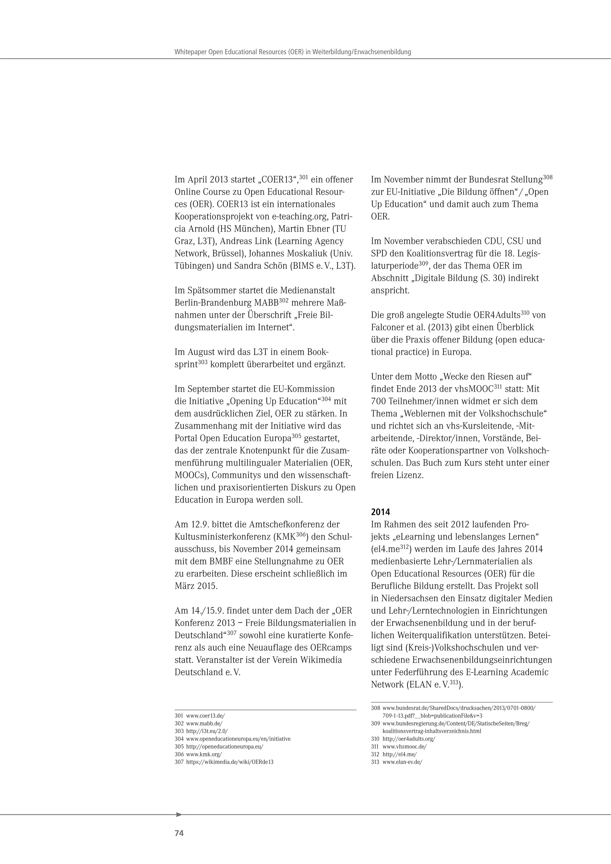 74
Whitepaper Open Educational Resources (OER) in Weiterbildung/Erwachsenenbildung
Im April 2013 startet „COER13“,301
ein offener
Online Course zu Open Educational Resour-
ces (OER). COER13 ist ein internationales
Kooperationsprojekt von e-teaching.org, Patri-
cia Arnold (HS München), Martin Ebner (TU
Graz, L3T), Andreas Link (Learning Agency
Network, Brüssel), Johannes Moskaliuk (Univ.
Tübingen) und Sandra Schön (BIMS e.V., L3T).
Im Spätsommer startet die Medienanstalt
Berlin-Brandenburg MABB302
mehrere Maß-
nahmen unter der Überschrift „Freie Bil-
dungsmaterialien im Internet“.
Im August wird das L3T in einem Book-
sprint303 komplett überarbeitet und ergänzt.
Im September startet die EU-Kommission
die Initiative „Opening Up Education“304 mit
dem ausdrücklichen Ziel, OER zu stärken. In
Zusammenhang mit der Initiative wird das
Portal Open Education Europa305 gestartet,
das der zentrale Knotenpunkt für die Zusam-
menführung multilingualer Materialien (OER,
MOOCs), Communitys und den wissenschaft-
lichen und praxisorientierten Diskurs zu Open
Education in Europa werden soll.
Am 12.9. bittet die Amtschefkonferenz der
Kultusministerkonferenz (KMK306) den Schul-
ausschuss, bis November 2014 gemeinsam
mit dem BMBF eine Stellungnahme zu OER
zu erarbeiten. Diese erscheint schließlich im
März 2015.
Am 14./15.9. findet unter dem Dach der „OER
Konferenz 2013 – Freie Bildungsmaterialien in
Deutschland“307 sowohl eine kuratierte Konfe-
renz als auch eine Neuauflage des OERcamps
statt. Veranstalter ist der Verein Wikimedia
Deutschland e.V.
301 www.coer13.de/
302 www.mabb.de/
303 http://l3t.eu/2.0/
304 www.openeducationeuropa.eu/en/initiative
305 http://openeducationeuropa.eu/
306 www.kmk.org/
307 https://wikimedia.de/wiki/OERde13
Im November nimmt der Bundesrat Stellung308
zur EU-Initiative „Die Bildung öffnen“/„Open
Up Education“ und damit auch zum Thema
OER.
Im November verabschieden CDU, CSU und
SPD den Koalitionsvertrag für die 18. Legis-
laturperiode309
, der das Thema OER im
Abschnitt „Digitale Bildung (S. 30) indirekt
anspricht.
Die groß angelegte Studie OER4Adults310
von
Falconer et al. (2013) gibt einen Überblick
über die Praxis offener Bildung (open educa-
tional practice) in Europa.
Unter dem Motto „Wecke den Riesen auf“
findet Ende 2013 der vhsMOOC311 statt: Mit
700 Teilnehmer/innen widmet er sich dem
Thema „Weblernen mit der Volkshochschule“
und richtet sich an vhs-Kursleitende, -Mit-
arbeitende, -Direktor/innen, Vorstände, Bei-
räte oder Kooperationspartner von Volkshoch-
schulen. Das Buch zum Kurs steht unter einer
freien Lizenz.
2014
Im Rahmen des seit 2012 laufenden Pro-
jekts „eLearning und lebenslanges Lernen“
(el4.me312) werden im Laufe des Jahres 2014
medienbasierte Lehr-/Lernmaterialien als
Open Educational Resources (OER) für die
Berufliche Bildung erstellt. Das Projekt soll
in Niedersachsen den Einsatz digitaler Medien
und Lehr-/Lerntechnologien in Einrichtungen
der Erwachsenenbildung und in der beruf-
lichen Weiterqualifikation unterstützen. Betei-
ligt sind (Kreis-)Volkshochschulen und ver-
schiedene Erwachsenenbildungseinrichtungen
unter Federführung des E-Learning Academic
Network (ELAN e.V.313).
308 www.bundesrat.de/SharedDocs/drucksachen/2013/0701-0800/
709-1-13.pdf?__blob=publicationFile&v=3
309 www.bundesregierung.de/Content/DE/StatischeSeiten/Breg/
koalitionsvertrag-inhaltsverzeichnis.html
310 http://oer4adults.org/
311 www.vhsmooc.de/
312 http://el4.me/
313 www.elan-ev.de/
 