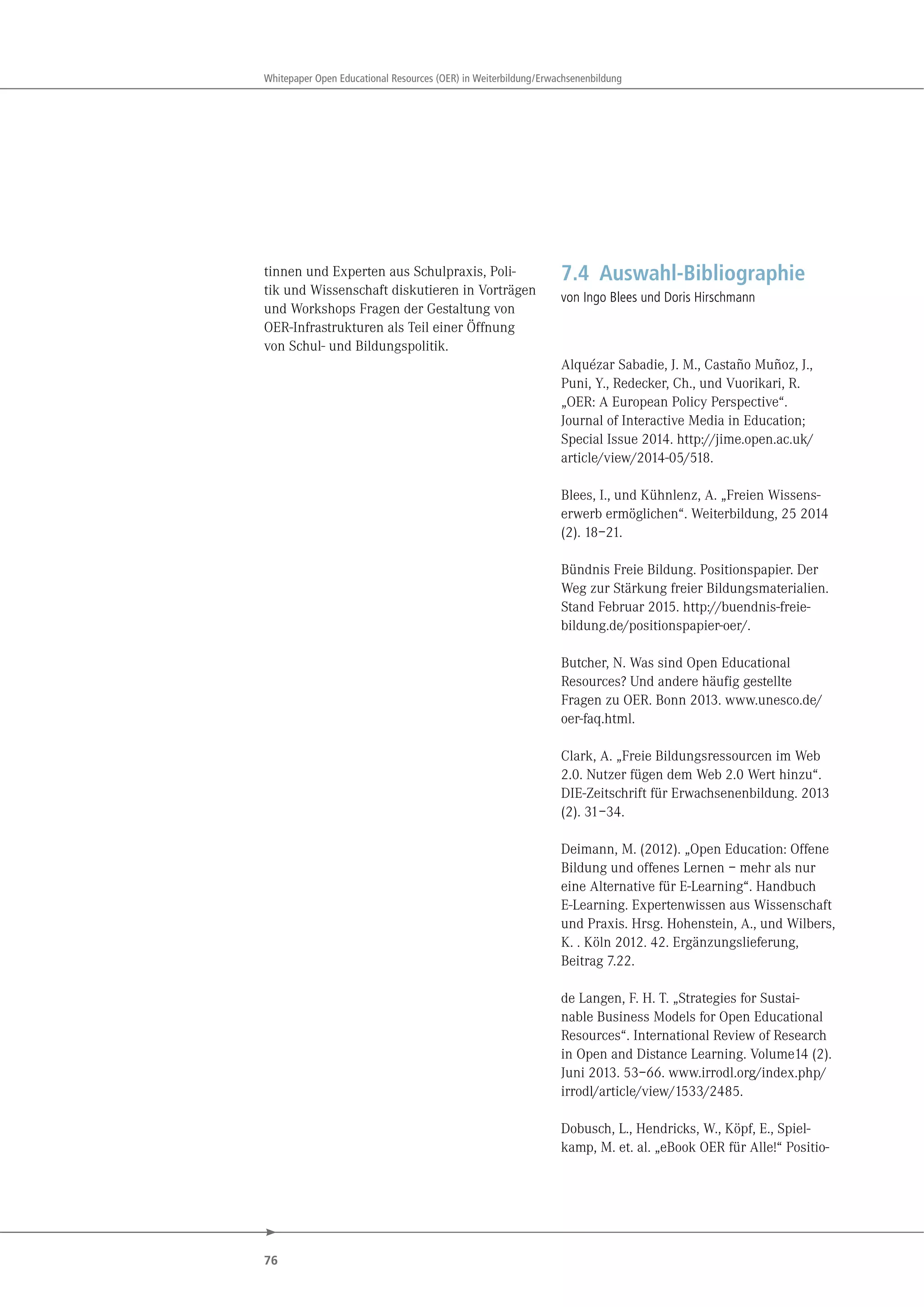 76
Whitepaper Open Educational Resources (OER) in Weiterbildung/Erwachsenenbildung
tinnen und Experten aus Schulpraxis, Poli-
tik und Wissenschaft diskutieren in Vorträgen
und Workshops Fragen der Gestaltung von
OER-Infrastrukturen als Teil einer Öffnung
von Schul- und Bildungspolitik.
7.4 Auswahl-Bibliographie
von Ingo Blees und Doris Hirschmann
Alquézar Sabadie, J. M., Castaño Muñoz, J.,
Puni, Y., Redecker, Ch., und Vuorikari, R.
„OER: A European Policy Perspective“.
Journal of Interactive Media in Education;
Special Issue 2014. http://jime.open.ac.uk/
article/view/2014-05/518.
Blees, I., und Kühnlenz, A. „Freien Wissens-
erwerb ermöglichen“. Weiterbildung, 25 2014
(2). 18–21.
Bündnis Freie Bildung. Positionspapier. Der
Weg zur Stärkung freier Bildungsmaterialien.
Stand Februar 2015. http://buendnis-freie-
bildung.de/positionspapier-oer/.
Butcher, N. Was sind Open Educational
Resources? Und andere häufig gestellte
Fragen zu OER. Bonn 2013. www.unesco.de/
oer-faq.html.
Clark, A. „Freie Bildungsressourcen im Web
2.0. Nutzer fügen dem Web 2.0 Wert hinzu“.
DIE-Zeitschrift für Erwachsenenbildung. 2013
(2). 31–34.
Deimann, M. (2012). „Open Education: Offene
Bildung und offenes Lernen – mehr als nur
eine Alternative für E-Learning“. Handbuch
E-Learning. Expertenwissen aus Wissenschaft
und Praxis. Hrsg. Hohenstein, A., und Wilbers,
K. . Köln 2012. 42. Ergänzungslieferung,
Beitrag 7.22.
de Langen, F. H. T. „Strategies for Sustai-
nable Business Models for Open Educational
Resources“. International Review of Research
in Open and Distance Learning. Volume14 (2).
Juni 2013. 53–66. www.irrodl.org/index.php/
irrodl/article/view/1533/2485.
Dobusch, L., Hendricks, W., Köpf, E., Spiel-
kamp, M. et. al. „eBook OER für Alle!“ Positio-
 