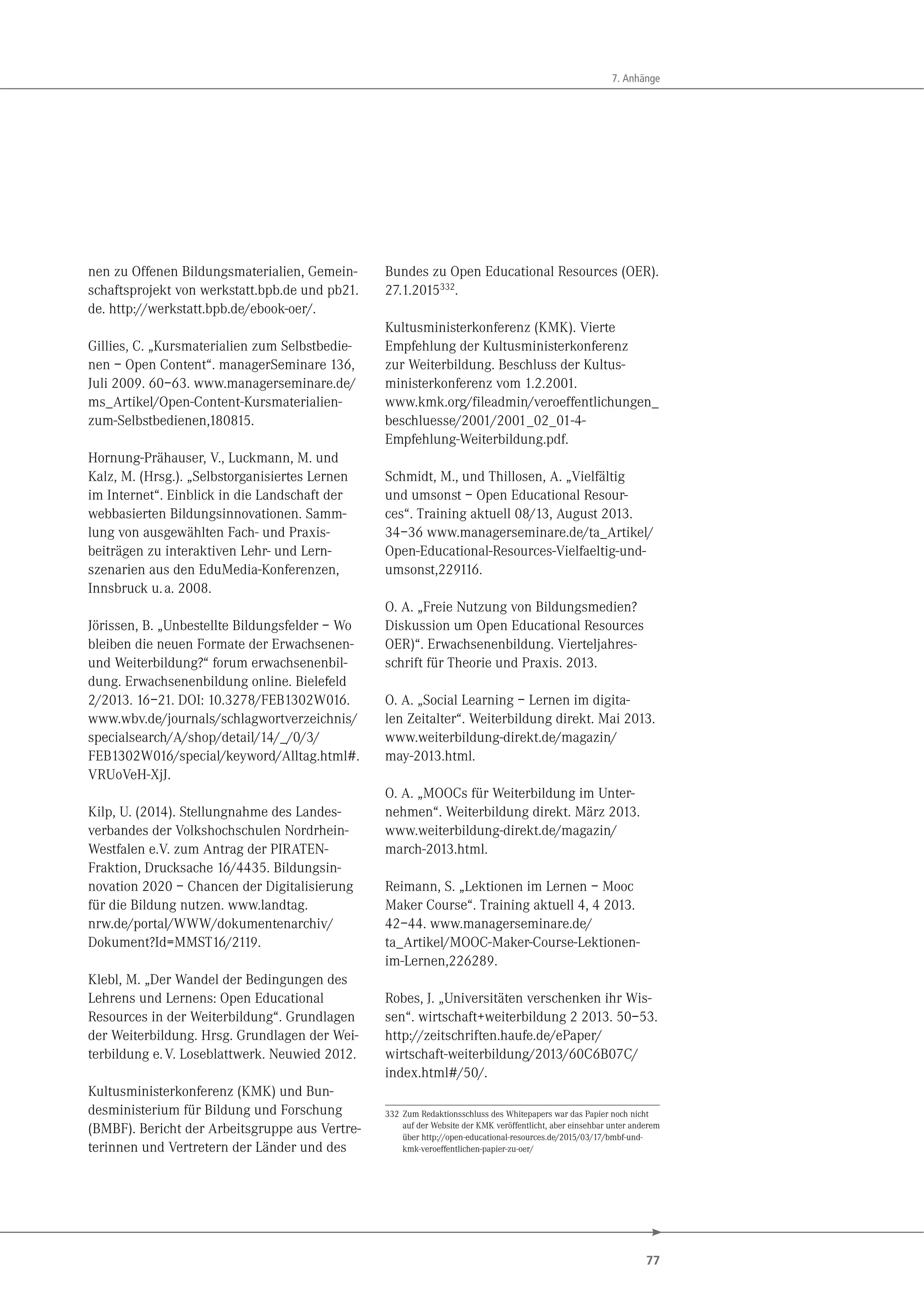 77
7. Anhänge
nen zu Offenen Bildungsmaterialien, Gemein-
schaftsprojekt von werkstatt.bpb.de und pb21.
de. http://werkstatt.bpb.de/ebook-oer/.
Gillies, C. „Kursmaterialien zum Selbstbedie-
nen – Open Content“. managerSeminare 136,
Juli 2009. 60–63. www.managerseminare.de/
ms_Artikel/Open-Content-Kursmaterialien-
zum-Selbstbedienen,180815.
Hornung-Prähauser, V., Luckmann, M. und
Kalz, M. (Hrsg.). „Selbstorganisiertes Lernen
im Internet“. Einblick in die Landschaft der
webbasierten Bildungsinnovationen. Samm-
lung von ausgewählten Fach- und Praxis-
beiträgen zu interaktiven Lehr- und Lern-
szenarien aus den EduMedia-Konferenzen,
Innsbruck u.a. 2008.
Jörissen, B. „Unbestellte Bildungsfelder – Wo
bleiben die neuen Formate der Erwachsenen-
und Weiterbildung?“ forum erwachsenenbil-
dung. Erwachsenenbildung online. Bielefeld
2/2013. 16–21. DOI: 10.3278/FEB1302W016.
www.wbv.de/journals/schlagwortverzeichnis/
specialsearch/A/shop/detail/14/_/0/3/
FEB1302W016/special/keyword/Alltag.html#.
VRUoVeH-XjJ.
Kilp, U. (2014). Stellungnahme des Landes-
verbandes der Volkshochschulen Nordrhein-
Westfalen e.V. zum Antrag der PIRATEN-
Fraktion, Drucksache 16/4435. Bildungsin-
novation 2020 – Chancen der Digitalisierung
für die Bildung nutzen. www.landtag.
nrw.de/portal/WWW/dokumentenarchiv/
Dokument?Id=MMST16/2119.
Klebl, M. „Der Wandel der Bedingungen des
Lehrens und Lernens: Open Educational
Resources in der Weiterbildung“. Grundlagen
der Weiterbildung. Hrsg. Grundlagen der Wei-
terbildung e.V. Loseblattwerk. Neuwied 2012.
Kultusministerkonferenz (KMK) und Bun-
desministerium für Bildung und Forschung
(BMBF). Bericht der Arbeitsgruppe aus Vertre-
terinnen und Vertretern der Länder und des
Bundes zu Open Educational Resources (OER).
27.1.2015332
.
Kultusministerkonferenz (KMK). Vierte
Empfehlung der Kultusministerkonferenz
zur Weiterbildung. Beschluss der Kultus-
ministerkonferenz vom 1.2.2001.
www.kmk.org/fileadmin/veroeffentlichungen_
beschluesse/2001/2001_02_01-4-
Empfehlung-Weiterbildung.pdf.
Schmidt, M., und Thillosen, A. „Vielfältig
und umsonst – Open Educational Resour-
ces“. Training aktuell 08/13, August 2013.
34–36 www.managerseminare.de/ta_Artikel/
Open-Educational-Resources-Vielfaeltig-und-
umsonst,229116.
O. A. „Freie Nutzung von Bildungsmedien?
Diskussion um Open Educational Resources
OER)“. Erwachsenenbildung. Vierteljahres-
schrift für Theorie und Praxis. 2013.
O. A. „Social Learning – Lernen im digita-
len Zeitalter“. Weiterbildung direkt. Mai 2013.
www.weiterbildung-direkt.de/magazin/
may-2013.html.
O. A. „MOOCs für Weiterbildung im Unter-
nehmen“. Weiterbildung direkt. März 2013.
www.weiterbildung-direkt.de/magazin/
march-2013.html.
Reimann, S. „Lektionen im Lernen – Mooc
Maker Course“. Training aktuell 4, 4 2013.
42–44. www.managerseminare.de/
ta_Artikel/MOOC-Maker-Course-Lektionen-
im-Lernen,226289.
Robes, J. „Universitäten verschenken ihr Wis-
sen“. wirtschaft+weiterbildung 2 2013. 50–53.
http://zeitschriften.haufe.de/ePaper/
wirtschaft-weiterbildung/2013/60C6B07C/
index.html#/50/.
332 Zum Redaktionsschluss des Whitepapers war das Papier noch nicht
auf der Website der KMK veröffentlicht, aber einsehbar unter anderem
über http://open-educational-resources.de/2015/03/17/bmbf-und-
kmk-veroeffentlichen-papier-zu-oer/
 