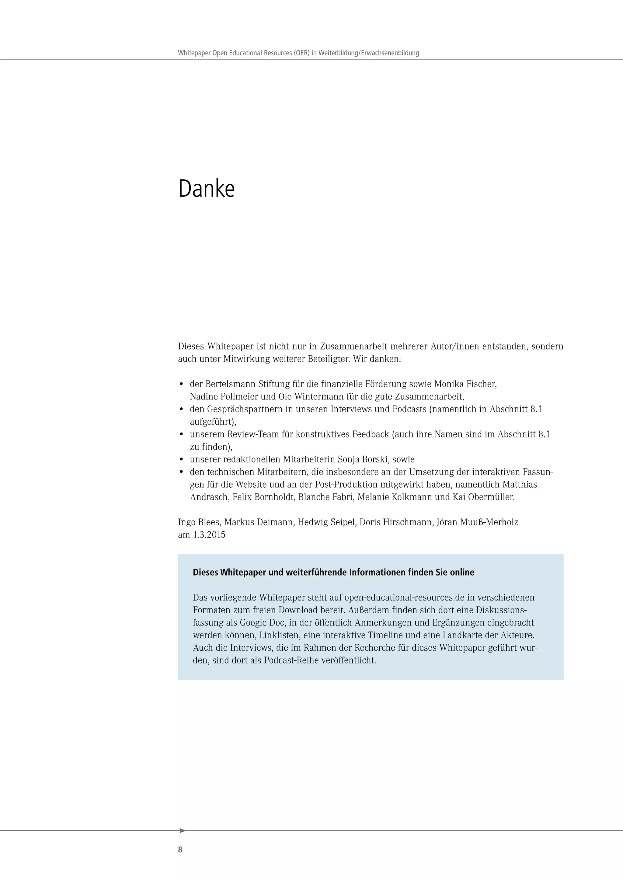 8
Whitepaper Open Educational Resources (OER) in Weiterbildung/Erwachsenenbildung
Danke
Dieses Whitepaper ist nicht nur in Zusammenarbeit mehrerer Autor/innen entstanden, sondern
auch unter Mitwirkung weiterer Beteiligter. Wir danken:
• der Bertelsmann Stiftung für die finanzielle Förderung sowie Monika Fischer,
Nadine Pollmeier und Ole Wintermann für die gute Zusammenarbeit,
• den Gesprächspartnern in unseren Interviews und Podcasts (namentlich in Abschnitt 8.1
aufgeführt),
• unserem Review-Team für konstruktives Feedback (auch ihre Namen sind im Abschnitt 8.1
zu finden),
• unserer redaktionellen Mitarbeiterin Sonja Borski, sowie
• den technischen Mitarbeitern, die insbesondere an der Umsetzung der interaktiven Fassun-
gen für die Website und an der Post-Produktion mitgewirkt haben, namentlich Matthias
Andrasch, Felix Bornholdt, Blanche Fabri, Melanie Kolkmann und Kai Obermüller.
Ingo Blees, Markus Deimann, Hedwig Seipel, Doris Hirschmann, Jöran Muuß-Merholz
am 1.3.2015
Dieses Whitepaper und weiterführende Informationen finden Sie online
Das vorliegende Whitepaper steht auf open-educational-resources.de in verschiedenen
Formaten zum freien Download bereit. Außerdem finden sich dort eine Diskussions-
fassung als Google Doc, in der öffentlich Anmerkungen und Ergänzungen eingebracht
werden können, Linklisten, eine interaktive Timeline und eine Landkarte der Akteure.
Auch die Interviews, die im Rahmen der Recherche für dieses Whitepaper geführt wur-
den, sind dort als Podcast-Reihe veröffentlicht.
 