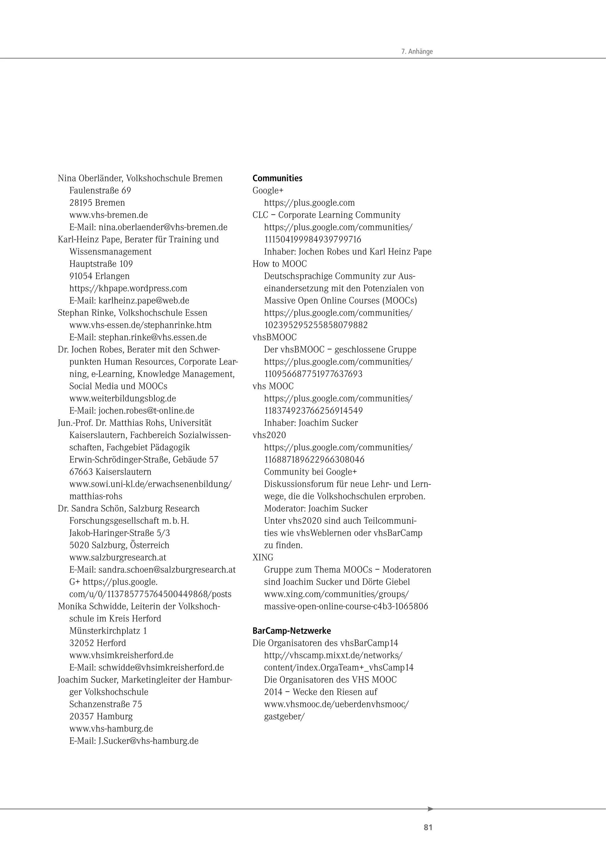 81
7. Anhänge
Nina Oberländer, Volkshochschule Bremen
Faulenstraße 69
28195 Bremen
www.vhs-bremen.de
E-Mail: nina.oberlaender@vhs-bremen.de
Karl-Heinz Pape, Berater für Training und
Wissensmanagement
Hauptstraße 109
91054 Erlangen
https://khpape.wordpress.com
E-Mail: karlheinz.pape@web.de
Stephan Rinke, Volkshochschule Essen
www.vhs-essen.de/stephanrinke.htm
E-Mail: stephan.rinke@vhs.essen.de
Dr. Jochen Robes, Berater mit den Schwer-
punkten Human Resources, Corporate Lear-
ning, e-Learning, Knowledge Management,
Social Media und MOOCs
www.weiterbildungsblog.de
E-Mail: jochen.robes@t-online.de
Jun.-Prof. Dr. Matthias Rohs, Universität
Kaiserslautern, Fachbereich Sozialwissen-
schaften, Fachgebiet Pädagogik
Erwin-Schrödinger-Straße, Gebäude 57
67663 Kaiserslautern
www.sowi.uni-kl.de/erwachsenenbildung/
matthias-rohs
Dr. Sandra Schön, Salzburg Research
Forschungsgesellschaft m.b.H.
Jakob-Haringer-Straße 5/3
5020 Salzburg, Österreich
www.salzburgresearch.at
E-Mail: sandra.schoen@salzburgresearch.at
G+ https://plus.google.
com/u/0/113785775764500449868/posts
Monika Schwidde, Leiterin der Volkshoch-
schule im Kreis Herford
Münsterkirchplatz 1
32052 Herford
www.vhsimkreisherford.de
E-Mail: schwidde@vhsimkreisherford.de
Joachim Sucker, Marketingleiter der Hambur-
ger Volkshochschule
Schanzenstraße 75
20357 Hamburg
www.vhs-hamburg.de
E-Mail: J.Sucker@vhs-hamburg.de
Communities
Google+
https://plus.google.com
CLC – Corporate Learning Community
https://plus.google.com/communities/
111504199984939799716
Inhaber: Jochen Robes und Karl Heinz Pape
How to MOOC
Deutschsprachige Community zur Aus-
einandersetzung mit den Potenzialen von
Massive Open Online Courses (MOOCs)
https://plus.google.com/communities/
102395295255858079882
vhsBMOOC
Der vhsBMOOC – geschlossene Gruppe
https://plus.google.com/communities/
110956687751977637693
vhs MOOC
https://plus.google.com/communities/
118374923766256914549
Inhaber: Joachim Sucker
vhs2020
https://plus.google.com/communities/
116887189622966308046
Community bei Google+
Diskussionsforum für neue Lehr- und Lern-
wege, die die Volkshochschulen erproben.
Moderator: Joachim Sucker
Unter vhs2020 sind auch Teilcommuni-
ties wie vhsWeblernen oder vhsBarCamp
zu finden.
XING
Gruppe zum Thema MOOCs – Moderatoren
sind Joachim Sucker und Dörte Giebel
www.xing.com/communities/groups/
massive-open-online-course-c4b3-1065806
BarCamp-Netzwerke
Die Organisatoren des vhsBarCamp14
http://vhscamp.mixxt.de/networks/
content/index.OrgaTeam+_vhsCamp14
Die Organisatoren des VHS MOOC
2014 – Wecke den Riesen auf
www.vhsmooc.de/ueberdenvhsmooc/
gastgeber/
 