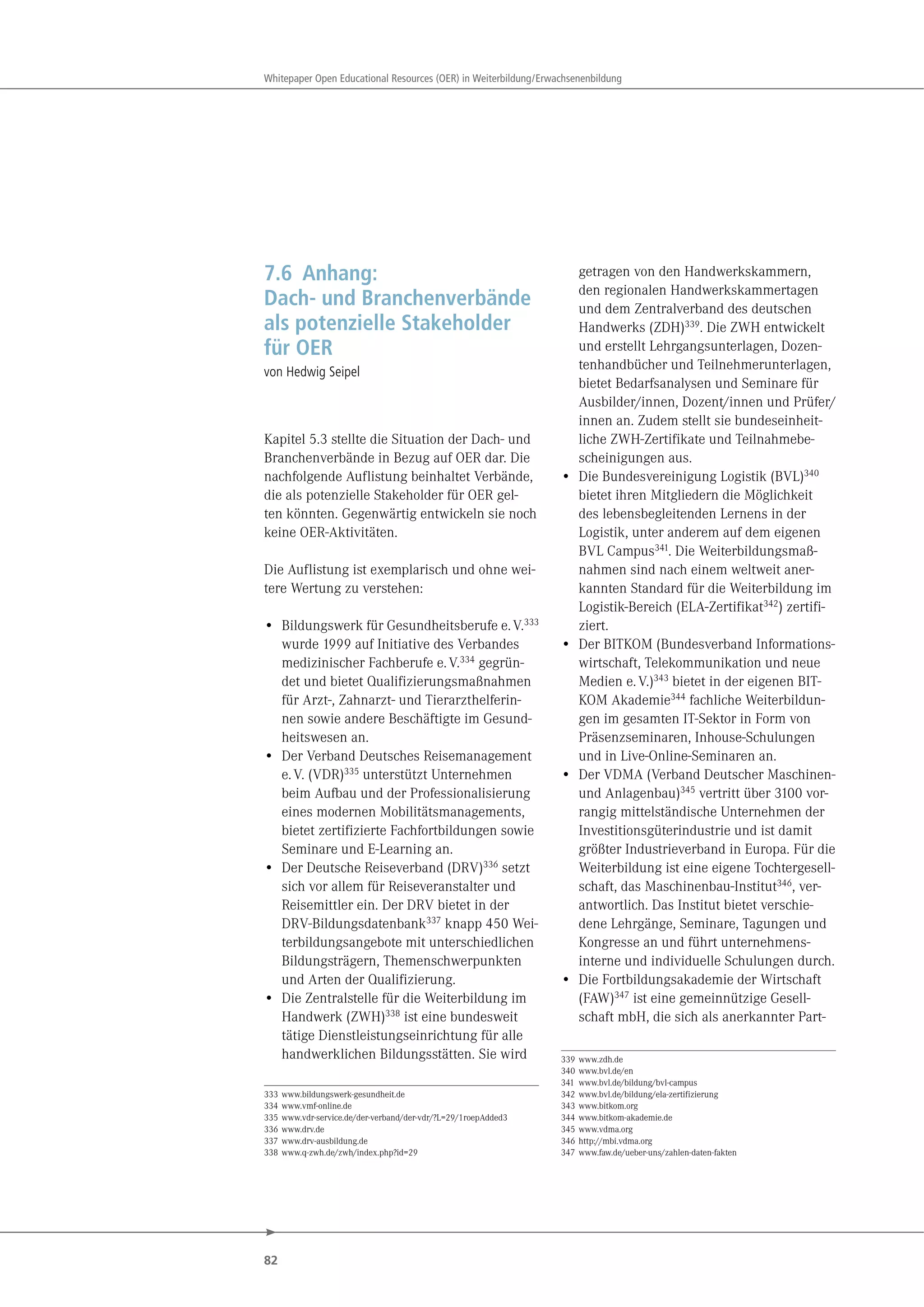 82
Whitepaper Open Educational Resources (OER) in Weiterbildung/Erwachsenenbildung
7.6 Anhang:
Dach- und Branchenverbände
als potenzielle Stakeholder
für OER
von Hedwig Seipel
Kapitel 5.3 stellte die Situation der Dach- und
Branchenverbände in Bezug auf OER dar. Die
nachfolgende Auflistung beinhaltet Verbände,
die als potenzielle Stakeholder für OER gel-
ten könnten. Gegenwärtig entwickeln sie noch
keine OER-Aktivitäten.
Die Auflistung ist exemplarisch und ohne wei-
tere Wertung zu verstehen:
• Bildungswerk für Gesundheitsberufe e.V.333
wurde 1999 auf Initiative des Verbandes
medizinischer Fachberufe e.V.334 gegrün-
det und bietet Qualifizierungsmaßnahmen
für Arzt-, Zahnarzt- und Tierarzthelferin-
nen sowie andere Beschäftigte im Gesund-
heitswesen an.
• Der Verband Deutsches Reisemanagement
e.V. (VDR)335 unterstützt Unternehmen
beim Aufbau und der Professionalisierung
eines modernen Mobilitätsmanagements,
bietet zertifizierte Fachfortbildungen sowie
Seminare und E-Learning an.
• Der Deutsche Reiseverband (DRV)336 setzt
sich vor allem für Reiseveranstalter und
Reisemittler ein. Der DRV bietet in der
DRV-Bildungsdatenbank337 knapp 450 Wei-
terbildungsangebote mit unterschiedlichen
Bildungsträgern, Themenschwerpunkten
und Arten der Qualifizierung.
• Die Zentralstelle für die Weiterbildung im
Handwerk (ZWH)338 ist eine bundesweit
tätige Dienstleistungseinrichtung für alle
handwerklichen Bildungsstätten. Sie wird
333 www.bildungswerk-gesundheit.de
334 www.vmf-online.de
335 www.vdr-service.de/der-verband/der-vdr/?L=29/1roepAdded3
336 www.drv.de
337 www.drv-ausbildung.de
338 www.q-zwh.de/zwh/index.php?id=29
getragen von den Handwerkskammern,
den regionalen Handwerkskammertagen
und dem Zentralverband des deutschen
Handwerks (ZDH)339
. Die ZWH entwickelt
und erstellt Lehrgangsunterlagen, Dozen-
tenhandbücher und Teilnehmerunterlagen,
bietet Bedarfsanalysen und Seminare für
Ausbilder/innen, Dozent/innen und Prüfer/
innen an. Zudem stellt sie bundeseinheit-
liche ZWH-Zertifikate und Teilnahmebe-
scheinigungen aus.
• Die Bundesvereinigung Logistik (BVL)340
bietet ihren Mitgliedern die Möglichkeit
des lebensbegleitenden Lernens in der
Logistik, unter anderem auf dem eigenen
BVL Campus341. Die Weiterbildungsmaß-
nahmen sind nach einem weltweit aner-
kannten Standard für die Weiterbildung im
Logistik-Bereich (ELA-Zertifikat342) zertifi-
ziert.
• Der BITKOM (Bundesverband Informations-
wirtschaft, Telekommunikation und neue
Medien e.V.)343 bietet in der eigenen BIT-
KOM Akademie344 fachliche Weiterbildun-
gen im gesamten IT-Sektor in Form von
Präsenzseminaren, Inhouse-Schulungen
und in Live-Online-Seminaren an.
• Der VDMA (Verband Deutscher Maschinen-
und Anlagenbau)345 vertritt über 3100 vor-
rangig mittelständische Unternehmen der
Investitionsgüterindustrie und ist damit
größter Industrieverband in Europa. Für die
Weiterbildung ist eine eigene Tochtergesell-
schaft, das Maschinenbau-Institut346, ver-
antwortlich. Das Institut bietet verschie-
dene Lehrgänge, Seminare, Tagungen und
Kongresse an und führt unternehmens-
interne und individuelle Schulungen durch.
• Die Fortbildungsakademie der Wirtschaft
(FAW)347 ist eine gemeinnützige Gesell-
schaft mbH, die sich als anerkannter Part-
339 www.zdh.de
340 www.bvl.de/en
341 www.bvl.de/bildung/bvl-campus
342 www.bvl.de/bildung/ela-zertifizierung
343 www.bitkom.org
344 www.bitkom-akademie.de
345 www.vdma.org
346 http://mbi.vdma.org
347 www.faw.de/ueber-uns/zahlen-daten-fakten
 