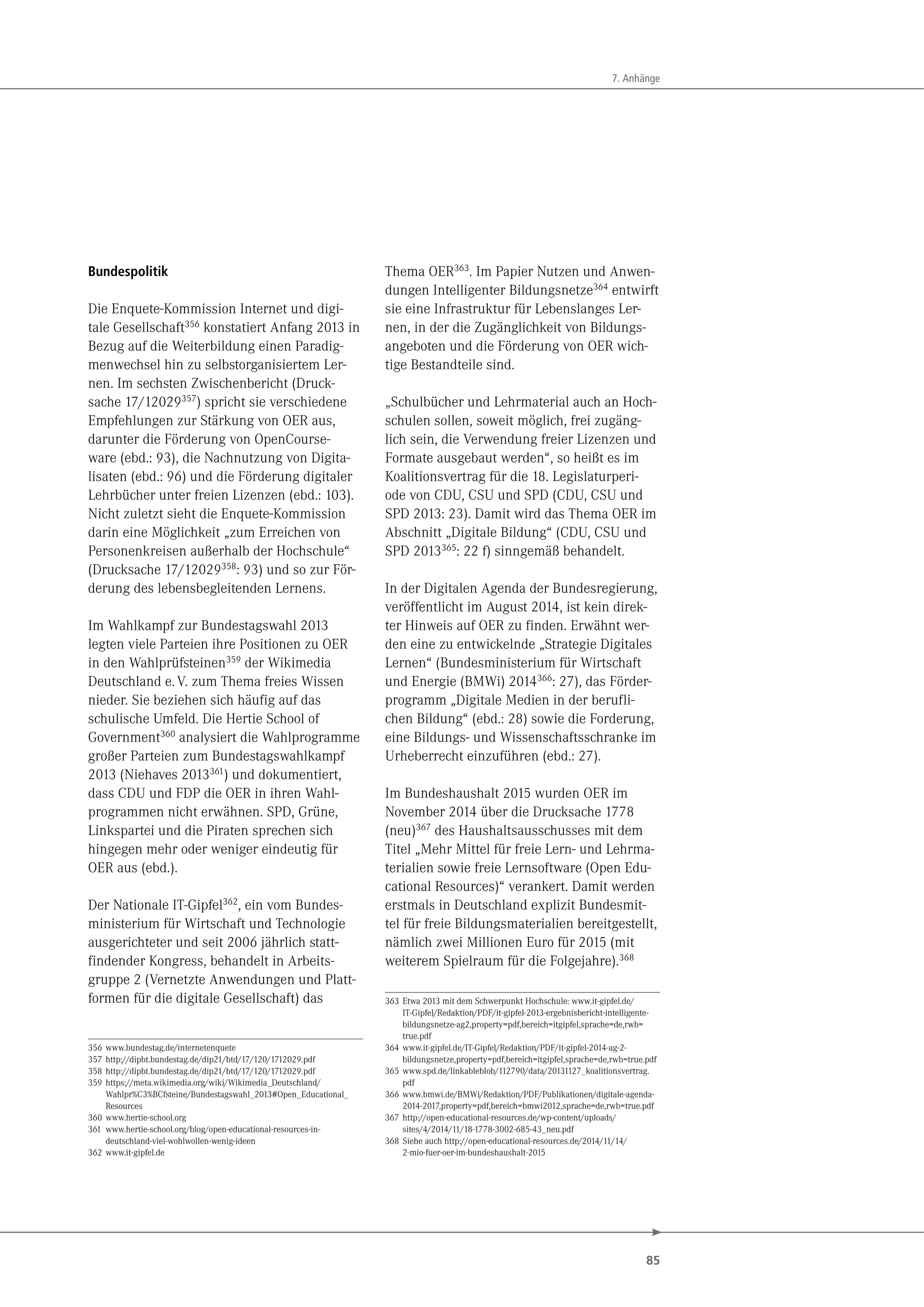 85
7. Anhänge
Bundespolitik
Die Enquete-Kommission Internet und digi-
tale Gesellschaft356
konstatiert Anfang 2013 in
Bezug auf die Weiterbildung einen Paradig-
menwechsel hin zu selbstorganisiertem Ler-
nen. Im sechsten Zwischenbericht (Druck-
sache 17/12029357
) spricht sie verschiedene
Empfehlungen zur Stärkung von OER aus,
darunter die Förderung von OpenCourse-
ware (ebd.: 93), die Nachnutzung von Digita-
lisaten (ebd.: 96) und die Förderung digitaler
Lehrbücher unter freien Lizenzen (ebd.: 103).
Nicht zuletzt sieht die Enquete-Kommission
darin eine Möglichkeit „zum Erreichen von
Personenkreisen außerhalb der Hochschule“
(Drucksache 17/12029358: 93) und so zur För-
derung des lebensbegleitenden Lernens.
Im Wahlkampf zur Bundestagswahl 2013
legten viele Parteien ihre Positionen zu OER
in den Wahlprüfsteinen359 der Wikimedia
Deutschland e.V. zum Thema freies Wissen
nieder. Sie beziehen sich häufig auf das
schulische Umfeld. Die Hertie School of
Government360 analysiert die Wahlprogramme
großer Parteien zum Bundestagswahlkampf
2013 (Niehaves 2013361) und dokumentiert,
dass CDU und FDP die OER in ihren Wahl-
programmen nicht erwähnen. SPD, Grüne,
Linkspartei und die Piraten sprechen sich
hingegen mehr oder weniger eindeutig für
OER aus (ebd.).
Der Nationale IT-Gipfel362, ein vom Bundes-
ministerium für Wirtschaft und Technologie
ausgerichteter und seit 2006 jährlich statt-
findender Kongress, behandelt in Arbeits-
gruppe 2 (Vernetzte Anwendungen und Platt-
formen für die digitale Gesellschaft) das
356 www.bundestag.de/internetenquete
357 http://dipbt.bundestag.de/dip21/btd/17/120/1712029.pdf
358 http://dipbt.bundestag.de/dip21/btd/17/120/1712029.pdf
359 https://meta.wikimedia.org/wiki/Wikimedia_Deutschland/
Wahlpr%C3%BCfsteine/Bundestagswahl_2013#Open_Educational_
Resources
360 www.hertie-school.org
361 www.hertie-school.org/blog/open-educational-resources-in-
deutschland-viel-wohlwollen-wenig-ideen
362 www.it-gipfel.de
Thema OER363
. Im Papier Nutzen und Anwen-
dungen Intelligenter Bildungsnetze364
entwirft
sie eine Infrastruktur für Lebenslanges Ler-
nen, in der die Zugänglichkeit von Bildungs-
angeboten und die Förderung von OER wich-
tige Bestandteile sind.
„Schulbücher und Lehrmaterial auch an Hoch-
schulen sollen, soweit möglich, frei zugäng-
lich sein, die Verwendung freier Lizenzen und
Formate ausgebaut werden“, so heißt es im
Koalitionsvertrag für die 18. Legislaturperi-
ode von CDU, CSU und SPD (CDU, CSU und
SPD 2013: 23). Damit wird das Thema OER im
Abschnitt „Digitale Bildung“ (CDU, CSU und
SPD 2013365: 22 f) sinngemäß behandelt.
In der Digitalen Agenda der Bundesregierung,
veröffentlicht im August 2014, ist kein direk-
ter Hinweis auf OER zu finden. Erwähnt wer-
den eine zu entwickelnde „Strategie Digitales
Lernen“ (Bundesministerium für Wirtschaft
und Energie (BMWi) 2014366: 27), das Förder-
programm „Digitale Medien in der berufli-
chen Bildung“ (ebd.: 28) sowie die Forderung,
eine Bildungs- und Wissenschaftsschranke im
Urheberrecht einzuführen (ebd.: 27).
Im Bundeshaushalt 2015 wurden OER im
November 2014 über die Drucksache 1778
(neu)367 des Haushaltsausschusses mit dem
Titel „Mehr Mittel für freie Lern- und Lehrma-
terialien sowie freie Lernsoftware (Open Edu-
cational Resources)“ verankert. Damit werden
erstmals in Deutschland explizit Bundesmit-
tel für freie Bildungsmaterialien bereitgestellt,
nämlich zwei Millionen Euro für 2015 (mit
weiterem Spielraum für die Folgejahre).368
363 Etwa 2013 mit dem Schwerpunkt Hochschule: www.it-gipfel.de/
IT-Gipfel/Redaktion/PDF/it-gipfel-2013-ergebnisbericht-intelligente-
bildungsnetze-ag2,property=pdf,bereich=itgipfel,sprache=de,rwb=
true.pdf
364 www.it-gipfel.de/IT-Gipfel/Redaktion/PDF/it-gipfel-2014-ag-2-
bildungsnetze,property=pdf,bereich=itgipfel,sprache=de,rwb=true.pdf
365 www.spd.de/linkableblob/112790/data/20131127_koalitionsvertrag.
pdf
366 www.bmwi.de/BMWi/Redaktion/PDF/Publikationen/digitale-agenda-
2014-2017,property=pdf,bereich=bmwi2012,sprache=de,rwb=true.pdf
367 http://open-educational-resources.de/wp-content/uploads/
sites/4/2014/11/18-1778-3002-685-43_neu.pdf
368 Siehe auch http://open-educational-resources.de/2014/11/14/
2-mio-fuer-oer-im-bundeshaushalt-2015
 