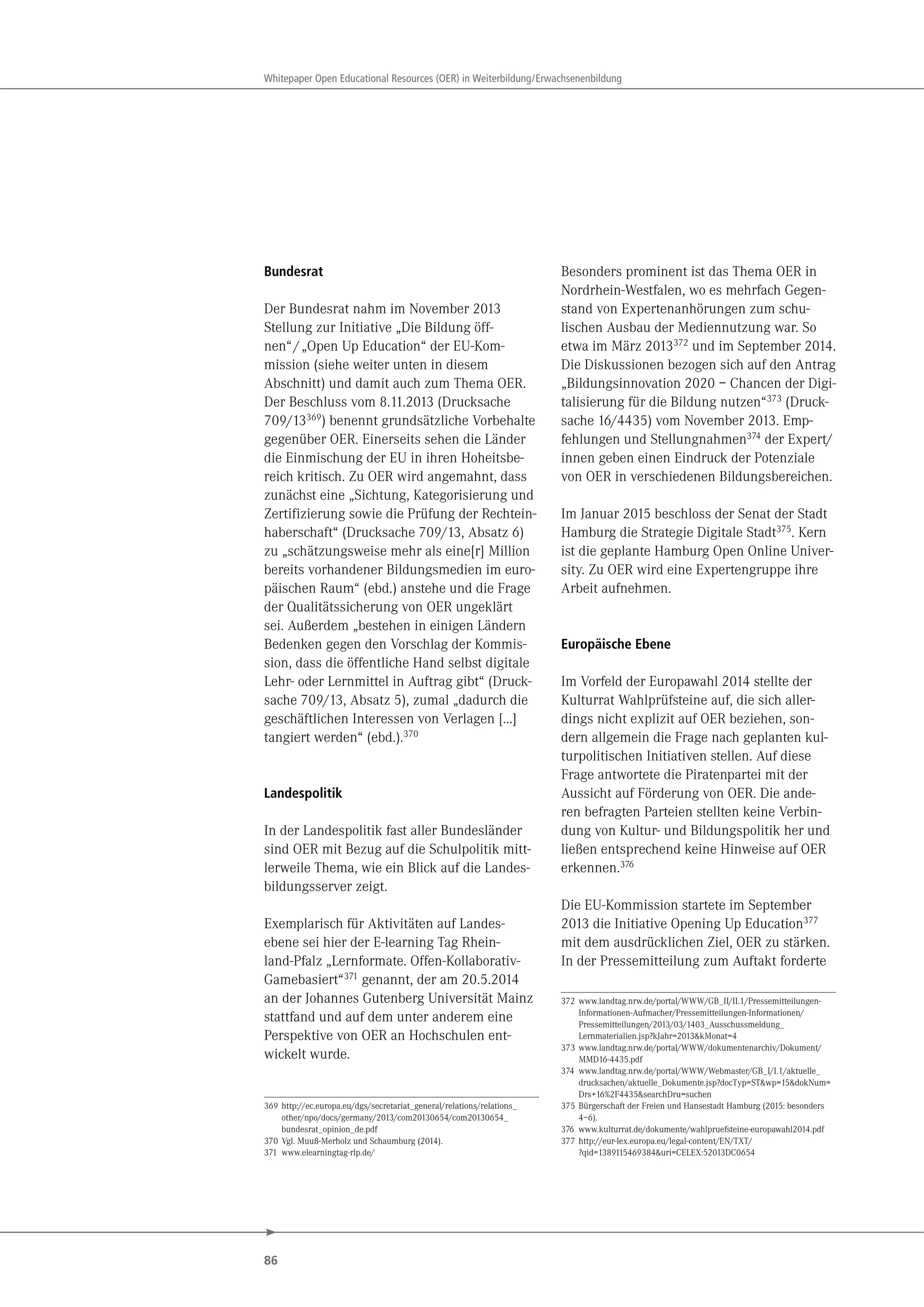 86
Whitepaper Open Educational Resources (OER) in Weiterbildung/Erwachsenenbildung
Bundesrat
Der Bundesrat nahm im November 2013
Stellung zur Initiative „Die Bildung öff-
nen“/„Open Up Education“ der EU-Kom-
mission (siehe weiter unten in diesem
Abschnitt) und damit auch zum Thema OER.
Der Beschluss vom 8.11.2013 (Drucksache
709/13369
) benennt grundsätzliche Vorbehalte
gegenüber OER. Einerseits sehen die Länder
die Einmischung der EU in ihren Hoheitsbe-
reich kritisch. Zu OER wird angemahnt, dass
zunächst eine „Sichtung, Kategorisierung und
Zertifizierung sowie die Prüfung der Rechtein-
haberschaft“ (Drucksache 709/13, Absatz 6)
zu „schätzungsweise mehr als eine[r] Million
bereits vorhandener Bildungsmedien im euro-
päischen Raum“ (ebd.) anstehe und die Frage
der Qualitätssicherung von OER ungeklärt
sei. Außerdem „bestehen in einigen Ländern
Bedenken gegen den Vorschlag der Kommis-
sion, dass die öffentliche Hand selbst digitale
Lehr- oder Lernmittel in Auftrag gibt“ (Druck-
sache 709/13, Absatz 5), zumal „dadurch die
geschäftlichen Interessen von Verlagen […]
tangiert werden“ (ebd.).370
Landespolitik
In der Landespolitik fast aller Bundesländer
sind OER mit Bezug auf die Schulpolitik mitt-
lerweile Thema, wie ein Blick auf die Landes-
bildungsserver zeigt.
Exemplarisch für Aktivitäten auf Landes-
ebene sei hier der E-learning Tag Rhein-
land-Pfalz „Lernformate. Offen-Kollaborativ-
Gamebasiert“371 genannt, der am 20.5.2014
an der Johannes Gutenberg Universität Mainz
stattfand und auf dem unter anderem eine
Perspektive von OER an Hochschulen ent-
wickelt wurde.
369 http://ec.europa.eu/dgs/secretariat_general/relations/relations_
other/npo/docs/germany/2013/com20130654/com20130654_
bundesrat_opinion_de.pdf
370 Vgl. Muuß-Merholz und Schaumburg (2014).
371 www.elearningtag-rlp.de/
Besonders prominent ist das Thema OER in
Nordrhein-Westfalen, wo es mehrfach Gegen-
stand von Expertenanhörungen zum schu-
lischen Ausbau der Mediennutzung war. So
etwa im März 2013372
und im September 2014.
Die Diskussionen bezogen sich auf den Antrag
„Bildungsinnovation 2020 – Chancen der Digi-
talisierung für die Bildung nutzen“373
(Druck-
sache 16/4435) vom November 2013. Emp-
fehlungen und Stellungnahmen374
der Expert/
innen geben einen Eindruck der Potenziale
von OER in verschiedenen Bildungsbereichen.
Im Januar 2015 beschloss der Senat der Stadt
Hamburg die Strategie Digitale Stadt375. Kern
ist die geplante Hamburg Open Online Univer-
sity. Zu OER wird eine Expertengruppe ihre
Arbeit aufnehmen.
Europäische Ebene
Im Vorfeld der Europawahl 2014 stellte der
Kulturrat Wahlprüfsteine auf, die sich aller-
dings nicht explizit auf OER beziehen, son-
dern allgemein die Frage nach geplanten kul-
turpolitischen Initiativen stellen. Auf diese
Frage antwortete die Piratenpartei mit der
Aussicht auf Förderung von OER. Die ande-
ren befragten Parteien stellten keine Verbin-
dung von Kultur- und Bildungspolitik her und
ließen entsprechend keine Hinweise auf OER
erkennen.376
Die EU-Kommission startete im September
2013 die Initiative Opening Up Education377
mit dem ausdrücklichen Ziel, OER zu stärken.
In der Pressemitteilung zum Auftakt forderte
372 www.landtag.nrw.de/portal/WWW/GB_II/II.1/Pressemitteilungen-
Informationen-Aufmacher/Pressemitteilungen-Informationen/
Pressemitteilungen/2013/03/1403_Ausschussmeldung_
Lernmaterialien.jsp?kJahr=2013&kMonat=4
373 www.landtag.nrw.de/portal/WWW/dokumentenarchiv/Dokument/
MMD16-4435.pdf
374 www.landtag.nrw.de/portal/WWW/Webmaster/GB_I/I.1/aktuelle_
drucksachen/aktuelle_Dokumente.jsp?docTyp=ST&wp=15&dokNum=
Drs+16%2F4435&searchDru=suchen
375 Bürgerschaft der Freien und Hansestadt Hamburg (2015: besonders
4–6).
376 www.kulturrat.de/dokumente/wahlpruefsteine-europawahl2014.pdf
377 http://eur-lex.europa.eu/legal-content/EN/TXT/
?qid=1389115469384&uri=CELEX:52013DC0654
 