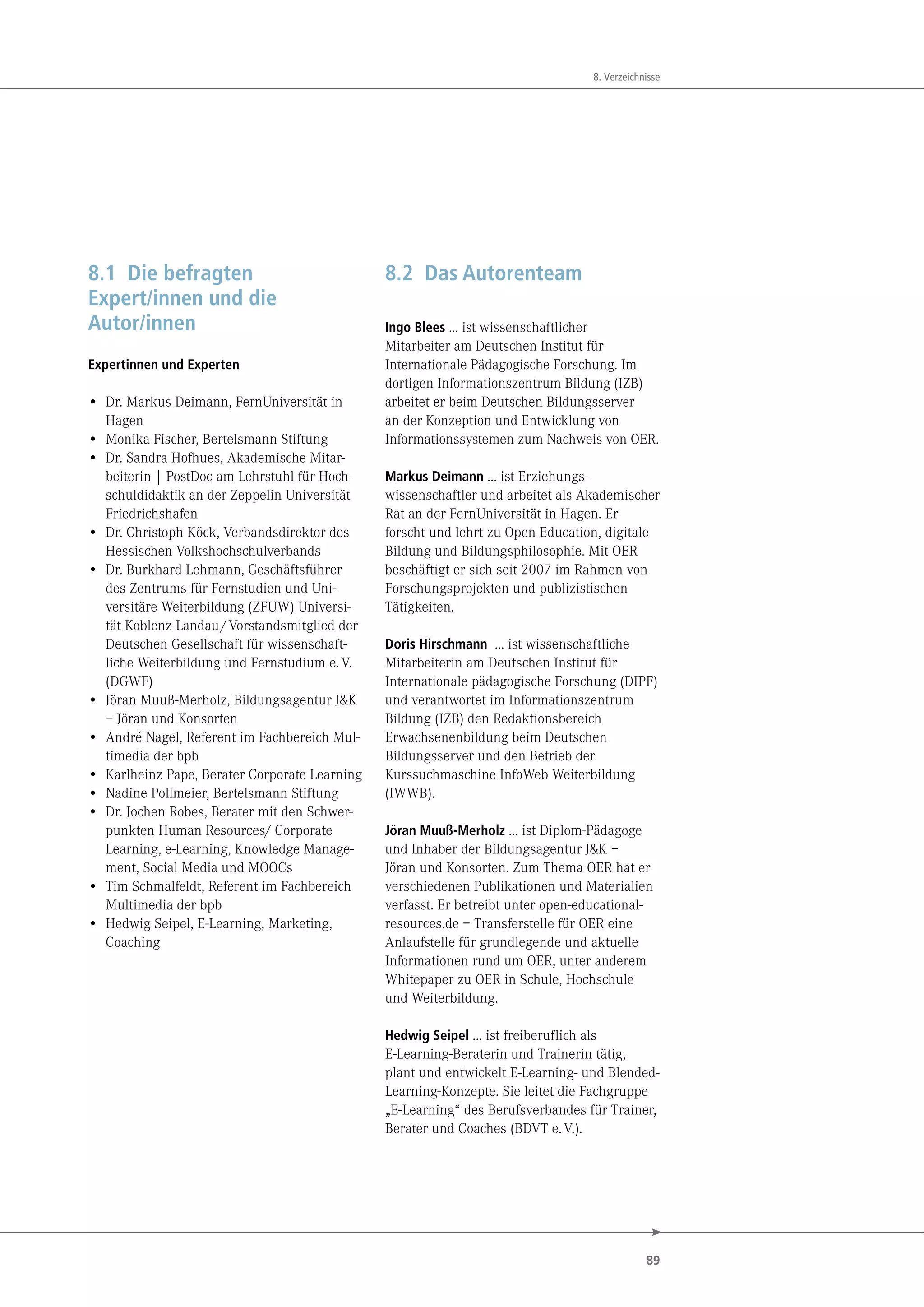 89
8. Verzeichnisse
8.1 Die befragten
Expert/innen und die
Autor/innen
Expertinnen und Experten
• Dr. Markus Deimann, FernUniversität in
Hagen
• Monika Fischer, Bertelsmann Stiftung
• Dr. Sandra Hofhues, Akademische Mitar-
beiterin | PostDoc am Lehrstuhl für Hoch-
schuldidaktik an der Zeppelin Universität
Friedrichshafen
• Dr. Christoph Köck, Verbandsdirektor des
Hessischen Volkshochschulverbands
• Dr. Burkhard Lehmann, Geschäftsführer
des Zentrums für Fernstudien und Uni-
versitäre Weiterbildung (ZFUW) Universi-
tät Koblenz-Landau/Vorstandsmitglied der
Deutschen Gesellschaft für wissenschaft-
liche Weiterbildung und Fernstudium e.V.
(DGWF)
• Jöran Muuß-Merholz, Bildungsagentur J&K
– Jöran und Konsorten
• André Nagel, Referent im Fachbereich Mul-
timedia der bpb
• Karlheinz Pape, Berater Corporate Learning
• Nadine Pollmeier, Bertelsmann Stiftung
• Dr. Jochen Robes, Berater mit den Schwer-
punkten Human Resources/ Corporate
Learning, e-Learning, Knowledge Manage-
ment, Social Media und MOOCs
• Tim Schmalfeldt, Referent im Fachbereich
Multimedia der bpb
• Hedwig Seipel, E-Learning, Marketing,
Coaching
8.2 Das Autorenteam
Ingo Blees … ist wissenschaftlicher
Mitarbeiter am Deutschen Institut für
Internationale Pädagogische Forschung. Im
dortigen Informationszentrum Bildung (IZB)
arbeitet er beim Deutschen Bildungsserver
an der Konzeption und Entwicklung von
Informationssystemen zum Nachweis von OER.
Markus Deimann … ist Erziehungs-
wissenschaftler und arbeitet als Akademischer
Rat an der FernUniversität in Hagen. Er
forscht und lehrt zu Open Education, digitale
Bildung und Bildungsphilosophie. Mit OER
beschäftigt er sich seit 2007 im Rahmen von
Forschungsprojekten und publizistischen
Tätigkeiten.
Doris Hirschmann … ist wissenschaftliche
Mitarbeiterin am Deutschen Institut für
Internationale pädagogische Forschung (DIPF)
und verantwortet im Informationszentrum
Bildung (IZB) den Redaktionsbereich
Erwachsenenbildung beim Deutschen
Bildungsserver und den Betrieb der
Kurssuchmaschine InfoWeb Weiterbildung
(IWWB).
Jöran Muuß-Merholz … ist Diplom-Pädagoge
und Inhaber der Bildungsagentur J&K –
Jöran und Konsorten. Zum Thema OER hat er
verschiedenen Publikationen und Materialien
verfasst. Er betreibt unter open-educational-
resources.de – Transferstelle für OER eine
Anlaufstelle für grundlegende und aktuelle
Informationen rund um OER, unter anderem
Whitepaper zu OER in Schule, Hochschule
und Weiterbildung.
Hedwig Seipel … ist freiberuflich als
E-Learning-Beraterin und Trainerin tätig,
plant und entwickelt E-Learning- und Blended-
Learning-Konzepte. Sie leitet die Fachgruppe
„E-Learning“ des Berufsverbandes für Trainer,
Berater und Coaches (BDVT e.V.).
 