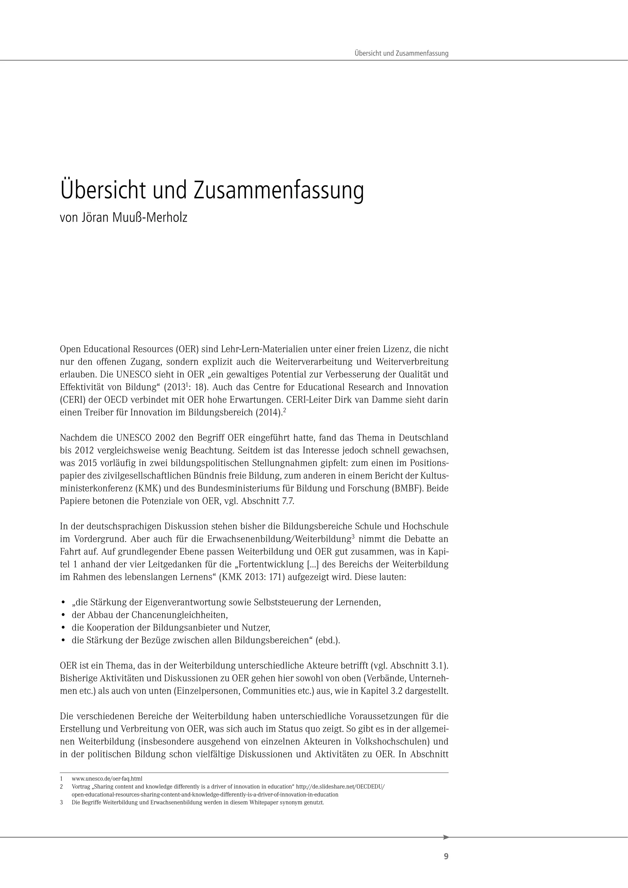 9
Übersicht und Zusammenfassung
Übersicht und Zusammenfassung
von Jöran Muuß-Merholz
Open Educational Resources (OER) sind Lehr-Lern-Materialien unter einer freien Lizenz, die nicht
nur den offenen Zugang, sondern explizit auch die Weiterverarbeitung und Weiterverbreitung
erlauben. Die UNESCO sieht in OER „ein gewaltiges Potential zur Verbesserung der Qualität und
Effektivität von Bildung“ (20131: 18). Auch das Centre for Educational Research and Innovation
(CERI) der OECD verbindet mit OER hohe Erwartungen. CERI-Leiter Dirk van Damme sieht darin
einen Treiber für Innovation im Bildungsbereich (2014).2
Nachdem die UNESCO 2002 den Begriff OER eingeführt hatte, fand das Thema in Deutschland
bis 2012 vergleichsweise wenig Beachtung. Seitdem ist das Interesse jedoch schnell gewachsen,
was 2015 vorläufig in zwei bildungspolitischen Stellungnahmen gipfelt: zum einen im Positions-
papier des zivilgesellschaftlichen Bündnis freie Bildung, zum anderen in einem Bericht der Kultus-
ministerkonferenz (KMK) und des Bundesministeriums für Bildung und Forschung (BMBF). Beide
Papiere betonen die Potenziale von OER, vgl. Abschnitt 7.7.
In der deutschsprachigen Diskussion stehen bisher die Bildungsbereiche Schule und Hochschule
im Vordergrund. Aber auch für die Erwachsenenbildung/Weiterbildung3 nimmt die Debatte an
Fahrt auf. Auf grundlegender Ebene passen Weiterbildung und OER gut zusammen, was in Kapi-
tel 1 anhand der vier Leitgedanken für die „Fortentwicklung […] des Bereichs der Weiterbildung
im Rahmen des lebenslangen Lernens“ (KMK 2013: 171) aufgezeigt wird. Diese lauten:
• „die Stärkung der Eigenverantwortung sowie Selbststeuerung der Lernenden,
• der Abbau der Chancenungleichheiten,
• die Kooperation der Bildungsanbieter und Nutzer,
• die Stärkung der Bezüge zwischen allen Bildungsbereichen“ (ebd.).
OER ist ein Thema, das in der Weiterbildung unterschiedliche Akteure betrifft (vgl. Abschnitt 3.1).
Bisherige Aktivitäten und Diskussionen zu OER gehen hier sowohl von oben (Verbände, Unterneh-
men etc.) als auch von unten (Einzelpersonen, Communities etc.) aus, wie in Kapitel 3.2 dargestellt.
Die verschiedenen Bereiche der Weiterbildung haben unterschiedliche Voraussetzungen für die
Erstellung und Verbreitung von OER, was sich auch im Status quo zeigt. So gibt es in der allgemei-
nen Weiterbildung (insbesondere ausgehend von einzelnen Akteuren in Volkshochschulen) und
in der politischen Bildung schon vielfältige Diskussionen und Aktivitäten zu OER. In Abschnitt
1 www.unesco.de/oer-faq.html
2 Vortrag „Sharing content and knowledge differently is a driver of innovation in education“ http://de.slideshare.net/OECDEDU/
open-educational-resources-sharing-content-and-knowledge-differently-is-a-driver-of-innovation-in-education
3 Die Begriffe Weiterbildung und Erwachsenenbildung werden in diesem Whitepaper synonym genutzt.
 