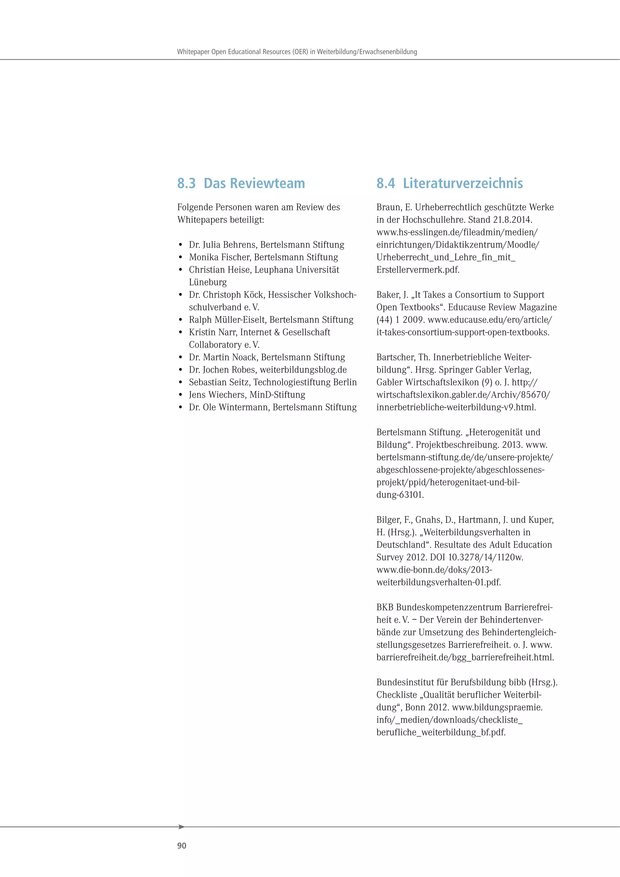 90
Whitepaper Open Educational Resources (OER) in Weiterbildung/Erwachsenenbildung
8.3 Das Reviewteam
Folgende Personen waren am Review des
Whitepapers beteiligt:
• Dr. Julia Behrens, Bertelsmann Stiftung
• Monika Fischer, Bertelsmann Stiftung
• Christian Heise, Leuphana Universität
Lüneburg
• Dr. Christoph Köck, Hessischer Volkshoch-
schulverband e.V.
• Ralph Müller-Eiselt, Bertelsmann Stiftung
• Kristin Narr, Internet & Gesellschaft
Collaboratory e.V.
• Dr. Martin Noack, Bertelsmann Stiftung
• Dr. Jochen Robes, weiterbildungsblog.de
• Sebastian Seitz, Technologiestiftung Berlin
• Jens Wiechers, MinD-Stiftung
• Dr. Ole Wintermann, Bertelsmann Stiftung
8.4 Literaturverzeichnis
Braun, E. Urheberrechtlich geschützte Werke
in der Hochschullehre. Stand 21.8.2014.
www.hs-esslingen.de/fileadmin/medien/
einrichtungen/Didaktikzentrum/Moodle/
Urheberrecht_und_Lehre_fin_mit_
Erstellervermerk.pdf.
Baker, J. „It Takes a Consortium to Support
Open Textbooks“. Educause Review Magazine
(44) 1 2009. www.educause.edu/ero/article/
it-takes-consortium-support-open-textbooks.
Bartscher, Th. Innerbetriebliche Weiter-
bildung“. Hrsg. Springer Gabler Verlag,
Gabler Wirtschaftslexikon (9) o. J. http://
wirtschaftslexikon.gabler.de/Archiv/85670/
innerbetriebliche-weiterbildung-v9.html.
Bertelsmann Stiftung. „Heterogenität und
Bildung“. Projektbeschreibung. 2013. www.
bertelsmann-stiftung.de/de/unsere-projekte/
abgeschlossene-projekte/abgeschlossenes-
projekt/ppid/heterogenitaet-und-bil-
dung-63101.
Bilger, F., Gnahs, D., Hartmann, J. und Kuper,
H. (Hrsg.). „Weiterbildungsverhalten in
Deutschland“. Resultate des Adult Education
Survey 2012. DOI 10.3278/14/1120w.
www.die-bonn.de/doks/2013-
weiterbildungsverhalten-01.pdf.
BKB Bundeskompetenzzentrum Barrierefrei-
heit e.V. – Der Verein der Behindertenver-
bände zur Umsetzung des Behindertengleich-
stellungsgesetzes Barrierefreiheit. o. J. www.
barrierefreiheit.de/bgg_barrierefreiheit.html.
Bundesinstitut für Berufsbildung bibb (Hrsg.).
Checkliste „Qualität beruflicher Weiterbil-
dung“, Bonn 2012. www.bildungspraemie.
info/_medien/downloads/checkliste_
berufliche_weiterbildung_bf.pdf.
 
