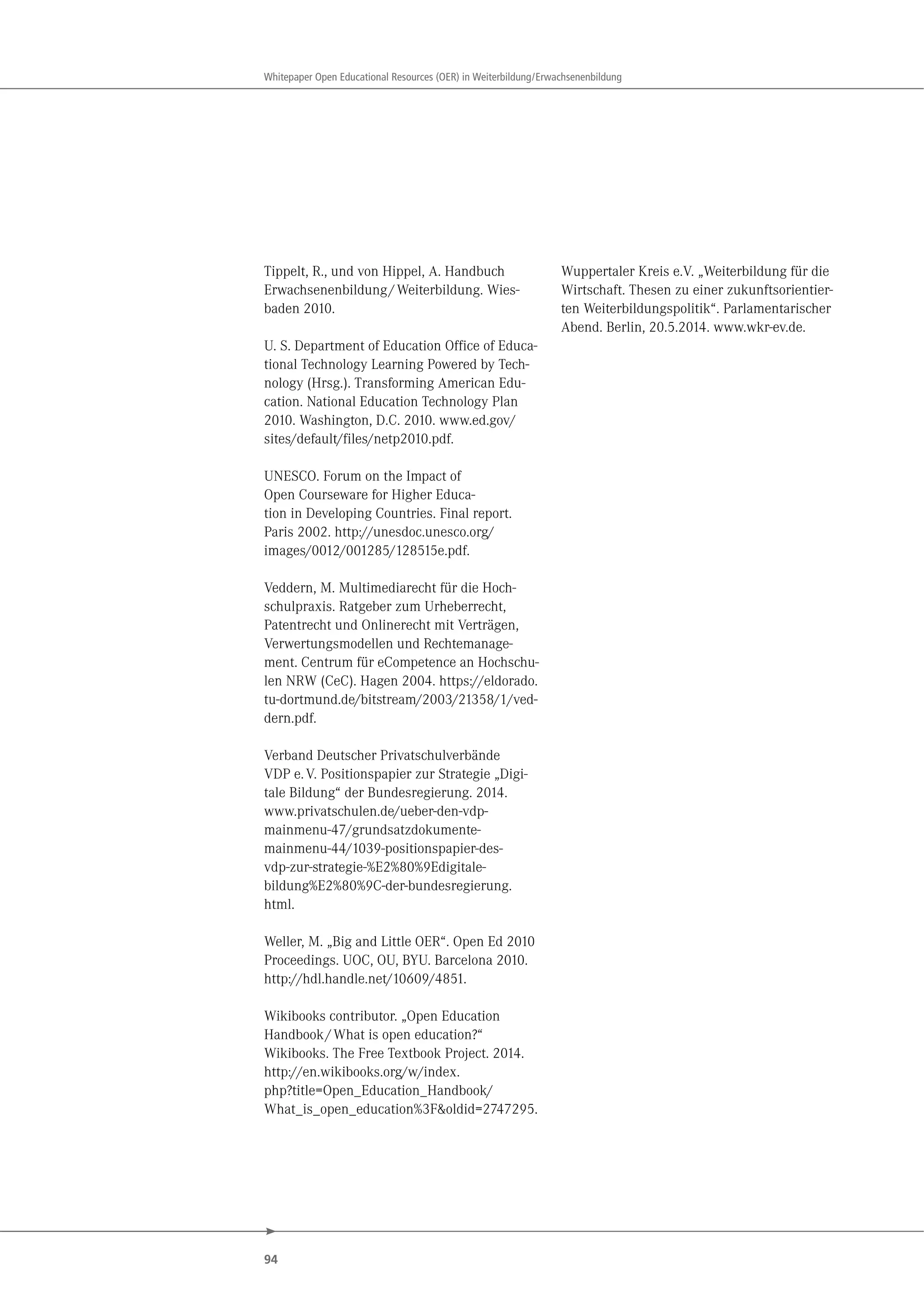 94
Whitepaper Open Educational Resources (OER) in Weiterbildung/Erwachsenenbildung
Tippelt, R., und von Hippel, A. Handbuch
Erwachsenenbildung/Weiterbildung. Wies-
baden 2010.
U. S. Department of Education Office of Educa-
tional Technology Learning Powered by Tech-
nology (Hrsg.). Transforming American Edu-
cation. National Education Technology Plan
2010. Washington, D.C. 2010. www.ed.gov/
sites/default/files/netp2010.pdf.
UNESCO. Forum on the Impact of
Open Courseware for Higher Educa-
tion in Developing Countries. Final report.
Paris 2002. http://unesdoc.unesco.org/
images/0012/001285/128515e.pdf.
Veddern, M. Multimediarecht für die Hoch-
schulpraxis. Ratgeber zum Urheberrecht,
Patentrecht und Onlinerecht mit Verträgen,
Verwertungsmodellen und Rechtemanage-
ment. Centrum für eCompetence an Hochschu-
len NRW (CeC). Hagen 2004. https://eldorado.
tu-dortmund.de/bitstream/2003/21358/1/ved-
dern.pdf.
Verband Deutscher Privatschulverbände
VDP e.V. Positionspapier zur Strategie „Digi-
tale Bildung“ der Bundesregierung. 2014.
www.privatschulen.de/ueber-den-vdp-
mainmenu-47/grundsatzdokumente-
mainmenu-44/1039-positionspapier-des-
vdp-zur-strategie-%E2%80%9Edigitale-
bildung%E2%80%9C-der-bundesregierung.
html.
Weller, M. „Big and Little OER“. Open Ed 2010
Proceedings. UOC, OU, BYU. Barcelona 2010.
http://hdl.handle.net/10609/4851.
Wikibooks contributor. „Open Education
Handbook/What is open education?“
Wikibooks. The Free Textbook Project. 2014.
http://en.wikibooks.org/w/index.
php?title=Open_Education_Handbook/
What_is_open_education%3F&oldid=2747295.
Wuppertaler Kreis e.V. „Weiterbildung für die
Wirtschaft. Thesen zu einer zukunftsorientier-
ten Weiterbildungspolitik“. Parlamentarischer
Abend. Berlin, 20.5.2014. www.wkr-ev.de.
 