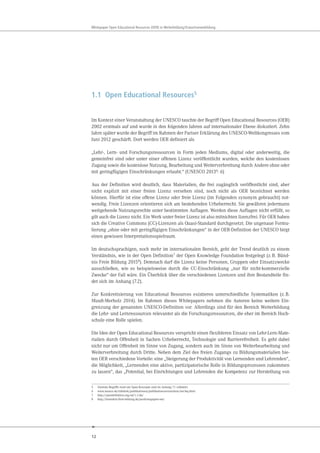 12
Whitepaper Open Educational Resources (OER) in Weiterbildung/Erwachsenenbildung
1.1 Open Educational Resources5
Im Kontext einer Veranstaltung der UNESCO tauchte der Begriff Open Educational Resources (OER)
2002 erstmals auf und wurde in den folgenden Jahren auf internationaler Ebene diskutiert. Zehn
Jahre später wurde der Begriff im Rahmen der Pariser Erklärung des UNESCO-Weltkongresses vom
Juni 2012 geschärft. Dort werden OER definiert als
„Lehr-, Lern- und Forschungsressourcen in Form jeden Mediums, digital oder anderweitig, die
gemeinfrei sind oder unter einer offenen Lizenz veröffentlicht wurden, welche den kostenlosen
Zugang sowie die kostenlose Nutzung, Bearbeitung und Weiterverbreitung durch Andere ohne oder
mit geringfügigen Einschränkungen erlaubt.“ (UNESCO 20136
: 6)
Aus der Definition wird deutlich, dass Materialien, die frei zugänglich veröffentlicht sind, aber
nicht explizit mit einer freien Lizenz versehen sind, noch nicht als OER bezeichnet werden
können. Hierfür ist eine offene Lizenz oder freie Lizenz (im Folgenden synonym gebraucht) not-
wendig. Freie Lizenzen orientieren sich am bestehenden Urheberrecht. Sie gewähren jedermann
weitgehende Nutzungsrechte unter bestimmten Auflagen. Werden diese Auflagen nicht erfüllt, so
gilt auch die Lizenz nicht. Ein Werk unter freier Lizenz ist also mitnichten lizenzfrei. Für OER haben
sich die Creative Commons (CC)-Lizenzen als Quasi-Standard durchgesetzt. Die ungenaue Formu-
lierung „ohne oder mit geringfügigen Einschränkungen“ in der OER-Definition der UNESCO birgt
einen gewissen Interpretationsspielraum.
Im deutschsprachigen, noch mehr im internationalen Bereich, geht der Trend deutlich zu einem
Verständnis, wie in der Open Definition7 der Open Knowledge Foundation festgelegt (z.B. Bünd-
nis Freie Bildung 20158). Demnach darf die Lizenz keine Personen, Gruppen oder Einsatzzwecke
ausschließen, wie es beispielsweise durch die CC-Einschränkung „nur für nicht-kommerzielle
Zwecke“ der Fall wäre. Ein Überblick über die verschiedenen Lizenzen und ihre Bestandteile fin-
det sich im Anhang (7.2).
Zur Konkretisierung von Educational Resources existieren unterschiedliche Systematiken (z.B.
Muuß-Merholz 2014). Im Rahmen dieses Whitepapers nehmen die Autoren keine weitere Ein-
grenzung der genannten UNESCO-Definition vor. Allerdings sind für den Bereich Weiterbildung
die Lehr- und Lernressourcen relevanter als die Forschungsressourcen, die eher im Bereich Hoch-
schule eine Rolle spielen.
Die Idee der Open Educational Resources verspricht einen flexibleren Einsatz von Lehr-Lern-Mate-
rialien durch Offenheit in Sachen Urheberrecht, Technologie und Barrierefreiheit. Es geht dabei
nicht nur um Offenheit im Sinne von Zugang, sondern auch im Sinne von Weiterbearbeitung und
Weiterverbreitung durch Dritte. Neben dem Ziel des freien Zugangs zu Bildungsmaterialien bie-
ten OER verschiedene Vorteile: eine „Steigerung der Produktivität von Lernenden und Lehrenden“,
die Möglichkeit, „Lernenden eine aktive, partizipatorische Rolle in Bildungsprozessen zukommen
zu lassen“, das „Potential, bei Einrichtungen und Lehrenden die Kompetenz zur Herstellung von
5 Zentrale Begriffe rund um Open-Konzepte sind im Anhang 7.1 erläutert.
6 www.unesco.de/infothek/publikationen/publikationsverzeichnis/oer-faq.html
7 http://opendefinition.org/od/1.1/de/
8 http://buendnis-freie-bildung.de/positionspapier-oer/
 