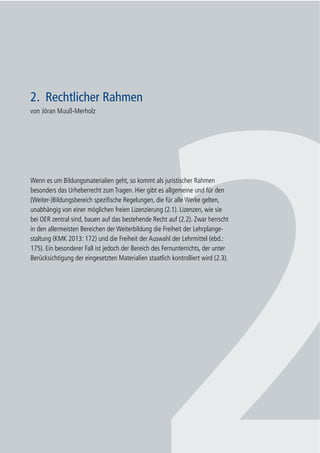 17
2. Rechtlicher Rahmen
2. Rechtlicher Rahmen
von Jöran Muuß-Merholz
Wenn es um Bildungsmaterialien geht, so kommt als juristischer Rahmen
besonders das Urheberrecht zum Tragen. Hier gibt es allgemeine und für den
(Weiter-)Bildungsbereich spezifische Regelungen, die für alle Werke gelten,
unabhängig von einer möglichen freien Lizenzierung (2.1). Lizenzen, wie sie
bei OER zentral sind, bauen auf das bestehende Recht auf (2.2). Zwar herrscht
in den allermeisten Bereichen der Weiterbildung die Freiheit der Lehrplange-
staltung (KMK 2013: 172) und die Freiheit der Auswahl der Lehrmittel (ebd.:
175). Ein besonderer Fall ist jedoch der Bereich des Fernunterrichts, der unter
Berücksichtigung der eingesetzten Materialien staatlich kontrolliert wird (2.3).
 