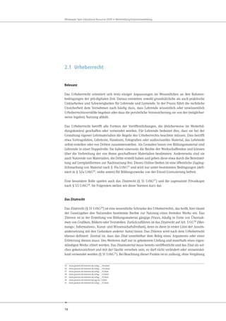 18
Whitepaper Open Educational Resources (OER) in Weiterbildung/Erwachsenenbildung
2.1 Urheberrecht
Relevanz
Das Urheberrecht orientiert sich trotz einiger Anpassungen im Wesentlichen an den Rahmen-
bedingungen der prä-digitalen Zeit. Daraus entstehen sowohl grundsätzliche als auch praktische
Unklarheiten und Schwierigkeiten für Lehrende und Lernende. In der Praxis führt die rechtliche
Unsicherheit dem Vernehmen nach häufig dazu, dass Lehrende wissentlich oder unwissentlich
Urheberrechtsverstöße begehen oder dass die persönliche Verunsicherung sie von der (möglicher-
weise legalen) Nutzung abhält.
Das Urheberrecht betrifft alle Formen der Veröffentlichungen, die üblicherweise im Weiterbil-
dungskontext geschaffen oder verwendet werden. Für Lehrende bedeutet dies, dass sie bei der
Gestaltung eigener Lehrmaterialien die Regeln des Urheberrechts beachten müssen. Dies betrifft
etwa Vortragsfolien, Lehrtexte, Handouts, Fotografien oder audiovisuelles Material, das Lehrende
selbst erstellen oder von Dritten zusammenstellen. Als Gestalter/innen von Bildungsmaterial sind
Lehrende in einer Doppelrolle: Sie haben einerseits die Rechte der Werkschaffenden und können
über die Verbreitung der von ihnen geschaffenen Materialien bestimmen. Andererseits sind sie
auch Nutzende von Materialien, die Dritte erstellt haben und geben diese etwa durch die Bereitstel-
lung auf Lernplattformen zur Nachnutzung frei. Dieses Online-Stellen ist eine öffentliche Zugäng-
lichmachung von Material nach § 19a UrhG25 und wird nur unter bestimmten Bedingungen (defi-
niert in § 52a UrhG26, siehe unten) für Bildungszwecke von der Einzel-Lizenzierung befreit.
Eine besondere Rolle spielen auch das Zitatrecht (§ 51 UrhG27) und die sogenannte Privatkopie
nach § 53 UrhG28. Im Folgenden stellen wir diese Normen kurz dar.
Das Zitatrecht
Das Zitatrecht (§ 51 UrhG29) ist eine wesentliche Schranke des Urheberrechts, das heißt, hier räumt
der Gesetzgeber den Nutzenden bestimmte Rechte zur Nutzung eines fremden Werks ein. Das
Zitieren ist in der Erstellung von Bildungsmaterial gängige Praxis, häufig in Form von Übernah-
men von Grafiken, Bildern oder Textstellen. Zurückzuführen ist das Zitatrecht auf Art. 5 GG30 (Mei-
nungs-, Informations-, Kunst- und Wissenschaftsfreiheit), denn es dient in erster Linie der Ausein-
andersetzung mit den Gedanken anderer Autor/innen. Das Zitieren wird nach dem Urheberrecht
ebenso definiert. Zentral ist, dass das Zitat unmittelbar dem Beleg eines Arguments oder einer
Erörterung dienen muss. Des Weiteren darf nur in gebotenem Umfang und innerhalb eines eigen-
ständigen Werks zitiert werden. Das Zitatmaterial muss bereits veröffentlicht und das Zitat als sol-
ches gekennzeichnet und mit der Quelle versehen sein, es darf nicht verändert oder sinnentstel-
lend verwendet werden (§ 51 UrhG31). Bei Beachtung dieser Punkte ist es zulässig, ohne Vergütung
25 www.gesetze-im-internet.de/urhg/__19a.html
26 www.gesetze-im-internet.de/urhg/__52a.html
27 www.gesetze-im-internet.de/urhg/__51.html
28 www.gesetze-im-internet.de/urhg/__53.html
29 www.gesetze-im-internet.de/urhg/__51.html
30 www.gesetze-im-internet.de/gg/art_5.html
31 www.gesetze-im-internet.de/urhg/__51.html
 