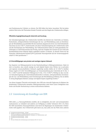 19
2. Rechtlicher Rahmen
und Zustimmung des Urhebers zu zitieren. Die OER bilden hier keine Ausnahme: Wie bei jedem
anderen Werk muss die Übernahme fremder Textteile nach den Regeln des Urheberrechts erfolgen.
Öffentliche Zugänglichmachung für Unterricht und Forschung
Die Schrankenregelungen des Urheberrechts betreffen den Bereich des Unterrichts an Schulen,
Hochschulen, nichtgewerblichen Einrichtungen der Aus- und Weiterbildung sowie an Einrichtun-
gen der Berufsbildung ausschließlich für den bestimmt abgegrenzten Kreis von Unterrichtsteilneh-
mer/innen (§ 52a UrhG32
). Damit bezieht sich diese Schrankenregelung des Urheberrechts nicht
auf alle Einrichtungen der Weiterbildung. Nur Volkshochschulen haben als nicht-gewerbliche Ein-
richtungen zu Unterrichtszwecken das Privileg, nach den Vorgaben des Gesetzes (§ 52a UrhG) den
Kursteilnehmer/innen Material digital zugänglich machen zu können. Zu diesem Zweck hat der
Deutscher Volkshochschul-Verband (DVV) pauschale Nutzungsrechte mit der Verwertungsgesell-
schaft VG Wort geschlossen.33
§ 53 Vervielfältigungen zum privaten und sonstigen eigenen Gebrauch
Das Kopieren von Bildungsmaterial ist eine Routinehandlung in Bildungsinstitutionen. Dabei ist
aber zu beachten, dass sowohl analoge als auch digitale Kopien eines Werkes nur zu privatem
und eigenem wissenschaftlichen Gebrauch angefertigt werden dürfen (§ 53 UrhG34). Darüber
hinaus regelt § 53 UrhG Vervielfältigungen zur Veranschaulichung des Unterrichts (§ 53 Abs. 3
Nr. 1 UrhG35) und für bestimmte Prüfungen (§ 53 Abs. 3 Nr. 2 UrhG36). Wichtig ist, dass von die-
ser Schrankenregelung die Unterrichtsteilnehmenden in Schulen, nicht-gewerblichen Einrichtun-
gen der Aus- und Weiterbildung sowie Einrichtungen der Berufsbildung profitieren, für sie dürfen
in streng festgelegtem Rahmen analoge und digitale Kopien angefertigt werden.37
Aus dieser knappen Übersicht wird deutlich, dass OER eine sinnvolle Ergänzung im Rahmen des
bestehenden Urheberrechts darstellen. Bildungsmaterialien unter freier Lizenz ermöglichen eine
breite und flexible Nachnutzung in einem rechtssicheren Rahmen.
2.2 Lizenzierung als Grundlage von OER
OER sollen „(…) Nutzungsfreiheiten schaffen, die es ermöglichen, die Lehr- und Lernmaterialien
nachzunutzen, zu verändern und anderen zur Verfügung zu stellen“ (Kreutzer 2013: 27). Diese
für OER wesentlichen Nutzungsfreiheiten sind durch die Regelungen des bestehenden Urheber-
rechts nicht gegeben. Das Urheberrecht geht davon aus, dass jeder, der das Werk eines anderen
32 www.gesetze-im-internet.de/urhg/__52a.html
33 Merkblatt zum Kopieren an Volkshochschulen hrsg. von der VG Wort (o. J.).
www.vgwort.de/fileadmin/merkblaetter/Merkblatt_Fotokopieren_an_Volkshochschulen_2.pdf
34 www.gesetze-im-internet.de/urhg/__53.html
35 www.gesetze-im-internet.de/urhg/__53.html
36 ebd.
37 Für einen Überblick über die Bestimmungen siehe Hartmann 2014: 63 ff., hier: 65.
 