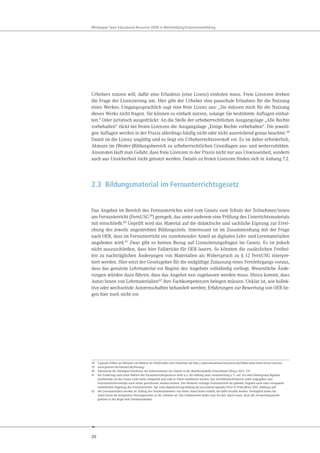 20
Whitepaper Open Educational Resources (OER) in Weiterbildung/Erwachsenenbildung
Urhebers nutzen will, dafür eine Erlaubnis (eine Lizenz) einholen muss. Freie Lizenzen drehen
die Frage der Lizenzierung um. Hier gibt der Urheber eine pauschale Erlaubnis für die Nutzung
eines Werkes. Umgangssprachlich sagt eine freie Lizenz aus: „Sie müssen mich für die Nutzung
dieses Werks nicht fragen. Sie können es einfach nutzen, solange Sie bestimmte Auflagen einhal-
ten.“ Oder juristisch ausgedrückt: An die Stelle der urheberrechtlichen Ausgangslage „Alle Rechte
vorbehalten“ rückt bei freien Lizenzen die Ausgangslage „Einige Rechte vorbehalten“. Die jeweili-
gen Auflagen werden in der Praxis allerdings häufig nicht oder nicht ausreichend genau beachtet.38
Damit ist die Lizenz ungültig und es liegt ein Urheberrechtsverstoß vor. Es ist daher erforderlich,
Akteure im (Weiter-)Bildungsbereich zu urheberrechtlichen Grundlagen aus- und weiterzubilden.
Ansonsten läuft man Gefahr, dass freie Lizenzen in der Praxis nicht nur aus Unwissenheit, sondern
auch aus Unsicherheit nicht genutzt werden. Details zu freien Lizenzen finden sich in Anhang 7.2.
2.3 Bildungsmaterial im Fernunterrichtsgesetz
Das Angebot im Bereich des Fernunterrichts wird vom Gesetz zum Schutz der Teilnehmer/innen
am Fernunterricht (FernUSG39) geregelt, das unter anderem eine Prüfung des Unterrichtsmaterials
mit einschließt.40 Geprüft wird das Material auf die didaktische und sachliche Eignung zur Errei-
chung des jeweils angestrebten Bildungsziels. Interessant ist im Zusammenhang mit der Frage
nach OER, dass im Fernunterricht ein zunehmender Anteil an digitalen Lehr- und Lernmaterialien
angeboten wird.41 Zwar gibt es keinen Bezug auf Lizenzierungsfragen im Gesetz. Es ist jedoch
nicht auszuschließen, dass hier Fallstricke für OER lauern. So könnten die zusätzlichen Freihei-
ten zu nachträglichen Änderungen von Materialien als Widerspruch zu § 12 FernUSG interpre-
tiert werden. Hier setzt der Gesetzgeber für die endgültige Zulassung eines Fernlehrgangs voraus,
dass das genutzte Lehrmaterial vor Beginn des Angebots vollständig vorliegt. Wesentliche Ände-
rungen würden dazu führen, dass das Angebot neu zugelassen werden muss. Hinzu kommt, dass
Autor/innen von Lehrmaterialien42 ihre Fachkompetenzen belegen müssen. Unklar ist, wie kollek-
tive oder wechselnde Autorenschaften behandelt werden; Erfahrungen zur Bewertung von OER lie-
gen hier noch nicht vor.
38 Typische Fehler am Beispiel von Bildern als Erklärvideo und Checkliste auf http://open-educational-resources.de/bilder-unter-freier-lizenz-nutzen/.
39 www.gesetze-im-internet.de/fernusg/
40 Sekretariat der Ständigen Konferenz der Kultusminister der Länder in der Bundesrepublik Deutschland (Hrsg.) 2013: 174.
41 Die Forderung nach einer Reform des Fernunterrichtsgesetzes stellt u.a. die stiftung neue verantwortung e.V. auf. Vor dem Hintergrund digitaler
Lernformate sei das Gesetz nicht mehr zeitgemäß und solle in Teilen modifiziert werden. Das Schriftformerfordernis sollte aufgegeben und
Fernunterrichtsverträge auch online geschlossen werden können. Des Weiteren verlange Fernunterricht als globales Angebot nach einer europaweit
einheitlichen Regelung des Fernunterrichts. Vgl. www.digitalisierung-bildung.de/wp-content/uploads/2013/11/PolicyBrief_EDA_Bildung1.pdf
42 Die Lernmaterialien werden im Auftrag des Fernlernanbieters von freien Autor/innen erstellt, die dafür bezahlt werden. Vertraglich treten die
Autor/innen die kompletten Nutzungsrechte an die Anbieter ab. Das Urheberrecht bleibt zwar bei den Autor/innen, doch alle Verwertungsrechte
gehören in der Regel dem Fernlernanbieter.
 