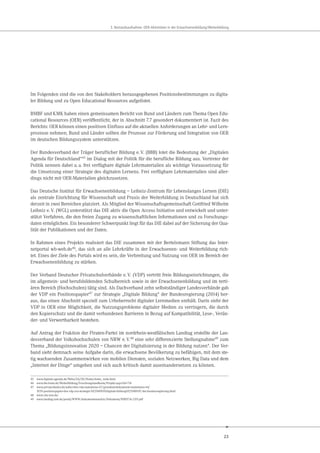 23
3. Bestandsaufnahme: OER-Aktivitäten in der Erwachsenenbildung/Weiterbildung
Im Folgenden sind die von den Stakeholdern herausgegebenen Positionsbestimmungen zu digita-
ler Bildung und zu Open Educational Resources aufgelistet.
BMBF und KMK haben einen gemeinsamen Bericht von Bund und Ländern zum Thema Open Edu-
cational Resources (OER) veröffentlicht, der in Abschnitt 7.7 gesondert dokumentiert ist. Fazit des
Berichts: OER können einen positiven Einfluss auf die aktuellen Anforderungen an Lehr- und Lern-
prozesse nehmen; Bund und Länder sollten die Prozesse zur Förderung und Integration von OER
im deutschen Bildungssystem unterstützen.
Der Bundesverband der Träger beruflicher Bildung e.V. (BBB) lotet die Bedeutung der „Digitalen
Agenda für Deutschland“45
im Dialog mit der Politik für die berufliche Bildung aus. Vertreter der
Politik nennen dabei u.a. frei verfügbare digitale Lehrmaterialien als wichtige Voraussetzung für
die Umsetzung einer Strategie des digitalen Lernens. Frei verfügbare Lehrmaterialien sind aller-
dings nicht mit OER-Materialien gleichzusetzen.
Das Deutsche Institut für Erwachsenenbildung – Leibniz-Zentrum für Lebenslanges Lernen (DIE)
als zentrale Einrichtung für Wissenschaft und Praxis der Weiterbildung in Deutschland hat sich
derzeit in zwei Bereichen platziert. Als Mitglied der Wissenschaftsgemeinschaft Gottfried Wilhelm
Leibniz e.V. (WGL) unterstützt das DIE aktiv die Open Access Initiative und entwickelt und unter-
stützt Verfahren, die den freien Zugang zu wissenschaftlichen Informationen und zu Forschungs-
daten ermöglichen. Ein besonderer Schwerpunkt liegt für das DIE dabei auf der Sicherung der Qua-
lität der Publikationen und der Daten.
In Rahmen eines Projekts realisiert das DIE zusammen mit der Bertelsmann Stiftung das Inter-
netportal wb-web.de46, das sich an alle Lehrkräfte in der Erwachsenen- und Weiterbildung rich-
tet. Eines der Ziele des Portals wird es sein, die Verbreitung und Nutzung von OER im Bereich der
Erwachsenenbildung zu stärken.
Der Verband Deutscher Privatschulverbände e.V. (VDP) vertritt freie Bildungseinrichtungen, die
im allgemein- und berufsbildenden Schulbereich sowie in der Erwachsenenbildung und im terti-
ären Bereich (Hochschulen) tätig sind. Als Dachverband zehn selbstständiger Landesverbände gab
der VDP ein Positionspapier47 zur Strategie „Digitale Bildung“ der Bundesregierung (2014) her-
aus, das einen Abschnitt speziell zum Urheberrecht digitaler Lernmedien enthält. Darin sieht der
VDP in OER eine Möglichkeit, die Nutzungsprobleme digitaler Medien zu verringern, die durch
den Kopierschutz und die damit verbundenen Barrieren in Bezug auf Kompatibilität, Lese-, Verän-
der- und Verwertbarkeit bestehen.
Auf Antrag der Fraktion der Piraten-Partei im nordrhein-westfälischen Landtag erstellte der Lan-
desverband der Volkshochschulen von NRW e.V.48 eine sehr differenzierte Stellungnahme49 zum
Thema „Bildungsinnovation 2020 – Chancen der Digitalisierung in der Bildung nutzen“. Der Ver-
band sieht demnach seine Aufgabe darin, die erwachsene Bevölkerung zu befähigen, mit dem ste-
tig wachsenden Zusammenwirken von mobilen Diensten, sozialen Netzwerken, Big Data und dem
„Internet der Dinge“ umgehen und sich auch kritisch damit auseinandersetzen zu können.
45 www.digitale-agenda.de/Webs/DA/DE/Home/home_node.html
46 www.die-bonn.de/Weiterbildung/Forschungslandkarte/Projekt.aspx?id=714
47 www.privatschulen.de/ueber-den-vdp-mainmenu-47/grundsatzdokumente-mainmenu-44/
1039-positionspapier-des-vdp-zur-strategie-%E2%80%9Edigitale-bildung%E2%80%9C-der-bundesregierung.html
48 www.vhs-nrw.de/
49 www.landtag.nrw.de/portal/WWW/dokumentenarchiv/Dokument/MMST16-2119.pdf
 