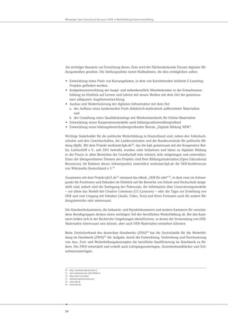 24
Whitepaper Open Educational Resources (OER) in Weiterbildung/Erwachsenenbildung
Als wichtiger Baustein zur Erreichung dieses Ziels wird der flächendeckende Einsatz digitaler Bil-
dungsmedien gesehen. Die Stellungnahme nennt Maßnahmen, die dies ermöglichen sollen:
• Entwicklung eines Pools von Kursangeboten, in dem von Kursleitenden initiierte E-Learning-
Projekte gefördert werden.
• Kompetenzentwicklung der haupt- und nebenberuflich Mitarbeitenden in der Erwachsenen-
bildung im Hinblick auf Lernen und Lehren mit neuen Medien mit dem Ziel der gemeinsa-
men adäquaten Angebotsentwicklung
• Ausbau und Modernisierung der digitalen Infrastruktur mit dem Ziel
a. des Aufbaus eines landesweiten Pools didaktisch-methodisch aufbereiteter Materialien
und
b. der Gestaltung eines Qualitätskatalogs mit Mindeststandards für Online-Materialien
• Entwicklung neuer Kooperationsmodelle auch bildungssektorenübergreifend
• Entwicklung eines bildungsbereichsübergreifenden Beirats „Digitale Bildung NRW“.
Wichtige Stakeholder für die politische Weiterbildung in Deutschland sind, neben den Volkshoch-
schulen und den Gewerkschaften, die Landeszentralen und die Bundeszentrale für politische Bil-
dung (BpB). Mit dem Projekt werkstatt.bpb.de50, das die bpb gemeinsam mit der Kooperative Ber-
lin, Lichtschliff e.V., seit 2011 betreibt, wurden viele Initiativen und Ideen zu digitaler Bildung
in der Praxis in allen Bereichen der Gesellschaft teils initiiert, teils mitgetragen und unterstützt.
Eines der übergeordneten Themen des Projekts sind freie Bildungsmaterialien (Open Educational
Resources). Im Rahmen dieses Schwerpunkts unterstützt werkstatt.bpb.de die OER-Konferenzen
von Wikimedia Deutschland e.V.51
Zusammen mit dem Projekt pb21.de52 entstand das eBook „OER für alle!“53, in dem zwar im Schwer-
punkt die Positionen und Debatten im Hinblick auf die Bereiche von Schule und Hochschule darge-
stellt sind, jedoch sind die Darlegung der Potenziale, die Information über Lizenzierungsmodelle
– vor allem das Modell der Creative Commons (CC-Lizenzen) – oder die Tipps zur Erstellung von
OER und zum Umgang mit Inhalten (Audio, Video, Text) und ihren Formaten auch für andere Bil-
dungsbereiche sehr interessant.
Die Handwerkskammern, die Industrie- und Handelskammern und weitere Kammern für verschie-
dene Berufsgruppen decken einen wichtigen Teil der beruflichen Weiterbildung ab. Bei den Kam-
mern ließen sich in der Recherche Umgebungen identifizieren, in denen die Verwendung von OER-
Materialien interessant sein könnte, aber auch OER-Materialien entstehen könnten.
Beim Zentralverband des deutschen Handwerks (ZDH)54 hat die Zentralstelle für die Weiterbil-
dung im Handwerk (ZWH)55 die Aufgabe, durch die Entwicklung, Verbreitung und Durchsetzung
von Aus-, Fort- und Weiterbildungskonzepten die berufliche Qualifizierung im Handwerk zu för-
dern. Die ZWH entwickelt und erstellt auch Lehrgangsunterlagen, Dozentenhandbücher und Teil-
nehmerunterlagen.
50 http://werkstatt.bpb.de/uber-2/
51 www.wikimedia.de/wiki/OERde14
52 http://pb21.de/about/
53 werkstatt.bpb.de/ebook-oer/
54 www.zdh.de
55 www.zwh.de
 