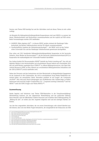 29
3. Bestandsaufnahme: OER-Aktivitäten in der Erwachsenenbildung/Weiterbildung
Session zum Thema OER beteiligt hat und die Aktivitäten rund um dieses Thema im wbv selbst
verfolgt.
Als Beispiele für bildungsbereichsübergreifende Kooperationen sind zwei MOOCs zu nennen, bei
denen Volkshochschulen und Hochschulen zusammenarbeiten und die explizit auf OER setzen.
Beide Veranstaltungen werden 2015 stattfinden:
• IchMOOC (Mein digitales ich)90
– in diesem MOOC werden erstmals die Hamburger Volks-
hochschule, die Bremer Volkshochschule und die FH Lübeck zusammenarbeiten.
• Gesellschaftliche Aspekten der Informationstechnologie91
– der MOOC wird von der Techni-
schen Universität Graz und der Hamburger Volkshochschule gemeinsam durchgeführt.
Eine schon seit 2011 bestehende bildungsbereichsübergreifende Kooperation ist die hessische
Initiative „Neue Medien im Hessencampus“92, die der Hessische Volkshochschulverband (HVV) in
Kooperation mit studiumdigitale der Universität Frankfurt durchführt.
Das Leibniz-Institut für Wissensmedien (IWM)93 betreibt das Portal e-teaching.org94, das sich mit
digitalen Medien in der Hochschullehre auf verschiedenen Ebenen befasst und veranstaltete 2013
den auf zwölf Wochen angelegten Kurs COER1395 zu offenen Bildungsressourcen, also Open Edu-
cational Resources (OER), an dem Akteure aus verschiedenen Bildungsbereichen teilnahmen und
der 2015 (COER1596) erneut stattfinden wird.
Neben den Personen und den Institutionen mit ihrer Bereitschaft zu übergreifendem Engagement
ist der Austausch in den Communities, die sich in verschiedenen Social Media Plattformen ent-
wickelt haben, ein wesentlicher Faktor. Besonders profiliert ist auf Google+ die Community
vhs202097. Hier sind auch Quasi-Untergruppen wie vhsWeblernen oder vhsBarCamps zu finden.
Interessant sind auch die Google+-Communities CLC – Corporate Learning Community98 und vhs-
MOOC99 sowie die XING-Gruppe zum Thema MOOCs100.
Zusammenfassung
Starke Impulse und Initiativen zum Thema OER-Materialien in der Erwachsenenbildung/
Weiterbildung kommen von der allgemeinen Weiterbildung und der politischen Bildung.
Diese Bereiche sind mit öffentlichen Geldern finanziert und verstehen ihren Bildungsauftrag als
„Bildung für alle“, sie wollen also ihre Angebote möglichst weit und mit niedrigen Hürden ver-
breiten.
Aus den hier vorgestellten Aktivitäten, die von neuen Entwicklungen sehr schnell überholt wer-
den können, lässt sich eine Reihe Fragen formulieren, die sinngemäß bei der Diskussion um OER
90 www.vhs-hamburg.de/aktuelles/news-aus-der-vhs/drei-partner-ein-mooc-1397
91 http://imoox.at/wbtmaster/startseite/gadi.html
92 http://online-education-skills.de/startseite/
93 www.iwm-kmrc.de/www/index.html
94 www.e-teaching.org
95 www.coer13.de/news.html
96 www.e-teaching.org/news/eteaching_blog/blogentry.2015-02-04.0772463203/et_showEntries?permaLink=1423054077
97 https://plus.google.com/communities/116887189622966308046
98 https://plus.google.com/communities/111504199984939799716
99 https://plus.google.com/communities/118374923766256914549
100 www.xing.com/communities/groups/massive-open-online-course-1065806
 