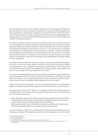 35
3. Bestandsaufnahme: OER-Aktivitäten in der Erwachsenenbildung/Weiterbildung
gend räumlich getrennt sind und der Lernerfolg überwacht wird. Fernlehrgänge und Materialien,
die dabei eingesetzt werden, unterliegen in Deutschland einer gesetzlichen Zulassungspflicht. Die
Zulassungsbehörde ist die Staatliche Zentralstelle für Fernunterricht (ZFU) in Köln. Die ZFU ent-
scheidet über die Zulassung oder die Versagung der Zulassung aller zulassungspflichtigen Fern-
lehrgänge. Ohne eine Zulassung dürfen Fernlehrgänge im Sinne des Gesetzes in Deutschland nicht
vertrieben oder beworben werden.119
Das staatlich zugelassene Material, mit dem die Teilnehmer/innen eines Fernunterrichts arbei-
ten, wird laufend auf die Einhaltung qualitativer Standards überprüft. Jede wesentliche Änderung
muss einer Prüfung mit Zulassung unterzogen werden (Richtlinien für die Arbeit der Staatlichen
Zentralstelle für Fernunterricht, erster Abschnitt, Punkt 4.1)120
. Eine Zulassung bzw. eine Prüfung
der Änderungen ist mit administrativem Aufwand und Kosten verbunden121
. Dabei ist anzumerken,
dass die Richtlinien mit dem Beschluss des Verwaltungsausschusses der ZFU vom 27.11.1979 fest-
gelegt wurden und damit die Erstellung und Verwendung von digitalen Materialien nicht regeln
können. Eine wesentliche Anpassung der Richtlinien an die Gegebenheiten der digitalen Medien
hat nicht stattgefunden.
In der Regel werden Lernmaterialien für das Fernlehren im Auftrag des jeweiligen Bildungsträgers
von Autoren, die dafür ein Honorar erhalten, erstellt. Die Autoren treten im Gegenzug sämtliche
Verwertungsrechte an den Auftraggeber ab. Damit liegt die Entscheidung, unter welchen Lizen-
zen die Materialien gestellt werden, ausschließlich bei den Bildungsträgern. Autoren dürfen unter
diesen Voraussetzungen nicht selbst entscheidend OER erstellen.
Die Interessen der Bildungsträger auch in Bezug auf OER sind wirtschaftlich geprägt. Deshalb hän-
gen die Perspektiven für OER auch mit der Struktur der Fernlehrinstitute zusammen. Den Markt
beherrschen Anbieter, die zwar eigenständig auftreten, jedoch wirtschaftlich zur Klett-Gruppe122
gehören und dort neben den Bildungsverlagen maßgeblich den Umsatz prägen123.
Aufgrund der gesetzlichen Regelungen und der wirtschaftlichen Interessen der Bildungsträger
ergeben sich gegenwärtig kaum Realisierungschancen für OER im Bereich des Fernunterrichts.
Die organisatorische Struktur der Träger in der sonstigen beruflichen Weiterbildung stellt sich
recht heterogen dar. Hier dominiert nicht die staatliche Trägerschaft, sondern eine Trägervielfalt,
die sich wie folgt zusammensetzt:
• Neben öffentlichen Trägern (Bund, Länder und Kommunen) engagieren sich gesellschaftliche
Gruppierungen (Kirchen, Parteien, Gewerkschaften, Arbeitgeberverbände, Berufsverbände
und die Organisationen der Wohlfahrtspflege) in der Weiterbildung.
• Hinzu kommen private Träger (z.B. Branchenverbände, Unternehmen und Einzelpersonen),
die Weiterbildungsmaßnahmen auch aus kommerziellen Motiven anbieten.
Aus unterschiedlichen Gründen wie z.B. Zielgruppenorientierung, regionale Reichweite oder Aus-
schöpfung verschiedener Fördermöglichkeiten ergeben sich Mischträgerschaften, die nicht eindeu-
119 www.zfu.de/fernunterricht.html
120 www.zfu.de/files/richtlinienZFU.pdf
121 www.zfu.de/gebuehren.html
122 www.klett-gruppe.de/startseite/geschäftsbereiche/erwachsenen+und+weiterbildung.40.htm?skip=0
123 www.klett-gruppe.de/presse/pressemitteilungen/klett+jahresbilanz+2013+solide+aufgestellt+das+bildungsunternehmen+blickt+positiv+in+die+
zukunft.5034.htm
 