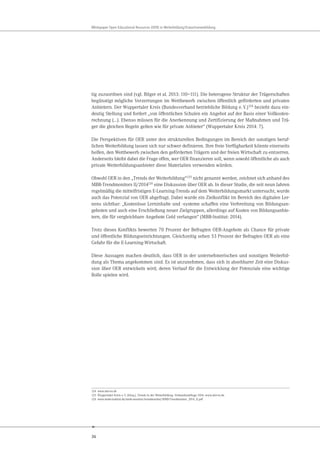 36
Whitepaper Open Educational Resources (OER) in Weiterbildung/Erwachsenenbildung
tig zuzuordnen sind (vgl. Bilger et al. 2013: 110–111). Die heterogene Struktur der Trägerschaften
begünstigt mögliche Verzerrungen im Wettbewerb zwischen öffentlich geförderten und privaten
Anbietern. Der Wuppertaler Kreis (Bundesverband betriebliche Bildung e.V.)124
bezieht dazu ein-
deutig Stellung und fordert „von öffentlichen Schulen ein Angebot auf der Basis einer Vollkosten-
rechnung (…). Ebenso müssen für die Anerkennung und Zertifizierung der Maßnahmen und Trä-
ger die gleichen Regeln gelten wie für private Anbieter“ (Wuppertaler Kreis 2014: 7).
Die Perspektiven für OER unter den strukturellen Bedingungen im Bereich der sonstigen beruf-
lichen Weiterbildung lassen sich nur schwer definieren. Ihre freie Verfügbarkeit könnte einerseits
helfen, den Wettbewerb zwischen den geförderten Trägern und der freien Wirtschaft zu entzerren.
Anderseits bleibt dabei die Frage offen, wer OER finanzieren soll, wenn sowohl öffentliche als auch
private Weiterbildungsanbieter diese Materialien verwenden würden.
Obwohl OER in den „Trends der Weiterbildung“125 nicht genannt werden, zeichnet sich anhand des
MBB-Trendmonitors II/2014126 eine Diskussion über OER ab. In dieser Studie, die seit neun Jahren
regelmäßig die mittelfristigen E-Learning-Trends auf dem Weiterbildungsmarkt untersucht, wurde
auch das Potenzial von OER abgefragt. Dabei wurde ein Zielkonflikt im Bereich des digitalen Ler-
nens sichtbar: „Kostenlose Lerninhalte und -systeme schaffen eine Verbreitung von Bildungsan-
geboten und auch eine Erschließung neuer Zielgruppen, allerdings auf Kosten von Bildungsanbie-
tern, die für vergleichbare Angebote Geld verlangen“ (MBB-Institut: 2014).
Trotz dieses Konflikts bewerten 70 Prozent der Befragten OER-Angebote als Chance für private
und öffentliche Bildungseinrichtungen. Gleichzeitig sehen 53 Prozent der Befragten OER als eine
Gefahr für die E-Learning-Wirtschaft.
Diese Aussagen machen deutlich, dass OER in der unternehmerischen und sonstigen Weiterbil-
dung als Thema angekommen sind. Es ist anzunehmen, dass sich in absehbarer Zeit eine Diskus-
sion über OER entwickeln wird, deren Verlauf für die Entwicklung der Potenziale eine wichtige
Rolle spielen wird.
124 www.wkr-ev.de
125 Wuppertaler Kreis e.V. (Hrsg.). Trends in der Weiterbildung. Verbandsumfrage 2014. www.wkr-ev.de
126 www.mmb-institut.de/mmb-monitor/trendmonitor/MMB-Trendmonitor_2014_II.pdf
 