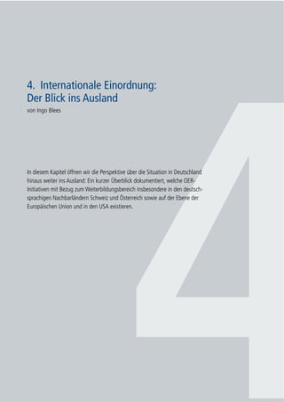 37
4. Internationale Einordnung: Der Blick ins Ausland
4
4. Internationale Einordnung:
Der Blick ins Ausland
von Ingo Blees
In diesem Kapitel öffnen wir die Perspektive über die Situation in Deutschland
hinaus weiter ins Ausland: Ein kurzer Überblick dokumentiert, welche OER-
Initiativen mit Bezug zum Weiterbildungsbereich insbesondere in den deutsch-
sprachigen Nachbarländern Schweiz und Österreich sowie auf der Ebene der
Europäischen Union und in den USA existieren.
 