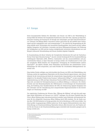 38
Whitepaper Open Educational Resources (OER) in Weiterbildung/Erwachsenenbildung
4.1 Europa
Einen konzeptionellen Rahmen für Aktivitäten zum Einsatz von OER in der Weiterbildung in
Europa bildet die Initiative der Europäischen Kommission unter dem Titel „Opening up Education:
Innovative teaching and learning for all through new technologies and Open Educational Resour-
ces“ (Deutsch: Die Bildung öffnen: Innovatives Lehren und Lernen für alle mithilfe neuer Techno-
logien und frei zugänglicher Lehr- und Lernmaterialien127
). Sie sieht für die Neugestaltung der Bil-
dung mithilfe neuer Technologien drei wesentliche Handlungsfelder: den Erwerb und den Aufbau
digitaler Kompetenz bei Lehrenden, Lernenden und deren Bildungseinrichtungen, die Förderung
der Verfügbarkeit von OER und den Ausbau ermöglichender technischer Infrastrukturen wie zum
Beispiel verbesserte Netzanbindung und Einsatz (mobiler) digitaler Endgeräte.
In Zusammenhang mit dieser Initiative der Europäischen Kommission fiel auch der Startschuss
für das Portal Open Education Europa128, das der zentrale Knotenpunkt für die Zusammenführung
multilingualer Materialien (OER, MOOCs), Communities und den wissenschaftlichen und pra-
xisorientierten Diskurs zu Open Education in Europa werden soll. Erwähnenswert ist hier auch
die europäische MOOC-Initiative der Europäischen Vereinigung der Fernlehrinstitute namens
OpenUpEd129, die MOOCs bündelt, deren Materialien und Bausteine den erforderlichen Lizenz-
bedingungen für OER entsprechen, und somit flexibler für verschiedene Bildungskontexte ein-
setzbar sind.
Diese beiden Portale verfolgen zwar nicht dezidiert den Einsatz von OER in der Weiterbildung, eine
Sichtung, welche der angebotenen Materialien sich für diesen Bereich eignen können, wäre jedoch
lohnend, da die Lizenzierung und damit die entsprechende Anpassbarkeit an den dortigen Bedarf
möglich ist. Ein aktuelles Projekt ist das Erasmus+ kofinanzierte OERup!130, in dem wesentlich die
Implementierung von OER und Open Educational Practices (OEP) in der Erwachsenenbildung ver-
folgt wird, um damit die Partizipationschancen an (offener) Bildung zu verbessern. Die Arbeits-
bereiche sind eine Bestandsaufnahme des OER-Einsatzes in Einrichtungen der Erwachsenenbil-
dung, die Erstellung eines Qualitätsrahmens für OER, die Verbesserung digitaler Kompetenz bei
den Lehrenden und die Unterstützung einer entsprechenden Organisationskultur in den Einrich-
tungen zur Umsetzung von OEP.
Zur empirischen Fundierung des Wissens über „Öffnung der Bildung“ soll auch die groß ange-
legte Studie OER4Adults von Falconer et al. (2013)131 beitragen: Sie soll einen Überblick über die
Praxis offener Bildung (open educational practice) erstellen sowie fördernde und hemmende Fak-
toren für die erfolgreiche Umsetzung offener Bildung durch OER ermitteln. Für die Studie wur-
den über 150 OER-Initiativen in Europa gesichtet, die sich in Beziehung zu OER setzen ließen. Von
dieser großen Ausgangsmenge erfüllten jedoch nur 30 die engeren Relevanzkriterien eines deut-
lichen Bezugs zur Erwachsenenbildung: Materialien müssen offen lizenziert sein, die Projekte soll-
ten für den Einsatz in der Erwachsenenbildung eigens entwickelt oder besonders geeignet und in
Europa verortet sein.
127 http://eur-lex.europa.eu/legal-content/DE/TXT/PDF/?uri=CELEX:52013DC0654&from=EN
128 http://openeducationeuropa.eu/
129 www.openuped.eu/
130 www.oerup.eu/the-project/
131 „Overview and Analysis of Practices with Open Educational Resources in Adult Education in Europe“. Vgl. auch http://oer4adults.org/
 